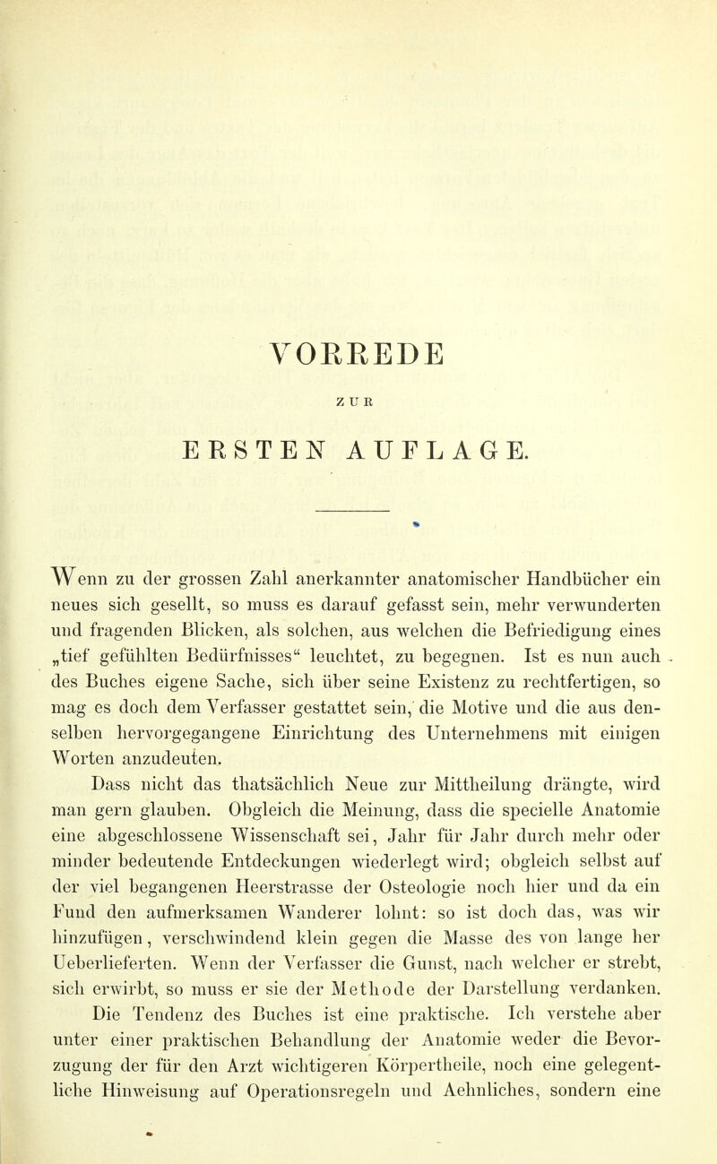 VORREDE ZUR ERSTEN AUFLAGE. Wenn zu der grossen Zahl anerkannter anatomischer Handbücher ein neues sich gesellt, so muss es darauf gefasst sein, mehr verwunderten und fragenden Blicken, als solchen, aus welchen die Befriedigung eines „tief gefühlten Bedürfnisses leuchtet, zu begegnen. Ist es nun auch des Buches eigene Sache, sich über seine Existenz zu rechtfertigen, so mag es doch dem Verfasser gestattet sein, die Motive und die aus den- selben hervorgegangene Einrichtung des Unternehmens mit einigen Worten anzudeuten. Dass nicht das thatsächlich Neue zur Mittheilung drängte, wird man gern glauben. Obgleich die Meinung, dass die specielle Anatomie eine abgeschlossene Wissenschaft sei, Jahr für Jahr durch mehr oder minder bedeutende Entdeckungen wiederlegt wird; obgleich selbst auf der viel begangenen Heerstrasse der Osteologie noch hier und da ein Fund den aufmerksamen Wanderer lohnt: so ist doch das, was wir hinzufügen, verschwindend klein gegen die Masse des von lange her Ueberlieferten. Wenn der Verfasser die Gunst, nach welcher er strebt, sich erwirbt, so muss er sie der Methode der Darstellung verdanken. Die Tendenz des Buches ist eine praktische. Ich verstehe aber unter einer praktischen Behandlung der Anatomie weder die Bevor- zugung der für den Arzt wichtigeren Körpertheile, noch eine gelegent- liche Hinweisung auf Operationsregeln und Aehnliches, sondern eine