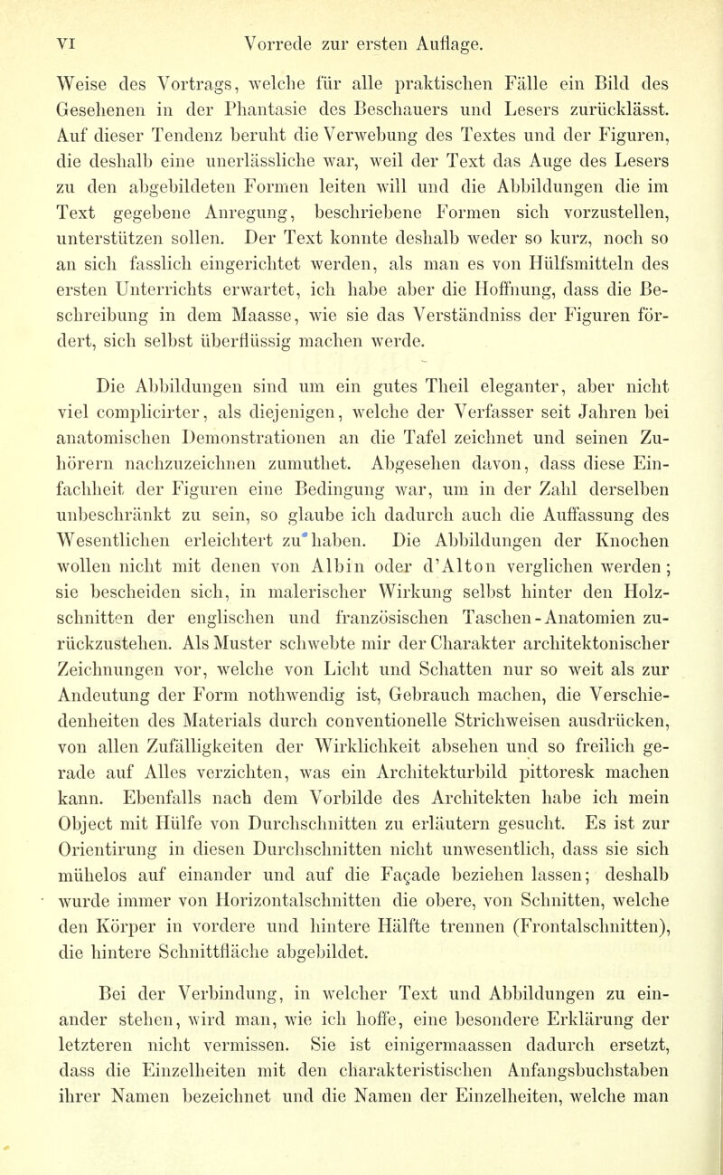 Weise des Vortrags, welche für alle praktischen Fälle ein Bild des Gesehenen in der Phantasie des Beschauers und Lesers zurücklässt. Auf dieser Tendenz beruht die Verwebung des Textes und der Figuren, die deshalb eine unerlässliche war, weil der Text das Auge des Lesers zu den abgebildeten Formen leiten will und die Abbildungen die im Text gegebene Anregung, beschriebene Formen sich vorzustellen, unterstützen sollen. Der Text konnte deshalb weder so kurz, noch so an sich fasslich eingerichtet werden, als man es von Hülfsmitteln des ersten Unterrichts erwartet, ich habe aber die Hoffnung, dass die Be- schreibung in dem Maasse, wie sie das Verständniss der Figuren för- dert, sich selbst überflüssig machen werde. Die Abbildungen sind um ein gutes Theil eleganter, aber nicht viel complicirter, als diejenigen, welche der Verfasser seit Jahren bei anatomischen Demonstrationen an die Tafel zeichnet und seinen Zu- hörern nachzuzeichnen zumuthet. Abgesehen davon, dass diese Ein- fachheit der Figuren eine Bedingung war, um in der Zahl derselben unbeschränkt zu sein, so glaube ich dadurch auch die Auffassung des Wesentlichen erleichtert zu* haben. Die Abbildungen der Knochen wollen nicht mit denen von Albin oder d'Alton verglichen werden; sie bescheiden sich, in malerischer Wirkung selbst hinter den Holz- schnitten der englischen und französischen Taschen - Anatomien zu- rückzustehen. Als Muster schwebte mir der Charakter architektonischer Zeichnungen vor, welche von Licht und Schatten nur so weit als zur Andeutung der Form nothwendig ist, Gebrauch machen, die Verschie- denheiten des Materials durch conventionelle Strichweisen ausdrücken, von allen Zufälligkeiten der Wirklichkeit absehen und so freilich ge- rade auf Alles verzichten, was ein Architekturbild pittoresk machen kann. Ebenfalls nach dem Vorbilde des Architekten habe ich mein Object mit Hülfe von Durchschnitten zu erläutern gesucht. Es ist zur Orientirung in diesen Durchschnitten nicht unwesentlich, dass sie sich mühelos auf einander und auf die Fagade beziehen lassen; deshalb wurde immer von Horizontalschnitten die obere, von Schnitten, welche den Körper in vordere und hintere Hälfte trennen (Frontalschnitten), die hintere Schnittfläche abgebildet. Bei der Verbindung, in welcher Text und Abbildungen zu ein- ander stehen, wird man, wie ich hoffe, eine besondere Erklärung der letzteren nicht vermissen. Sie ist einigermaassen dadurch ersetzt, dass die Einzelheiten mit den charakteristischen Anfangsbuchstaben ihrer Namen bezeichnet und die Namen der Einzelheiten, welche man