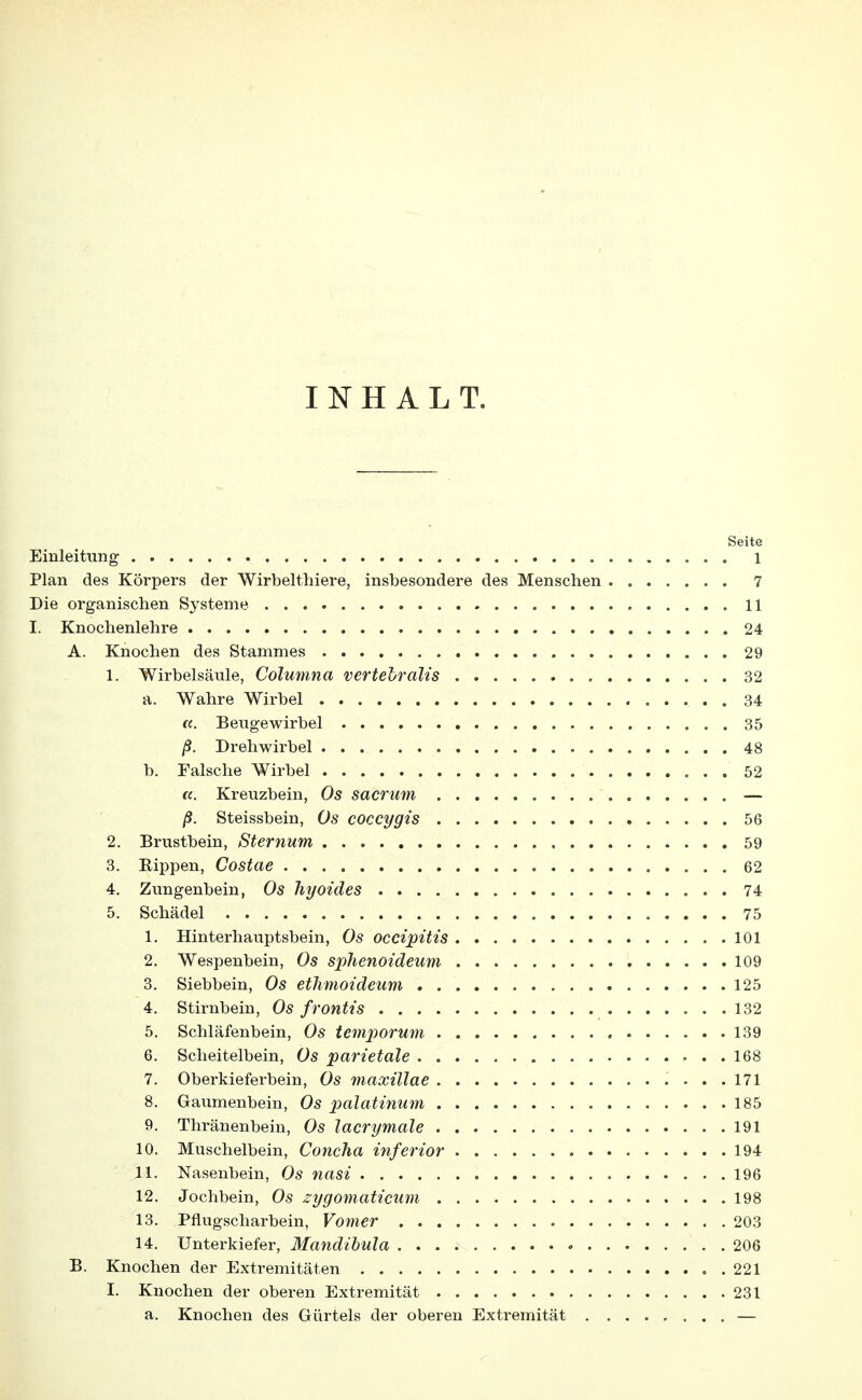 INHALT. Seite Einleitung , 1 Plan des Körpers der Wirbelthiere, insbesondere des Menschen 7 Die organischen Systeme 11 I. Knochenlehre 24 A. Knochen des Stammes 29 1. Wirbelsäule, Columna vertebralis 32 a. Wahre Wirbel 34 «. Beugewirbel 35 ß. Drehwirbel 48 b. Falsche Wirbel 52 a. Kreuzbein, Os sacrum — ß. Steissbein, Os coccygis 56 2. Brustbein, Sternum 59 3. Bippen, Costae 62 4. Zungenbein, Os hyoides 74 5. Schädel 75 1. Hinterhauptsbein, Os occipitis 101 2. Wespenbein, Os sphenoideum 109 3. Siebbein, ethmoideum 125 4. Stirnbein, Os frontis 132 5. Schläfenbein, Os temporum 139 6. Scheitelbein, Os parietale 168 7. Oberkieferbein, Os maxillae ....171 8. Gaumenbein, Os palatinum 185 9. Thränenbein, Os lacrymale 191 10. Muschelbein, Concha inferior 194 11. Nasenbein, Os nasi 196 12. Jochbein, Os zygomaticum 198 13. Pflugscharbein, Vomer 203 14. Unterkiefer, Mandibula 206 B. Knochen der Extremitäten ..221 I. Knochen der oberen Extremität 231 a. Knochen des Gürtels der oberen Extremität —