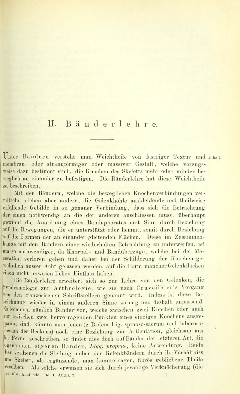 Unter Bändern verstellt man Weichtheile von faseriger Textur und Inhalt, meinbran- oder strangförmiger oder massiver Gestalt, welche vorzugs- weise dazu bestimmt sind, die Knochen des Skeletts mehr oder minder be- I weglich an einander zu befestigen. Die Bänderlehre hat diese Weichtheile zu beschreiben. Mit den Bändern, welche die beweglichen Knochenverbindungen ver- mitteln, stehen aber andere, die Gelenkhöhle auskleidende und theilweise erfüllende Gebilde in so genauer Verbindung, däss sich die Betrachtung der einen nothwendig an die der anderen anschliessen muss; überhaupt gewinnt die Anordnung eines Bandapparates erst Sinn durch Beziehung auf die Bewegungen, die er unterstützt oder hemmt, somit durch Beziehung auf die Formen der an einander gleitenden Flächen. Diese im Zusammen- hange mit den Bändern einer wiederholten Betrachtung zu unterwerfen, ist um so nothwendiger, da Knorpel- und Bandüberzüge, welche bei der Ma- ceration verloren gehen und daher bei der Schilderung der Knochen ge- wöhnlich ausser Acht gelassen werden, auf die Form mancher Gelenkflächen einen nicht unwesentlichen Einnuss haben. Die Bänderlehre erweitert sich so zur Lehre von den Gelenken, die Syndesmologie zur Arthrologie, wie sie nach Cr uv eil hier 's Vorgang von den französischen Schriftstellern genannt wird. Indess ist diese Be- zeichnung wieder in einem anderen Sinne zu eng und deshalb unpassend. Ks kommen nämlich Bänder vor, welche zwischen zwei Knochen oder auch mr zwischen zwei hervorragenden Punkten eines einzigen Knochens ausge- spannt sind; könnte man jenen (z. B. dem Lig. spinoso-sacrum und tuberoso- :acrum des Beckens) noch eine Beziehung zur Articulation, gleichsam aus ler Ferne, zuschreiben, so findet dies doch auf Bänder der letzteren Art, die ogenannten eigenen Bänder, Ligg. propria, keine Anwendung. Beide ber verdienen die Stellung neben den Gelenkbändern durch ihr Verhältniss um Skelett, als ergänzende, man könnte sagen, fibrös gebliebene Theile esselben. Als solche erweisen sie sich durch jeweilige Verknöcherung (die Henle, Anatomie. Bd. I. Abthl. 2. 1