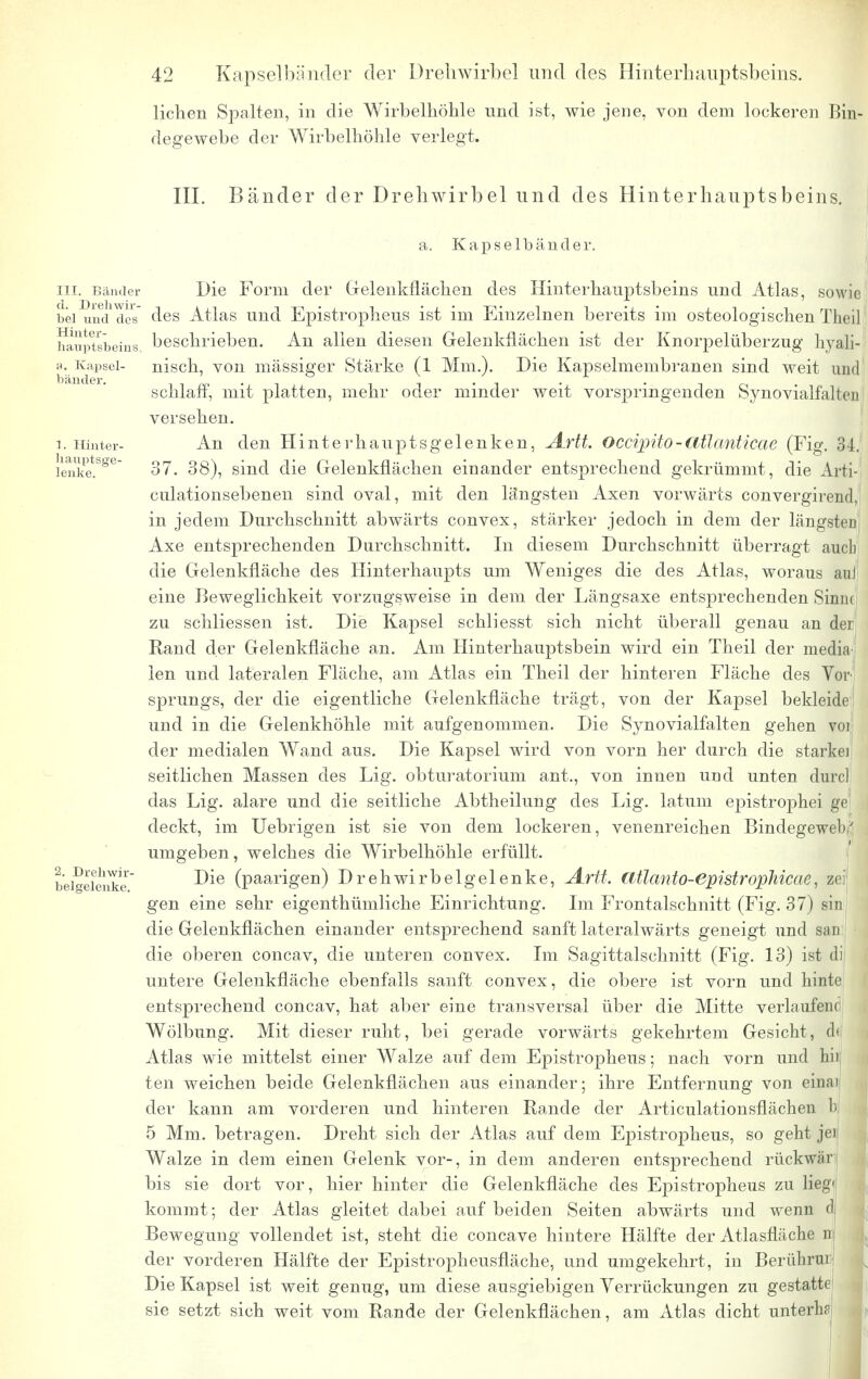 liehen Spalten, in die Wirbelliöhle und ist, wie jene, von dem lockeren Bin- degewebe der Wirbelliöhle verlegt. III. Bänder der Drehwirbel und des Hinterhauptsbeins. a. Kapselbänder. in. Bänder Die Form der Gelenkflächen des Hinterhauptsbeins und Atlas, sowie bei und des des Atlas und Epistrophens ist im Einzelnen bereits im osteologischen Tlici] iSuptsbeins beschrieben. An allen diesen Gelenkflächen ist der Knorpelüberzug hyali- a. Kapsei- nisch, von massiger Stärke (1 Mm.). Die Kapselmembranen sind weit und schlaff, mit platten, mehr oder minder weit vorspringenden Synovialfalten versehen. i. Hinter- An den Hinter ha u ptsgelenken, Artt. OccipUo-atlanticae (Fig. 34. ienke.SSe 37. 38), sind die Gelenkflächen einander entsprechend gekrümmt, die Arti-f culationsebenen sind oval, mit den längsten Axen vorwärts convergirend, in jedem Durchschnitt abwärts convex, stärker jedoch in dem der längste^ Axe entsprechenden Durchschnitt. In diesem Durchschnitt überragt aueb die Gelenkfläche des Hinterhaupts um Weniges die des Atlas, woraus auf eine Beweglichkeit vorzugsweise in dem der Längsaxe entsprechenden Sinuc zu schliessen ist. Die Kapsel schliesst sich nicht überall genau an der Rand der Gelenkfläche an. Am Hinterhauptsbein wird ein Theil der media len und lateralen Fläche, am Atlas ein Theil der hinteren Fläche des Vor sprungs, der die eigentliche Gelenkfläche trägt, von der Kapsel bekleide und in die Gelenkhöhle mit aufgenommen. Die Synovialfalten gehen vor der medialen Wand aus. Die Kapsel wird von vorn her durch die starkei seitlichen Massen des Lig. obturatoriurn ant., von innen und unten durcl das Lig. alare und die seitliche Abtheilung des Lig. latum epistrophei gel deckt, im Uebrigen ist sie von dem lockeren, venenreichen Bindegewebs umgeben, welches die Wirbelhöhle erfüllt. beiSeienke (paarigeri) Drehwirbelgelenke, Artt. Cltlanto-epistrophicac. zei gen eine sehr eigentümliche Einrichtung. Im Frontalschnitt (Fig. 37) sin die Gelenkflächen einander entsprechend sanft lateralwärts geneigt und san die oberen concav, die unteren convex. Im Sagittalschnitt (Fig. 13) ist di untere Gelenkfläche ebenfalls sanft convex, die obere ist vorn und hinte entsprechend concav, hat aber eine transversal über die Mitte verlaufene Wölbung. Mit dieser ruht, bei gerade vorwärts gekehrtem Gesicht, d< Atlas wie mittelst einer Walze auf dem Epistropheus; nach vorn und Iii) ten weichen beide Gelenkflächen aus einander; ihre Entfernung von einai der kann am vorderen und hinteren Rande der Articulationsflächen b 5 Mm. betragen. Dreht sich der Atlas auf dem Epistropheus, so geht jei Walze in dem einen Gelenk vor-, in dem anderen entsprechend rückwär bis sie dort vor, hier hinter die Gelenkfläche des Epistropheus zu lieg« kommt; der Atlas gleitet dabei auf beiden Seiten abwärts und wenn d Bewegung vollendet ist, steht die coneave hintere Hälfte der Atlasfläche n der vorderen Hälfte der Epistropheusfläche, und umgekehrt, in Berührur Die Kapsel ist weit genug, um diese ausgiebigen Verrückungen zu gestatte sie setzt sich weit vom Rande der Gelenkflächen, am Atlas dicht unterliSj