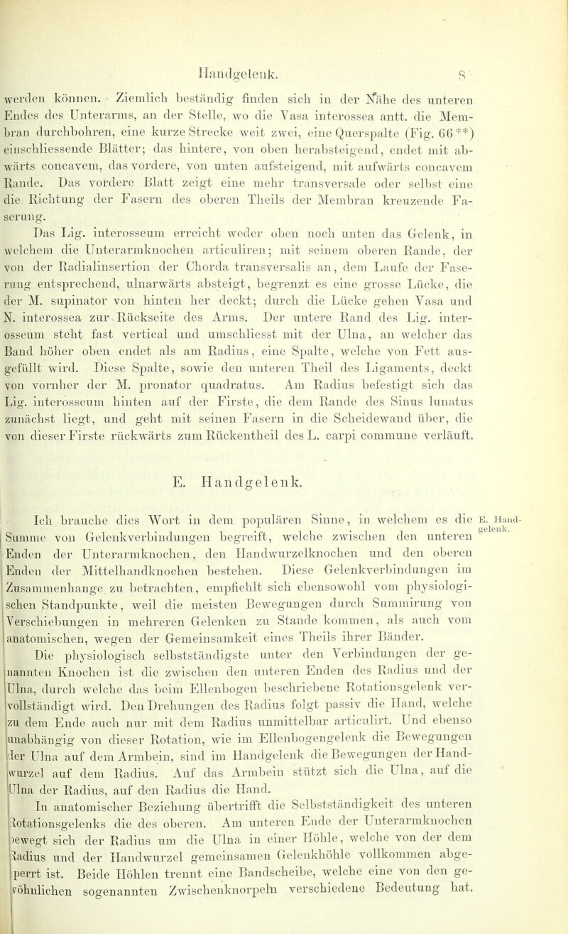 werden können. - Ziemlich, beständig finden sich in der Nahe des unteren Endes des Unterarms, an der Stelle, wo die Vasa interossea antt. die Mem- bran durchbohren, eine kurze Strecke weit zwei, eine Querspalte (Fig. 66**) einschliessende Blätter; das hintere, von oben herabsteigend, endet mit ab- wärts concavem, das vordere, von unten aufsteigend, mit aufwärts concavem Rande. Das vordere Blatt zeigt eine mehr transversale oder selbst eine die Richtung der Fasern des oberen Theils der Membran kreuzende Fa- serung. Das Lig. interosseum erreicht weder oben noch unten das Gelenk, in welchem die Unterarmknochen articuliren; mit seinem oberen Rande, der von der Radialinsertion der Chorda transversalis an, dem Laufe der Fase- rung entsprechend, ulnarwärts absteigt, begrenzt es eine grosse Lücke, die der M. supinator von hinten her deckt; durch die Lücke gehen Vasa und N. interossea zur, Rückseite des Arms. Der untere Rand des Lig. inter- osseum steht fast vertical und umschliesst mit der Ulna, an welcher das Band höher oben endet als am Radius, eine Spalte, welche von Fett aus- gefüllt wird. Diese Spalte, sowie den unteren Theil des Ligaments, deckt von vornher der M. pronator quadratus. Am Radius befestigt sich das Lig. interosseum hinten auf der Firste, die dem Rande des Sinus lunatus zunächst liegt, und geht mit seinen Fasern in die Scheidewand über, die von dieser Firste rückwärts zum Rückentheil des L. carpi commune verläuft. E. Handgelenk. Ich brauche dies Wort in dem populären Sinne, in welchem es die e. Hand- Summe von Gelenkverbindungen begreift, welche zwischen den unteren0 pEnden der Unterarmknochen, den Handwurzelknochen und den oberen Enden der Mittelhandknochen bestehen. Diese Gelenkverbindungen im iZusammenhange, zu betrachten, empfiehlt sich ebensowohl vom physiologi- schen Standpunkte, weil die meisten Bewegungen durch Summirung von Verschiebungen in mehreren Gelenken zu Stande kommen, als auch vom anatomischen, wegen der Gemeinsamkeit eines Theils ihrer Bänder. Die physiologisch selbstständigste unter den Verbindungen der ge- nannten Knochen ist die zwischen den unteren Enden des Radius und der Ulna, durch welche das beim Ellenbogen beschriebene Rotationsgelenk ver- vollständigt wird. Den Drehungen des Radius folgt passiv die Hand, welche zu dem Ende auch nur mit dem Radius unmittelbar articulirt. Und ebenso unabhängig von dieser Rotation, wie im Ellenbogengelenk die Bewegungen der Ulna auf dem Armbein, sind im Handgelenk die Bewegungen der Hand- wurzel auf dem Radius. Auf das Armbein stützt sich die Ulna, auf die Ulna der Radius, auf den Radius die Hand. In anatomischer Beziehung übertrifft die Selbstständigkeit des unteren tlotationsgelenks die des oberen. Am unteren Ende der Unterarmknochen )ewegt sich der Radius um die Ulna in einer Höhle, welche von der dem Radius und der Handwurzel gemeinsamen Gelenkhöhle vollkommen abge- perrt ist. Beide Höhlen trennt eine Bandscheibe, welche eine von den ge- wöhnlichen sogenannten Zwischenknorpeln verschiedene Bedeutung hat. Ii