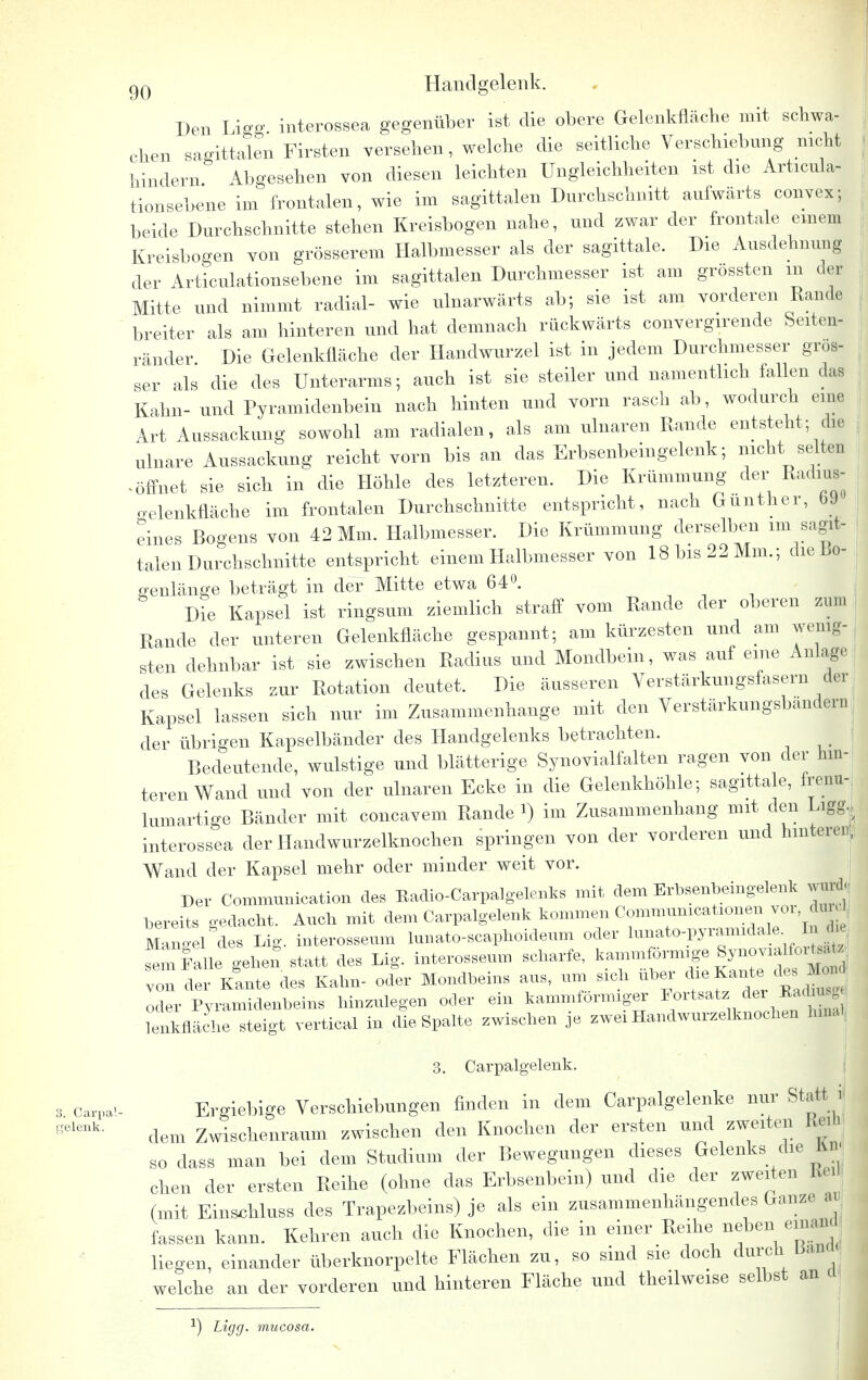 Den Ligg interossea gegenüber ist die obere Gelenkfläche mit schwa- chen sagittalen Firsten versehen, welche die seitliche Verschiebung nicht hindern Abgesehen von diesen leichten Ungleichheiten ist die Articula- tionsebene im frontalen, wie im sagittalen Durchschnitt aufwärts convex; beide Durchschnitte stehen Kreisbogen nahe, und zwar der frontale einem Kreisbogen von grösserem Halbmesser als der sagittale. Die Ausdehnung der Articulationsebene im sagittalen Durchmesser ist am grössten m der Mitte und nimmt radial- wie ulnarwärts ab; sie ist am vorderen Rande breiter als am hinteren und hat demnach rückwärts convergirende feeiten- ränder Die Gelenkfläche der Handwurzel ist in jedem Durchmesser gros- ser als die des Unterarms; auch ist sie steiler und namentlich fallen das Kahn- und Pyramidenbein nach hinten und vorn rasch ab, wodurch eine Art Aussackung sowohl am radialen, als am ulnaren Rande entsteht; che ulnare Aussackung reicht vorn bis an das Erbsenbeingelenk; nicht; seit* öffnet sie sich in die Höhle des letzteren. Die Krümmung der Radms- ^elenkfläche im frontalen Durchschnitte entspricht, nach Gunther, b» eines Bogens von 42 Mm. Halbmesser. Die Krümmung derselben im sagit- talen Durchschnitte entspricht einem Halbmesser von 18 bis 22 Mm.; die Bo- genlänge beträgt in der Mitte etwa 64°. Die Kapsel ist ringsum ziemlich straff vom Rande der oberen zun. Rande der unteren Gelenkfläche gespannt; am kürzesten und am wenig- sten dehnbar ist sie zwischen Radius und Mondbein, was auf eine Anlage des Gelenks zur Rotation deutet. Die äusseren Verstärkungsfasern der Kapsel lassen sich nur im Zusammenhange mit den Verstärkungsbandern der übrigen Kapselbänder des Handgelenks betrachten. Bedeutende, wulstige und blätterige Synovialfalten ragen von der hin- teren Wand und von der ulnaren Ecke in die Gelenkhöhle; sagittale, frenu- lumartige Bänder mit concavem Rande i) im Zusammenhang mit den Liggj interossea der Handwurzelknochen springen von der vorderen und hinteren, Wand der Kapsel mehr oder minder weit vor. Der Commnnication des Kadio-Carpalgelenks mit dem Erbsenbeingelenk wurd<; bereits gedacht. Auch mit dem Carpalgelenk kommen Commumcatxonen vor dur Mangel des lag. interosseum lunato-scaphoideum oder lunato-pyramidale In«h sem Jalle geben, statt des Lig. interosseum scharfe, kammförmige Synov:aIf, , von der Kante des Kahn- oder Mondbeins ans, um sich über di Kantedes Mon oder Pyramidenbeins hinzulegen oder ein kammformiger ^*a\^ ^ lenkfläche steigt vertical in die Spalte zwischen je zwei Handwurzelknochen hinal 3. Carpalgelenk. 3.carpai- Ergiebige Verschiebungen finden in dem Carpalgelenke nur Statt, i gelenk- dem Zwischenraum zwischen den Knochen der ersten und zweiten KeiD so dass man bei dem Studium der Bewegungen dieses Gelenks die fcn« chen der ersten Reihe (ohne das Erbsenbein) und die der zweiten Kei (mit Eins^hluss des Trapezbeins) je als ein zusammenhängendes Ganze m fassen kann. Kehren auch die Knochen, die in einer Reihe neben emand liegen, einander überknorpelte Flächen zu, so sind sie doch durch bau welche an der vorderen und hinteren Fläche und theilweise selbst an *) Ligg. mucosa.