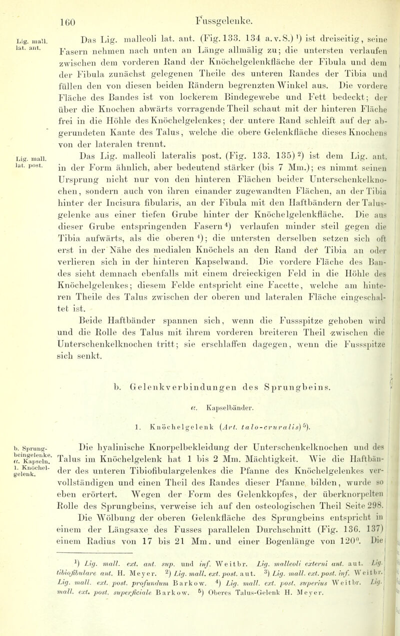 Lig. mall, lat. ant. Lig. mall, lat. post. Das Lig. malleoli lat. ant. (Fig. 133. 134 a.v.S.)1) ist dreiseitig, seine Pasern nehmen nach unten an Länge allmälig zu; die untersten verlaufen zwischen dem vorderen Rand der Knöchelgelenkfläche der Fibula und dem der Fibula zunächst gelegenen Theile des unteren Randes der Tibia und füllen den von diesen beiden Rändern begrenzten Winkel aus. Die vordere Fläche des Bandes ist von lockerem Bindegewebe und Fett bedeckt; der über die Knochen abwärts vorragende Theil schaut mit der hinteren Fläche frei in die Höhle des Knöchelgelenkes; der untere Rand schleift auf der ab- gerundeten Kante des Talus, welche die obere Gelenkfläche dieses Knochens von der lateralen trennt. Das Lig. malleoli lateralis post. (Fig. 133. 135) 2) ist dem Lig. ant. in der Form ähnlich, aber bedeutend stärker (bis 7 Mm.); es nimmt seinen Ursprung nicht nur von den hinteren Flächen beider Unterschenkelkno- chen, sondern auch von ihren einander zugewandten Flächen, an der Tibia hinter der Incisura fibularis, an der Fibula mit den Haftbändern der Talus- gelenke aus einer tiefen Grube hinter der Knöchelgelenkfläche. Die ans dieser Grube entspringenden Fasern4) verlaufen minder steil gegen die Tibia aufwärts, als die oberen4); die untersten derselben setzen sich oft erst in der Nähe des medialen Knöchels an den Rand der Tibia an oder verlieren sich in der hinteren Kapselwand. Die vordere Fläche des Ban- des sieht demnach ebenfalls mit einem dreieckigen Feld in die Höhle des Knöchelgelenkes; diesem Felde entspricht eine Facette, welche am hinte- ren Theile des Talus zwischen der oberen und lateralen Fläche eingeschal- tet ist. Beide Haftbänder spannen sich, wenn die Fussspitze gehoben wird und die Rolle des Talus mit ihrem vorderen breiteren Theil -zwischen die Unterschenkelknochen tritt; sie erschlaffen dagegen, wenn die Fussspitze sich senkt. b. Gelenkverbindungen des Sprungbeins. ((. Kapselbänder. 1. Knöchelgelenk (Art. t alo-cruralis)^). b. Sprung- beingelenke. ((. Kapseln. 1. Knöchel- gelenk. Die hyalinische Knorpelbekleidung der Unterschenkelknochen und des Talus im Knöchelgelenk hat 1 bis 2 Mm. Mächtigkeit. Wie die Haftbän- der des unteren Tibiofibulargelenkes die Pfanne des Knöchelgelenkes ver- vollständigen und einen Theil des Randes dieser Pfanne bilden, wurde so eben erörtert. Wegen der Form des Gelenkkopfes, der überknorpelten Rolle des Sprungbeins, verweise ich auf den osteologischen Theil Seite 298. Die Wölbung der oberen Gelenkfläche des Sprungbeins entspricht in einem der Längsaxe des Fusses parallelen Durchschnitt (Fig. 136. 137) einem Radius von 17 bis 21 Mm. und einer Bogenlänge von 120°. Die big. -1) Lig. mall. ext. ant. sup. und inf. Weitbr. Lig. malleoli externi ant. aut. tibiofibulare ant. H. Meyer. 2) Lig. mall. ext. post. aut. 3) Lig. mall. ext. post. inf. Weitbr Lig. mall. ext. post. prqfundum Barkow. 4) Lig. mall. ext. post. superius Weitbr. Lig. mall. ext. post. superficiale Barkow. 5) Oberes Talus-Gelenk H. Meyer.