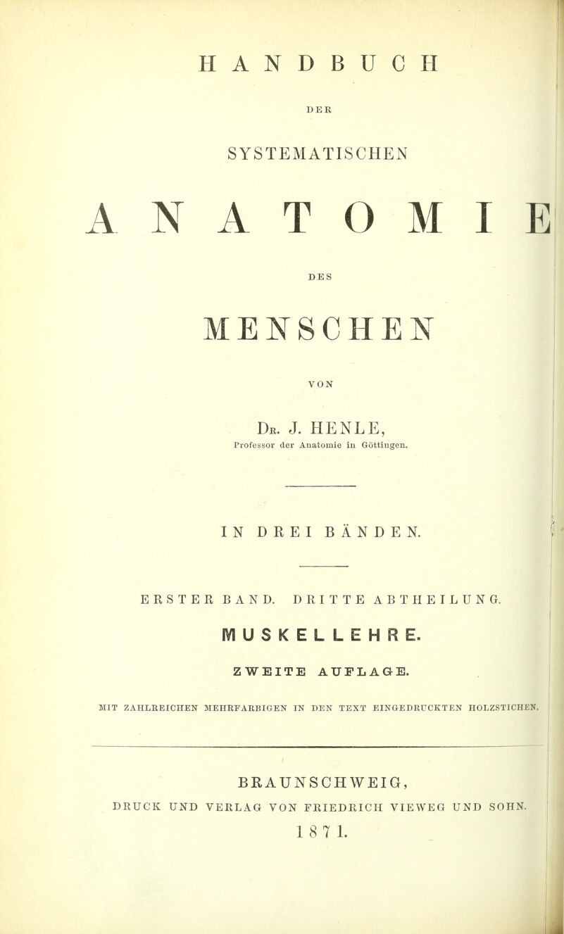 DER SYSTEMATISCHEN ANATOMIE DES MENSCHEN VON De. J. HENLE, Professor der Anatomie in Göttingen. IN DREI BÄNDEN. ERSTER BAND. DRITTE ABTHEILUNG. lYlUSKELLEHRE. ZWEITE AUFLAGE. MIT ZAHLEEICHEN MEHEFAEBIGEN IN DEN TEXT EINGEDEUCKTEN HOLZSTICHEN. BRAUNSCHWEIG, DRUCK UND VERLAG VON FRIEDRICH VIEWEG UND SOHN.