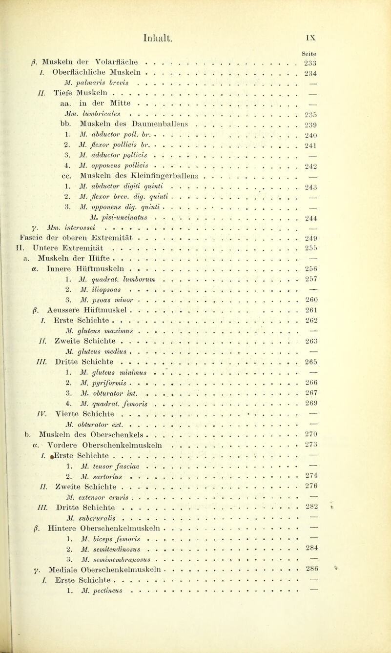 Seite ß. Muskeln der Volarfläche 233 I. Oberflächliche Muskeln 234 M. palmaris brevis — //. Tiefe Muskeln . _ aa. in der Mitte — 31m. lumbricales 235 bb. Muskeln des Daumenballens 239 1. M. abductor poll. br , . 240 2. 31. ßexor pollicis br 241 3. M. adductor pollicis — 4. 31. opponens pollicis 242 cc. Muskeln des Kleinfingerballens — 1. M. abductor digiti quinti 243 2. 31. ßexor brev. dig. quinti — 3. M. opponens dig. quinti • — 31. pisi-uncinatus 244 y. Mm. interossei — Fascie der oberen Extremität 249 II. Untere Extremität 255 a. Muskeln der Hüfte — a. Innere Hüftmuskeln 256 1. M. quadrat. lumborum 257 2. M. iliopsoas — 3. M. psoas minor 260 ß. Aeusser'e Hüftmuskel . 261 /. Erste Schichte 262 M. gluteus maximus — II. Zweite Schichte 263 M. gluteus medius — ///. Dritte Schichte 265 1. M. gluteus minimus — 2. M. pyriformis 266 3. M. obturator int 267 4. M. quadrat. femoris 269 IV. Vierte Schichte . • — M. obturator ext < — b. Muskeln des Oberschenkels 270 «. Vordere Oberschenkelmuskeln 273 /. »»Erste Schichte — 1. M. tensor fasciae — 2. M. sartorius 274 /7. Zweite Schichte 276 M. extensor cruris ///. Dritte Schichte . 282 M. subcruralis ß. Hintere Oberschenkelmuskeln — 1. 31. biceps femoris • 2. 31. semitendinosus 284 3. 31. semimembrajiosus * y. Mediale Oberschenkelmuskeln 286 /. Erste Schichte —