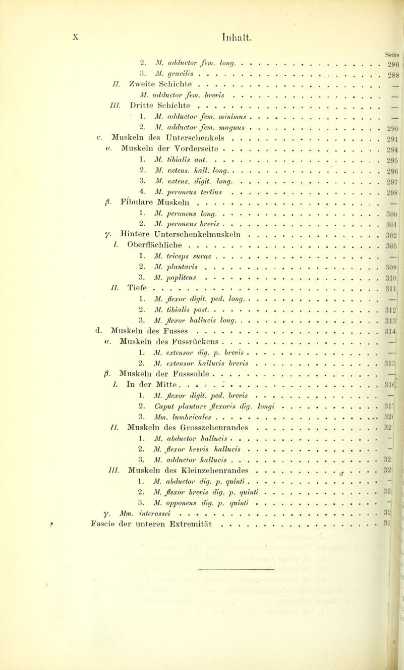 Seite 2. M. adductor fem. long 280 , 3. M. gracilis 288 //. Zweite Schichte M. adductor fem. brevis ///. Dritte Schichte _ 1. M. adductor fem. minimus — 2. M. adductor fem. magnus 290 c. Muskeln des Unterschenkels 291 ((. Muskeln der Vorderseite < 294 1. M. tibialis ant , 295 I 2. M. extens. hall, long 296 3. AI. extens. digit. long 297 4. M. peroneus tertlus 298' ß. Fibulare Muskeln — 1. M. peroneus long 300 2. M. peroneus brevis 301 y. Hintere Unterschenkelmuskeln 302 /. Oberflächliche 30!) 1. M. triceps surae — 2. M. plantaris 309 3. M. popliteus 310 II. Tiefe 3111 1. M. flexor digit. ped. long. —j 2. M. tibialis post 312 3. M. flexor hallucis long 313 d. Muskeln des Fusses 314 u. Muskeln des Fussrückens , — 1. M. extensor dig. p. brevis — 2. M. extensor hallucis brevis 31£ ß. Muskeln der Fusssohle — /. In der Mitte. 31(', 1. M. flexor digit. ped. brevis — 2. Caput plantare flexoris dig. longi 31' 3. Mm. lumbricales 32( //. Muskeln des Grosszehenrandes 32 1. M. abductor hallucis — 2. M. flexor brevis hallucis - 3. M. adductor hallucis 32 77/. Muskeln des Kleinzehenrandes 32 1. M. abductor dig. p. quinti 2. M. flexor brevis dig. p. quinti 32 3. M. opponens dig, p. quinti y. Mm. interossei 32