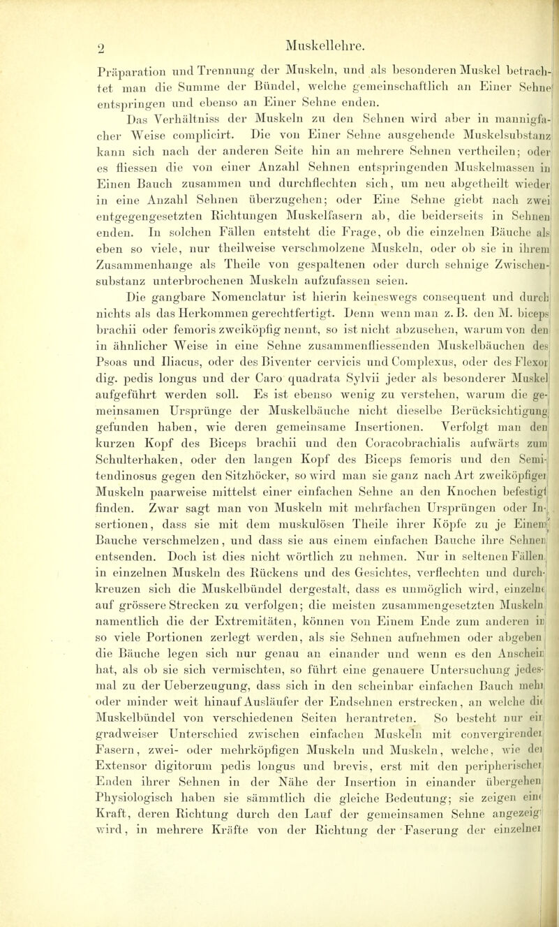 Präparation und Trennung der Muskeln, und als besonderen Muskel betrach- tet man die Summe der Bündel, welche gemeinschaftlich an Einer Sehne entspringen und ebenso an Einer Sehne enden. Das Verhältniss der Muskeln zu den Sehnen wird aber in mannigfa- cher Weise complicirt. Die von Einer Sehne ausgehende Muskel Substanz kann sich nach der anderen Seite hin an mehrere Sehnen vertheilen; oder! es fliessen die von einer Anzahl Sehnen entspringenden Muskelmassen in Einen Bauch zusammen und durchflechten sich, um neu abgetheilt wieder in eine Anzahl Sehnen überzugehen; oder Eine Sehne giebt nach zwei entgegengesetzten Richtungen Muskelfasern ab, die beiderseits in Seimen enden. In solchen Fällen entsteht die Frage, ob die einzelnen Bäuche als eben so viele, nur theilweise verschmolzene Muskeln, oder ob sie in ihrem Zusammenhange als Theile von gespaltenen oder durch sehnige Zwischen- substanz unterbrochenen Muskeln aufzufassen seien. Die gangbare Nomenclatur ist hierin keineswegs consequent und durch nichts als das Herkommen gerechtfertigt. Denn wenn man z. B. den M. biceps brachii oder femoris zweiköpfig nennt, so ist nicht abzusehen, warum von den in ähnlicher Weise in eine Sehne zusammenfliessenden Muskelbäuchen des] Psoas und Iliacus, oder des Biventer cervicis und Complexus, oder desFlexoj dig. pedis longus und der Caro quadrata Sylvii jeder als besonderer Muskel; aufgeführt werden soll. Es ist ebenso wenig zu verstehen, warum die ge-j meinsamen Ursprünge der Muskelbäuche nicht dieselbe Berücksichtigung; gefunden haben, wie deren gemeinsame Insertionen. Verfolgt man den kurzen Kopf des Biceps brachii und den Coracobrachialis aufwärts zum Schulterhaken, oder den langen Kopf des Biceps femoris und den Semi- tendinosus gegen den Sitzhöcker, so wird man sie ganz nach Art zweiköpfige] Muskeln paarweise mittelst einer einfachen Sehne an den Knochen befestig! finden. Zwar sagt man von Muskeln mit mehrfachen Ursprüngen oder In- sertionen, dass sie mit dem muskulösen Theile ihrer Köpfe zu je Einen/ Bauche verschmelzen, und dass sie aus einem einfachen Bauche ihre Sehnen entsenden. Doch ist dies nicht wörtlich zu nehmen. Nur in seltenen Fällen in einzelnen Muskeln des Kückens und des Gesichtes, verflechten und durch- kreuzen sich die Muskelbündel dergestalt, dass es unmöglich wird, einzeln* auf grössere Strecken zu verfolgen; die meisten zusammengesetzten Muskeln namentlich die der Extremitäten, können von Einem Ende zum anderen in so viele Portionen zerlegt werden, als sie Sehnen aufnehmen oder abgeben die Bäuche legen sich nur genau an einander und wenn es den Ansehen hat, als ob sie sich vermischten, so führt eine genauere Untersuchung jedes- mal zu der Ueberzeugung, dass sich in den scheinbar einfachen Bauch mein oder minder weit hinauf Ausläufer der Endsehnen erstrecken, an welche di( Muskelbündel von verschiedenen Seiten herantreten. So besteht nur eil gradweiser Unterschied zwischen einfachen Muskeln mit convergirendei Fasern, zwei- oder mehrköpfigen Muskeln und Muskeln, welche, wie dei Extensor digitorum pedis longus und brevis, erst mit den peripherische! Enden ihrer Sehnen in der Nähe der Insertion in einander übergehen Physiologisch haben sie sämmtlich die gleiche Bedeutung; sie zeigen ein« Kraft, deren Richtung durch den Lauf der gemeinsamen Sehne angezeig' wird, in mehrere Kräfte von der Richtung der • Faserung der einzelne]