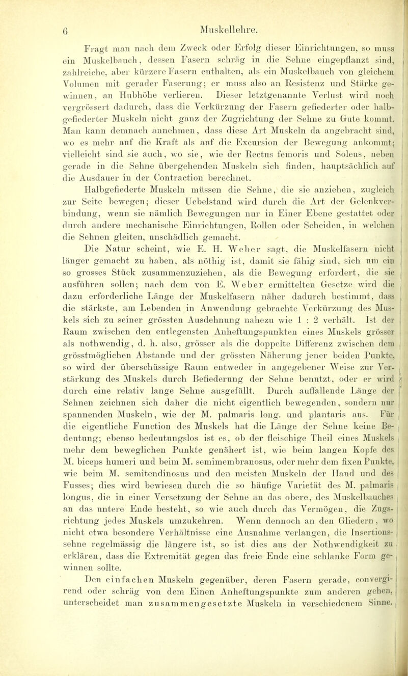 Fragt man nach dem Zweck oder Erfolg dieser Einrichtungen, so muss ein Muskelbauch, dessen Fasern schräg in die Sehne eingepflanzt sind, zahlreiche, aber kürzere Fasern enthalten, als ein Muskelbauch von gleichem Volumen mit gerader Faserung; er mnss also an Kesistenz und Stärke ge- winnen, an Hubhöhe verlieren. Dieser letztgenannte Verlust wird noch vergrössert dadurch, dass die Verkürzimg der Fasern gefiederter oder halb- gefiederter Muskeln nicht ganz der Zugrichtung der Sehne zu Gute kommt. Man kann demnach annehmen, dass diese Art Muskeln da angebracht sind, wo es mehr auf die Kraft als auf die Excursion der Bewegung ankommt; vielleicht sind sie auch, wo sie, wie der Rectus femoris und Soleus, neben gerade in die Sehne übergehenden Muskeln sich finden, hauptsächlich auf die Ausdauer in der Contraction berechnet. Halbgefiederte Muskeln müssen die Sehne, die sie anziehen, zugleich zur Seite bewegen; dieser Uebelstand wird durch die Art der Gelenkver- bindung, wenn sie nämlich Bewegungen nur in Einer Ebene gestattet oder durch andere mechanische Einrichtungen, Rollen oder Scheiden, in welchen die Sehnen gleiten, unschädlich gemacht. Die Natur scheint, wie E. H. Weber sagt, die Muskelfasern nicht länger gemacht zu haben, als nöthig ist, damit sie fähig sind, sich um ein so grosses Stück zusammenzuziehen, als die Bewegung erfordert, die sie ausführen sollen; nach dem von E. Weber ermittelten Gesetze wird die dazu erforderliche Länge der Muskelfasern näher dadurch bestimmt, dass die stärkste, am Lebenden in Anwendung gebrachte Verkürzung des Mus- kels sich zu seiner grössten Ausdehnung nahezu wie 1 : 2 verhält. Ist der Raum zwischen den entlegensten Anheftungspunkten eines Muskels grösser als nothwendig, d. h. also, grösser als die doppelte Differenz zwischen dem grösstmöglichen Abstände und der grössten Näherung jener beiden Punkte, so wird der überschüssige Raum entweder in angegebener Weise zur Ver- stärkung des Muskels durch Befiederung der Sehne benutzt, oder er wird durch eine relativ lange Sehne ausgefüllt. Durch auffallende Länge der Sehnen zeichnen sich daher die nicht eigentlich bewegenden, sondern um- spannenden Muskeln, wie der M. palmaris long, und plantaris aus. Für die eigentliche Function des Muskels hat die Länge der Sehne keine Be- deutung; ebenso bedeutungslos ist es, ob der fleischige Theil eines Muskels mehr dem beweglichen Punkte genähert ist, wie beim langen Kopfe des M. bieeps humeri und beim M. semimembranosus, oder mehr dem fixen Punkte, wie beim M. semitendinosus und den meisten Muskeln der Hand und des Fusses; dies wird bewiesen durch die so häufige Varietät des M. palmaris longus, die in einer Versetzung der Sehne an das obere, des Muskelbauches an das untere Ende besteht, so wie auch durch das Vermögen, die Zugs- richtung jedes Muskels umzukehren. Wenn dennoch an den Gliedern , wo nicht etwa besondere Verhältnisse eine Ausnahme verlangen, die Insertions- sehne regelmässig die längere ist, so ist dies aus der Notwendigkeit zu erklären, dass die Extremität gegen das freie Ende eine schlanke Form ge- winnen sollte. Den einfachen Muskeln gegenüber, deren Fasern gerade, convergi- ! rend oder schräg von dem Einen Anheftungspunkte zum anderen gehen, unterscheidet man zusammengesetzte Muskeln in verschiedenem Sinne.