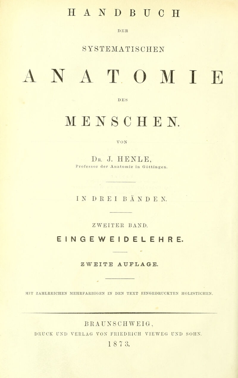 HANDBUCH DEE SYSTEMATISCHEN ANATOMIE DES MENSCHEN. De. J. HENLE, Professor der Anatomie in Göttinnen. IN DREI BÄNDEN. ZWEITER BAND. EINGEWEIDELEHRE. ZWEITE AUFLAGE. MIT ZAHLREICHEN ME HEFA IUI IG-EN IN DEN TEXT EINGEDRUCKTEN HOLZSTICHEN. BRAUNSCHWEIG, DRUCK UND VERLAG VON FRIEDRICH VIEWEG UND SOHN.