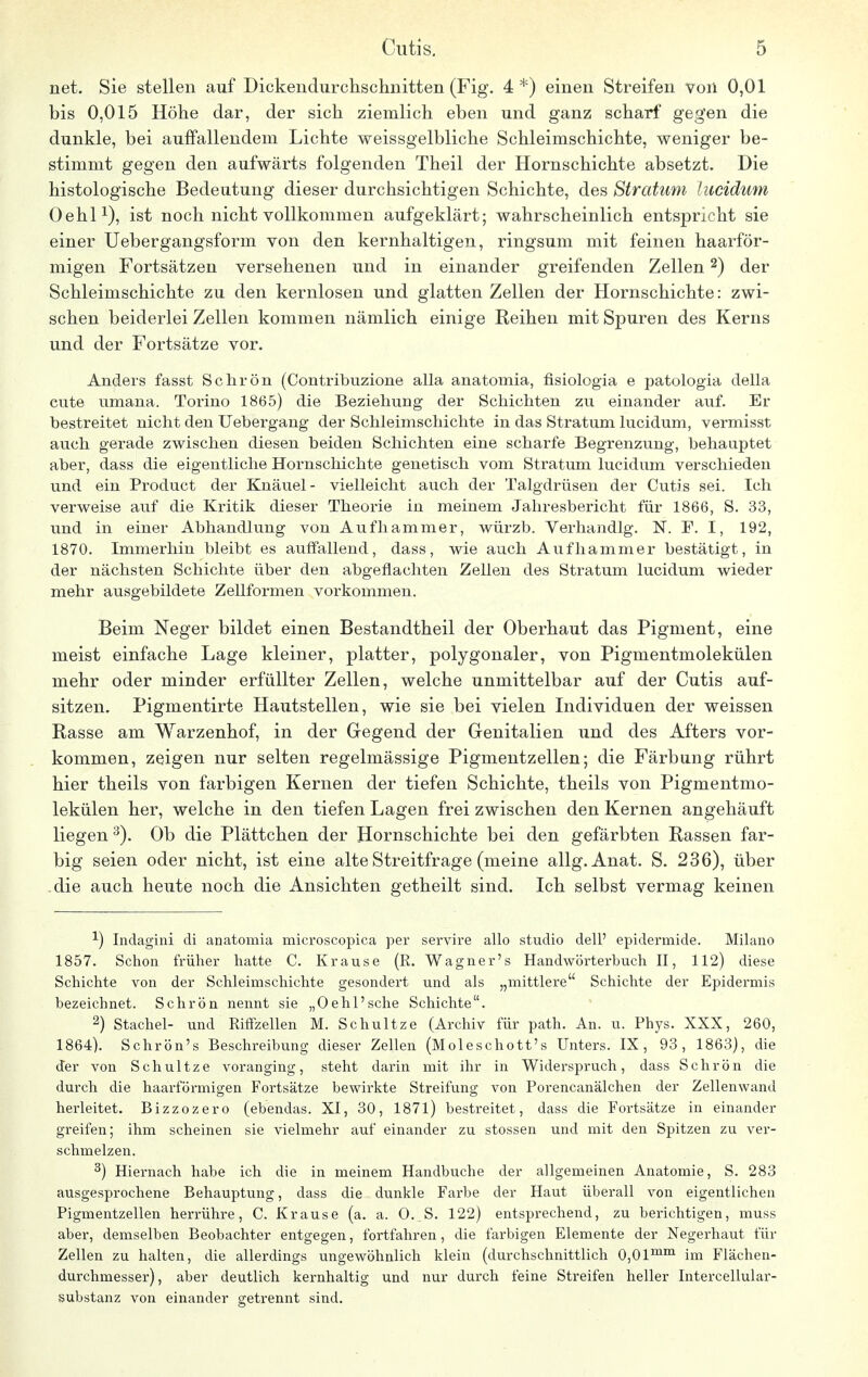 net. Sie stellen auf Dickendurchschnitten (Fig. 4*) einen Streifen von 0,01 bis 0,015 Höhe dar, der sich ziemlich eben und ganz scharf gegen die dunkle, bei auffallendem Lichte weissgelbliche Schleimschichte, weniger be- stimmt gegen den aufwärts folgenden Theil der Hornschichte absetzt. Die histologische Bedeutung dieser durchsichtigen Schichte, des Stratum lucidum Oehl1), ist noch nicht vollkommen aufgeklärt; wahrscheinlich entspricht sie einer Uebergangsform von den kernhaltigen, ringsum mit feinen haarför- migen Fortsätzen versehenen und in einander greifenden Zellen2) der Schleimschichte zu den kernlosen und glatten Zellen der Hornschichte: zwi- schen beiderlei Zellen kommen nämlich einige Reihen mit Spuren des Kerns und der Fortsätze vor. Anders fasst Schrön (Contribuzione alla anatomia, fisiologia e patologia della cute umana. Torino 1865) die Beziehung der Schichten zu einander auf. Er bestreitet nicht den Uebergang der Schleimschichte in das Stratum lucidum, vermisst auch gerade zwischen diesen beiden Schichten eine scharfe Begrenzung, behauptet aber, dass die eigentliche Hornschichte genetisch vom Stratum lucidum verschieden und ein Product der Knäuel- vielleicht auch der Talgdrüsen der Cutis sei. Ich verweise auf die Kritik dieser Theorie in meinem Jahresbericht für 1866, S. 33, und in einer Abhandlung von Aufhammer, würzb. Verhandig. N. F. I, 192, 1870. Immerhin bleibt es auffallend, dass, wie auch Aufhammer bestätigt, in der nächsten Schichte über den abgeflachten Zellen des Stratum lucidum wieder mehr ausgebildete Zellformen vorkommen. Beim Neger bildet einen Bestandtheil der Oberhaut das Pigment, eine meist einfache Lage kleiner, platter, polygonaler, von Pigmentmolekülen mehr oder minder erfüllter Zellen, welche unmittelbar auf der Cutis auf- sitzen. Pigmentirte Hautstellen, wie sie bei vielen Individuen der weissen Rasse am Warzenhof, in der Gegend der Genitalien und des Afters vor- kommen, zeigen nur selten regelmässige Pigmentzellen; die Färbung rührt hier theils von farbigen Kernen der tiefen Schichte, theils von Pigmentmo- lekülen her, welche in den tiefen Lagen frei zwischen den Kernen angehäuft liegen 3). Ob die Plättchen der Hornschichte bei den gefärbten Rassen far- big seien oder nicht, ist eine alte Streitfrage (meine allg. Anat. S. 236), über .die auch heute noch die Ansichten getheilt sind. Ich selbst vermag keinen 1) Indagini di anatomia microscopica per servire allo studio dell' epidermide. Milano 1857. Schon ft-üher hatte C. Krause (R. Wagner's Handwörterbuch II, 112) diese Schichte von der Schleirnschichte gesondert und als „mittlere Schichte der Epidermis bezeichnet. Schrön nennt sie „Oehl'sehe Schichte. 2) Stachel- und Riffzellen M. Schultze (Archiv für path. An. u. Phys. XXX, 260, 1864). Schrön's Beschreibung dieser Zellen (Moleschott's Unters. IX, 93, 1863), die der von Schultze voranging, steht darin mit ihr in Widerspruch, dass Schrön die durch die haarförmigen Fortsätze bewirkte Streifung von Porencanälchen der Zellenwand herleitet. Bizzozero (ebendas. XI, 30, 1871) bestreitet, dass die Fortsätze in einander greifen; ihm scheinen sie vielmehr auf einander zu stossen und mit den Spitzen zu ver- schmelzen. 3) Hiernach habe ich die in meinem Handbuche der allgemeinen Anatomie, S. 283 ausgesprochene Behauptung, dass die dunkle Farbe der Haut überall von eigentlichen Pigmentzellen herrühre, C. Krause (a. a. O. S. 122) entsprechend, zu berichtigen, muss aber, demselben Beobachter entgegen, fortfahren, die farbigen Elemente der Negerhaut für Zellen zu halten, die allerdings ungewöhnlich klein (durchschnittlich 0,0lmm im Flächen- durchmesser), aber deutlich kernhaltig und nur durch feine Streifen heller Intercellular- substanz von einander getrennt sind.