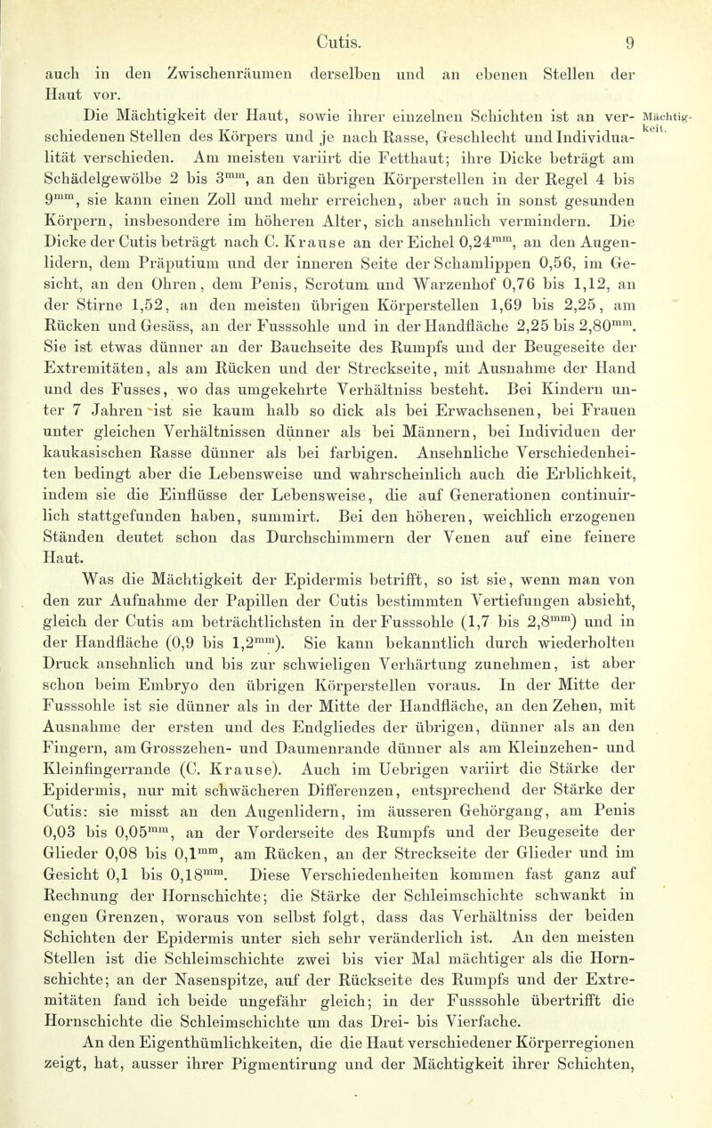 auch in den Zwischenräumen derselben und an ebenen Stellen der Haut vor. Die Mächtigkeit der Haut, sowie ihrer einzelnen Schichten ist an ver- Mächtig- schiedenen Stellen des Körpers und je nach Rasse, Geschlecht und Individua- 61  lität verschieden. Am meisten variirt die Fetthaut; ihre Dicke beträgt am Schädelgewölbe 2 bis 3mm, an den übrigen Körperstellen in der Regel 4 bis 9mm, sie kann einen Zoll und mehr erreichen, aber auch in sonst gesunden Körpern, insbesondere im höheren Alter, sich ansehnlich vermindern. Die Dicke der Cutis beträgt nach C.Krause an der Eichel 0,24mm, an den Augen- lidern, dem Präputium und der inneren Seite der Schamlippen 0,56, im Ge- sicht, an den Ohren, dem Penis, Scrotum und Warzenhof 0,76 bis 1,12, an der Stirne 1,52, an den meisten übrigen Körperstellen 1,69 bis 2,25, am Rücken und Gesäss, an der Fusssohle und in der Handfläche 2,25 bis 2,80mm. Sie ist etwas dünner an der Bauchseite des Rumpfs und der Beugeseite der Extremitäten, als am Rücken und der Streckseite, mit Ausnahme der Hand und des Fusses, wo das umgekehrte Verhältniss besteht. Bei Kindern un- ter 7 Jahren ist sie kaum halb so dick als bei Erwachsenen, bei Frauen unter gleichen Verhältnissen dünner als bei Männern, bei Individuen der kaukasischen Rasse dünner als bei farbigen. Ansehnliche Verschiedenhei- ten bedingt aber die Lebensweise und wahrscheinlich auch die Erblichkeit, indem sie die Einflüsse der Lebensweise, die auf Generationen continuir- lich stattgefunden haben, summirt. Bei den höheren, weichlich erzogenen Ständen deutet schon das Durchschimmern der Venen auf eine feinere Haut. Was die Mächtigkeit der Epidermis betrifft, so ist sie, wenn man von den zur Aufnahme der Papillen der Cutis bestimmten Vertiefungen absieht, gleich der Cutis am beträchtlichsten in der Fusssohle (1,7 bis 2,8mm) und in der Handfläche (0,9 bis l,2mm). Sie kann bekanntlich durch wiederholten Druck ansehnlich und bis zur schwieligen Verhärtung zunehmen, ist aber schon beim Embryo den übrigen Körperstellen voraus. In der Mitte der Fusssohle ist sie dünner als in der Mitte der Handfläche, an den Zehen, mit Ausnahme der ersten und des Endgliedes der übrigen, dünner als an den Fingern, am Grosszehen- und Daumenrande dünner als am Kleinzehen- und Kleinfingerrande (C. Krause). Auch im Uebrigen variirt die Stärke der Epidermis, nur mit schwächeren Differenzen, entsprechend der Stärke der Cutis: sie misst an den Augenlidern, im äusseren Gehörgang, am Penis 0,03 bis 0,05mm, an der Vorderseite des Rumpfs und der Beugeseite der Glieder 0,08 bis 0,lmm, am Rücken, an der Streckseite der Glieder und im Gesicht 0,1 bis 0,18mm. Diese Verschiedenheiten kommen fast ganz auf Rechnung der Hornschichte; die Stärke der Schleimschichte schwankt in engen Grenzen, woraus von selbst folgt, dass das Verhältniss der beiden Schichten der Epidermis unter sich sehr veränderlich ist. An den meisten Stellen ist die Schleimschichte zwei bis vier Mal mächtiger als die Horn- schichte; an der Nasenspitze, auf der Rückseite des Rumpfs und der Extre- mitäten fand ich beide ungefähr gleich; in der Fusssohle übertrifft die Hornschichte die Schleimschichte um das Drei- bis Vierfache. An den Eigenthümlichkeiten, die die Haut verschiedener Körperregionen zeigt, hat, ausser ihrer Pigmentirung und der Mächtigkeit ihrer Schichten,