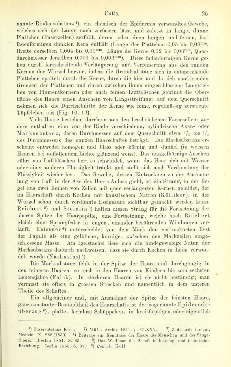 nannte Eindensubstanz x), ein chemisch der Epidermis verwandtes Gewebe, welches sich der Länge nach zerfasern lässt und zuletzt in lange, dünne Plättchen (Faserzellen) zerfällt, deren jedes einen langen und feinen, fast fadenförmigen dunklen Kern enthält (Länge der Plättchen 0,05 bis 0,08mm, Breite derselben 0,004 bis 0,01mm. Länge der Kerne 0,02 bis 0,03mm, Quer- durchmesser derselben 0,001 bis 0,002mm). Diese fadenförmigen Kerne ge- hen durch fortschreitende Verlängerung und Verfeinerung aus den runden Kernen der Wurzel hervor, indess die Grundsubstanz sich in entsprechende Plättchen spaltet; durch die Kerne, durch die hier und da sich markirenden Grenzen der Plättchen und durch zwischen ihnen eingeschlossene Längsrei- hen von Pigmentkörnern oder auch feinen Luftbläschen gewinnt die Ober- fläche des Haars einen Anschein von Längsstreifung; auf dem Querschnitt nehmen sich die Durchschnitte der Kerne wie feine, regelmässig zerstreute Tüpfelchen aus (Fig. 10. 12). Viele Haare bestehen durchaus aus den beschriebenen Faserzellen; an- dere enthalten eine von der Kinde verschiedene, cylindrische Axen- oder Marksubstanz, deren Durchmesser auf dem Querschnitt etwa 1/3 bis V4 des Durchmessers des ganzen Haarschaftes beträgt. Die Marksubstanz er- scheint entweder homogen und blass oder körnig und dunkel (in weissen Haaren bei auffallendem Lichte glänzend weiss). Das dunkelkörnige Ansehen rührt von Luftbläschen her; es schwindet, wenn das Haar sich mit Wasser oder einer anderen Flüssigkeit tränkt und stellt sich nach Verdunstung der Flüssigkeit wieder her. Das Gewebe, dessen Eintrocknen zu der Ansamm- lung von Luft in der Axe des Haars Anlass giebt, ist ein Strang, in der Ke- gel aus zwei Keihen von Zellen mit quer verlängerten Kernen gebildet, der im Haarschaft durch Kochen mit kaustischem Natron (Kölliker), in der Wurzel schon durch verdünnte Essigsäure sichtbar gemacht werden kann. Reichert2) und Steinlin 3) halten diesen Strang für die Fortsetzung der oberen Spitze der Haarpapille, eine Fortsetzung, welche nach Reichert gleich einer Sprungfeder in engen, einander berührenden Windungen ver- läuft. Reissner4) unterscheidet von dem Mark den vertrockneten Rest der Papille als eine gelbliche, körnige, zwischen den Markzellen einge- schlossene Masse. Am Igelstachel Hess sich die bindegewebige Natur der Marksubstanz dadurch nachweisen, dass sie durch Kochen in Leim verwan- delt wurde (Nathusius) 5). Die Marksubstanz fehlt in der Spitze der Haare und durchgängig in den feineren Haaren, so auch in den Haaren von Kindern bis zum sechsten Lebensjahre (Falck). In stärkeren Haaren ist sie nicht beständig; man vermisst sie öfters in grossen Strecken und namentlich in dem unteren Theile des Schaftes. Ein allgemeiner und, mit Ausnahme der Spitze der feinsten Haare, ganz constanterBestandtheil des Haarschafts ist der sogenannte Epidermis - Überzug6), platte, kernlose Schüppchen, in kreisförmigen oder eigentlich !) Fasersubstanz Köll. 2) Müll. Archiv 1841, p. CLXXV. 3) Zeitschrift für rat. Medicin. IX, 288 (1850). 4) Beiträge zur Kenntniss der Haare des Menschen und der Säuge- thiere. Breslau 1854. S. 65. 5) Das Wollhaar des Schafs in histolog. und technischer Beziehung. Berlin 1866. S. 37. 6) Cuticula Köll.