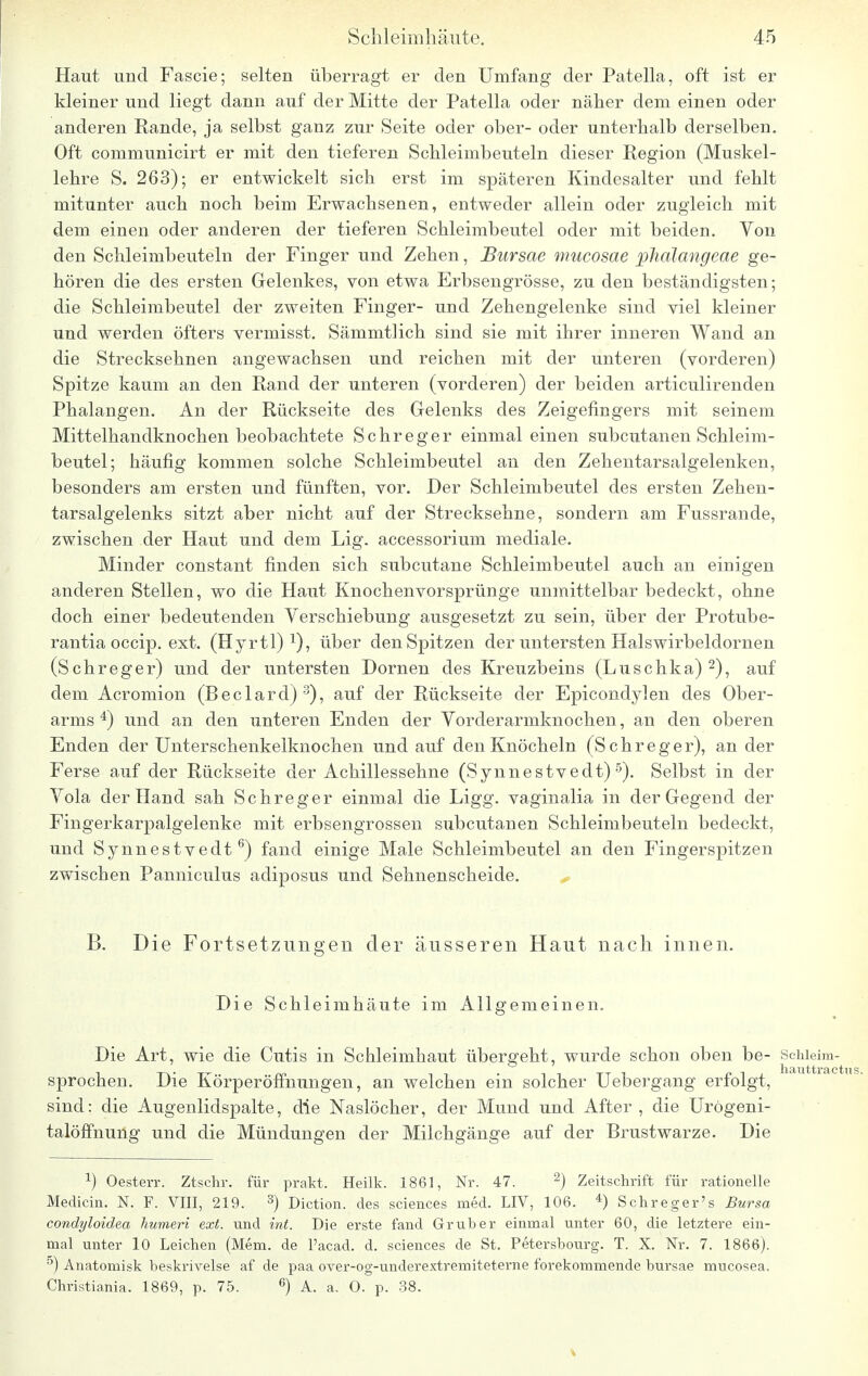 Haut und Fascie; selten überragt er den Umfang der Patella, oft ist er kleiner und liegt dann auf der Mitte der Patella oder näher dem einen oder anderen Rande, ja selbst ganz zur Seite oder ober- oder unterhalb derselben. Oft communicirt er mit den tieferen Schleimbeuteln dieser Region (Muskel- lehre S. 263); er entwickelt sich erst im späteren Kindesalter und fehlt mitunter auch noch beim Erwachsenen, entweder allein oder zugleich mit dem einen oder anderen der tieferen Schleimbeutel oder mit beiden. Von den Schleimbeuteln der Finger und Zehen, JBursae mucosae phalangeae ge- hören die des ersten Gelenkes, von etwa Erbsengrösse, zu den beständigsten; die Schleimbeutel der zweiten Finger- und Zehengelenke sind viel kleiner und werden öfters vermisst. Sämmtlich sind sie mit ihrer inneren Wand an die Strecksehnen angewachsen und reichen mit der unteren (vorderen) Spitze kaum an den Rand der unteren (vorderen) der beiden articulirenden Phalangen. An der Rückseite des Gelenks des Zeigefingers mit seinem Mittelhandknochen beobachtete Schreger einmal einen subcutanen Schleim- beutel; häufig kommen solche Schleimbeutel an den Zehentarsalgelenken, besonders am ersten und fünften, vor. Der Schleimbeutel des ersten Zehen- tarsalgelenks sitzt aber nicht auf der Strecksehne, sondern am Fussrande, zwischen der Haut und dem Lig. accessorium mediale. Minder constant finden sich subcutane Schleimbeutel auch an einigen anderen Stellen, wo die Haut Knochenvorsprünge unmittelbar bedeckt, ohne doch einer bedeutenden Verschiebung ausgesetzt zu sein, über der Protube- rantiaoccip. ext. (Hyrtl) über den Spitzen der untersten Halswirbeldornen (Schreger) und der untersten Dornen des Kreuzbeins (Luschka)2), auf dem Acromion (Beclard)3), auf der Rückseite der Epicondylen des Ober- arms 4) und an den unteren Enden der Vorderarmknochen, an den oberen Enden der Unterschenkelknochen und auf den Knöcheln (Schreger), an der Ferse auf der Rückseite der Achillessehne (Synnestvedt)5). Selbst in der Vola der Hand sah Schreger einmal die Ligg. vaginalia in der Gegend der Fingerkarpalgelenke mit erbsengrossen subcutanen Schleimbeuteln bedeckt, und Synnestvedt6) fand einige Male Schleimbeutel an den Fingerspitzen zwischen Panniculus adiposus und Sehnenscheide. B. Die Fortsetzungen der äusseren Haut nach innen. Die Schleimhäute im Allgemeinen. Die Art, wie die Cutis in Schleimhaut übergeht, wurde schon oben be- Schieim- sprochen. Die Körperöffnungen, an welchen ein solcher Uebergang erfolgt, sind: die Augenlidspalte, die Naslöcher, der Mund und After , die Urögeni- talöffnung und die Mündungen der Milchgänge auf der Brustwarze. Die a) Oesterr. Ztschr. für prakt, Heilk. 1861, Nr. 47. 2) Zeitschrift für rationelle Medicin. N. F. VIII, 219. 3) Diction. des sciences med. LIV, 106. 4) Schreger's Bursa condyloidea humeri ext. und int. Die erste fand Grub er einmal unter 60, die letztere ein- mal unter 10 Leichen (Mem. de l'acad. d. sciences de St. Petersbourg. T. X. Nr. 7. 1866). 5) Anatomisk beskrivelse af de paa over-og-underextremiteterne forekommende bursae mucosea. Christiania. 1869, p. 75. 6) A. a. 0. p. 38.