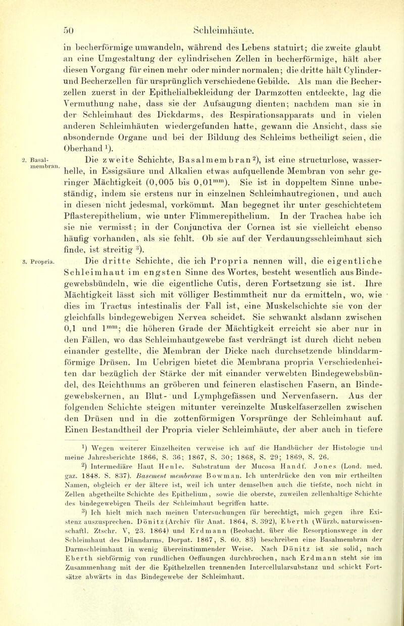 in becherförmige umwandeln, während des Lebens statuirt; die zweite glaubt an eine Umgestaltung der cylindrischen Zellen in becherförmige, hält aber diesen Vorgang für einen mehr oder minder normalen; die dritte hält Cylinder- und Becherzellen für ursprünglich verschiedene Gebilde. Als man die Becher- zellen zuerst in der Epithelialbekleidung der Darmzotten entdeckte, lag die Vermuthung nahe, dass sie der Aufsaugung dienten; nachdem man sie in der Schleimhaut des Dickdarms, des Respirationsapparats und in vielen anderen Schleimhäuten wiedergefunden hatte, gewann die Ansicht, dass sie absondernde Organe und bei der Bildung des Schleims betheiligt seien, die Oberhand 2. Basal- Die zweite Schichte, Basalmembran2), ist eine structurlose, wasser- helle, in Essigsäure und Alkalien etwas aufquellende Membran von sehr ge- ringer Mächtigkeit (0,005 bis 0,0lmm). Sie ist in doppeltem Sinne unbe- ständig, indem sie erstens nur in einzelnen Schleimhautregionen, und auch in diesen nicht jedesmal, vorkömmt. Man begegnet ihr unter geschichtetem Pflasterepithelium, wie unter Flimmerepithelium. In der Trachea habe ich sie nie vermisst: in der Conjunctiva der Cornea ist sie vielleicht ebenso häufig vorhanden, als sie fehlt. Ob sie auf der Verdauungsschleimhaut sich finde, ist streitig 3). 8. Propria. Die dritte Schichte, die ich Propria nennen will, die eigentliche Schleimhaut im engsten Sinne des Wortes, besteht wesentlich ausBinde- gewebsbündeln, wie die eigentliche Cutis, deren Fortsetzung sie ist. Ihre Mächtigkeit lässt sich mit völliger Bestimmtheit nur da ermitteln, wo, wie dies im Tractus intestinalis der Fall ist, eine Muskelschichte sie von der gleichfalls bindegewebigen Nervea scheidet. Sie schwankt alsdann zwischen 0,1 und lmm; die höheren Grade der Mächtigkeit erreicht sie aber nur in den Fällen, wo das Schleimhautgewebe fast verdrängt ist durch dicht neben einander gestellte, die Membran der Dicke nach durchsetzende blinddarm- förmige Drüsen. Im Uebrigen bietet die Membrana propria Verschiedenhei- ten dar bezüglich der Stärke der mit einander verwebten Bindegewebsbün- del, des Reichthums an gröberen und feineren elastischen Fasern, an Binde- gewebskernen, an Blut- und Lymphgefässen und Nervenfasern. Aus der folgenden Schichte steigen mitunter vereinzelte Muskelfaserzellen zwischen den Drüsen und in die zottenförmigen Vorsprünge der Schleimhaut auf. Einen Bestandtheil der Propria vieler Schleimhäute, der aber auch in tiefere 1) Wegen weiterer Einzelheiten verweise ich auf die Handbücher der Histologie und meine Jahresberichte 1866, S. 36; 1867, S. 30; 1868, S. 29; 1869, S. 26. 2) Intermediäre Haut He nie. Substratum der Mucosa Handf. Jones (Lond. med. gaz. 1848. S. 837). Basement membrane Bowman. Ich unterdrücke den von mir ertheilten Namen, obgleich er der ältere ist, weil ich unter demselben auch die tiefste, noch nicht in Zellen abgetheilte Schichte des Epithelium, sowie die oberste, zuweilen zellenhaltige Schichte des bindegewebigen Theils der Schleimhaut begriffen hatte. 3) Ich hielt mich nach meinen Untersuchungen für berechtigt, mich gegen ihre Exi- stenz auszusprechen. Dönitz (Archiv für Anat. 1864, S. 392), Eberth (Würzb. naturwissen- schaftl. Ztschr. V, 23. 1864) und Erdmann (Beobacht. über die Resorptionswege in der Schleimhaut des Dünndarms. Dorpat. 1867, S. 60. 83) beschreiben eine Basalmembran der Darmschleimhaut in wenig übereinstimmender Weise. Nach Dönitz ist sie solid, nach Eberth sieblormig von rundlichen Oeffnungen durchbrochen, nach Erdmann steht sie im Zusammenhang mit der die Epithelzellen trennenden Intercellularsubstanz und schickt Fort- sätze abwärts in das Bindegewebe der Schleimhaut.