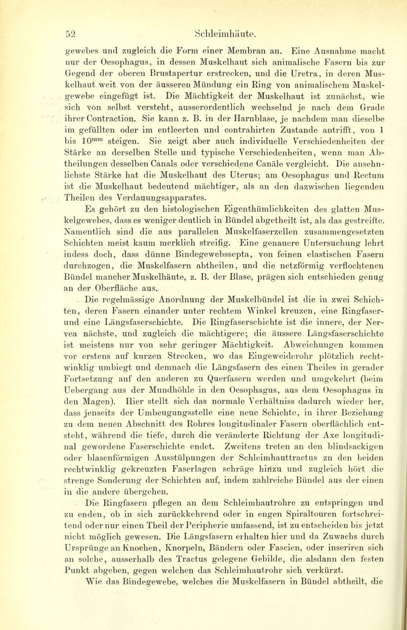 gewebes und zugleich die Form einer Membran an. Eine Ausnahme macht nur der Oesophagus, in dessen Muskelhaut sich animalische Fasern bis zur Gegend der oberen Brustapertur erstrecken, und die Uretra, in deren Mus- kelhaut weit von der äusseren Mündung ein Ring von animalischem Muskel- gewebe eingefügt ist. Die Mächtigkeit der Muskelhaut ist zunächst, wie sich von selbst versteht, ausserordentlich wechselnd je nach dem Grade ihrer Contraction. Sie kann z. B. in der Harnblase, je nachdem man dieselbe im gefüllten oder im entleerten und contrahirten Zustande antrifft, von 1 bis 10mm steigen. Sie zeigt aber auch individuelle Verschiedenheiten der Stärke an derselben Stelle und typische Verschiedenheiten, wenn man Ab- theilungen desselben Canals oder verschiedene Canäle vergleicht. Die ansehn- lichste Stärke hat die Muskelhaut des Uterus; am Oesophagus und Rectum ist die Muskelhaut bedeutend mächtiger, als an den dazwischen liegenden Theilen des Verdauungsapparates. Es gehört zu den histologischen Eigentümlichkeiten des glatten Mus- kelgewebes, dass es weniger deutlich in Bündel abgetheilt ist, als das gestreifte. Namentlich sind die aus parallelen Muskelfaserzellen zusammengesetzten Schichten meist kaum merklich streifig. Eine genauere Untersuchung lehrt indess doch, dass dünne Bindegewebssepta, von feinen elastischen Fasern durchzogen, die Muskelfasern abtheilen, und die netzförmig verflochtenen Bündel mancher Muskelhäute, z. B. der Blase, prägen sich entschieden genug an der Oberfläche aus. . Die regelmässige Anordnung der Muskelbündel ist die in zwei Schich- ten, deren Fasern einander unter rechtem Winkel kreuzen, eine Ringfaser- und eine Längsfaserschichte. Die Ringfaserschichte ist die innere, der Ner- vea nächste, Und zugleich die mächtigere; die äussere Längsfaserschichte ist meistens nur von sehr geringer Mächtigkeit. Abweichungen kommen vor erstens auf kurzen Strecken, wo das Eingeweiderohr plötzlich recht- winklig umbiegt und demnach die Längsfasern des einen Theiles in gerader Fortsetzung auf den anderen zu Querfasern werden und umgekehrt (beim Uebergang aus der Mundhöhle in den Oesophagus, aus dem Oesophagus in den Magen). Hier stellt sich das normale Verhältniss dadurch wieder her, dass jenseits der Umbeugungsstelle eine neue Schichte, in ihrer Beziehung zu dem neuen Abschnitt des Rohres longitudinaler Fasern oberflächlich ent- steht, während die tiefe, durch die veränderte Richtung der Axe longitudi- nal gewordene Faserschichte endet. Zweitens treten an den blindsackigen oder blasenförmigen Ausstülpungen der Schleimhauttractus zu den beiden rechtwinklig gekreuzten Faserlagen schräge hinzu und zugleich hört die strenge Sonderung der Schichten auf, indem zahlreiche Bündel aus der einen in die andere übergehen. Die Ringfasern pflegen an dem Schleimhautrohre zu entspringen und zu enden, ob in sich zurückkehrend oder in engen Spiraltouren fortschrei- tend oder nur einen Theil der Peripherie umfassend, ist zu entscheiden bis jetzt nicht möglich gewesen. Die Längsfasern erhalten hier und da Zuwachs durch Ursprünge an Knochen, Knorpeln, Bändern oder Fascien, oder inseriren sich an solche, ausserhalb des Tractus gelegene Gebilde, die alsdann den festen Punkt abgeben, gegen welchen das Schleimhautrohr sich verkürzt. Wie das Bindegewebe, welches die Muskelfasern in Bündel abtheilt, die