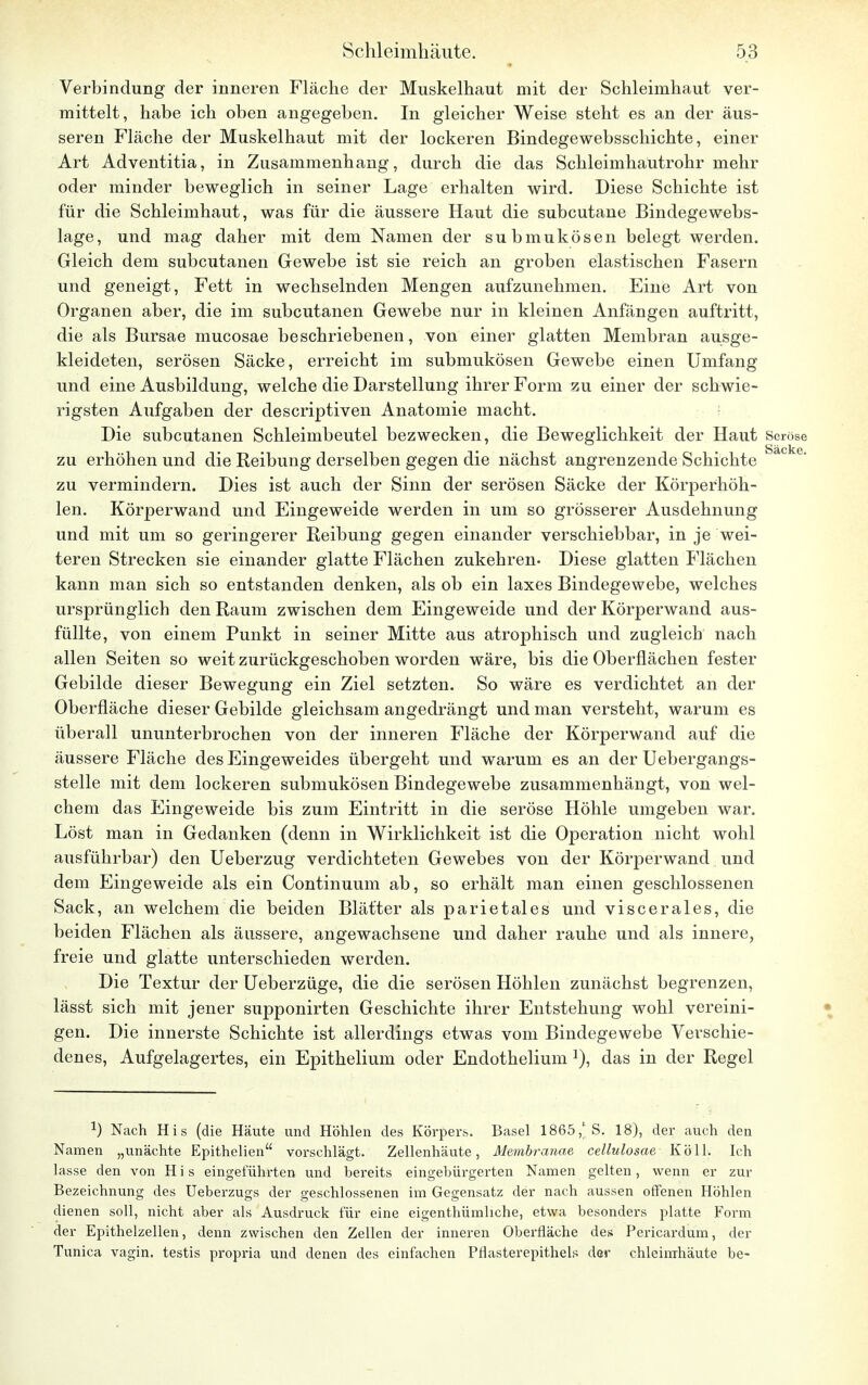 Verbindung der inneren Fläche der Muskelhaut mit der Schleimhaut ver- mittelt, habe ich oben angegeben. In gleicher Weise steht es an der äus- seren Fläche der Muskelhaut mit der lockeren Bindegewebsschichte, einer Art Adventitia, in Zusammenhang, durch die das Schleimhautrohr mehr oder minder beweglich in seiner Lage erhalten wird. Diese Schichte ist für die Schleimhaut, was für die äussere Haut die subcutane Bindegewebs- lage, und mag daher mit dem Namen der submukösen belegt werden. Gleich dem subcutanen Gewebe ist sie reich an groben elastischen Fasern und geneigt, Fett in wechselnden Mengen aufzunehmen. Eine Art von Organen aber, die im subcutanen Gewebe nur in kleinen Anfängen auftritt, die als Bursae mucosae beschriebenen, von einer glatten Membran ausge- kleideten, serösen Säcke, erreicht im submukösen Gewebe einen Umfang und eine Ausbildung, welche die Darstellung ihrer Form zu einer der schwie- rigsten Aufgaben der descriptiven Anatomie macht. Die subcutanen Schleimbeutel bezwecken, die Beweglichkeit der Haut Seröse zu erhöhen und die Reibung derselben gegen die nächst angrenzende Schichte a° e zu vermindern. Dies ist auch der Sinn der serösen Säcke der Körperhöh- len. Körperwand und Eingeweide werden in um so grösserer Ausdehnung und mit um so geringerer Reibung gegen einander verschiebbar, in je wei- teren Strecken sie einander glatte Flächen zukehren- Diese glatten Flächen kann man sich so entstanden denken, als ob ein laxes Bindegewebe, welches ursprünglich den Raum zwischen dem Eingeweide und der Körperwand aus- füllte, von einem Punkt in seiner Mitte aus atrophisch und zugleich nach allen Seiten so weit zurückgeschoben worden wäre, bis die Oberflächen fester Gebilde dieser Bewegung ein Ziel setzten. So wäre es verdichtet an der Oberfläche dieser Gebilde gleichsam angedrängt und man versteht, warum es überall ununterbrochen von der inneren Fläche der Körperwand auf die äussere Fläche des Eingeweides übergeht und warum es an der Uebergangs- stelle mit dem lockeren submukösen Bindegewebe zusammenhängt, von wel- chem das Eingeweide bis zum Eintritt in die seröse Höhle umgeben war. Löst man in Gedanken (denn in Wirklichkeit ist die Operation nicht wohl ausführbar) den Ueberzug verdichteten Gewebes von der Körperwand und dem Eingeweide als ein Continuum ab, so erhält man einen geschlossenen Sack, an welchem die beiden Blätter als parietales und viscerales, die beiden Flächen als äussere, angewachsene und daher rauhe und als innere, freie und glatte unterschieden werden. Die Textur der Ueberzüge, die die serösen Höhlen zunächst begrenzen, lässt sich mit jener supponirten Geschichte ihrer Entstehung wohl vereini- gen. Die innerste Schichte ist allerdings etwas vom Bindegewebe Verschie- denes, Aufgelagertes, ein Epithelium oder Endothelium ]), das in der Regel J) Nach His (die Häute und Höhlen des Körpers. Basel 1865,1 S. 18), der auch den Namen „unächte Epithelien vorschlägt. Zellenhäute, Membranae cellulosae K ö 11. Ich lasse den von H i s eingeführten und bereits eingebürgerten Namen gelten, wenn er zur Bezeichnung des Ueberzugs der geschlossenen im Gegensatz der nach aussen offenen Höhlen dienen soll, nicht aber als Ausdruck für eine eigenthümliche, etwa besonders platte Form der Epithelzellen, denn zwischen den Zellen der inneren Oberfläche des Pericardum, der Tunica vagin. testis propria und denen des einfachen Pflasterepithels der chleimhäute be-