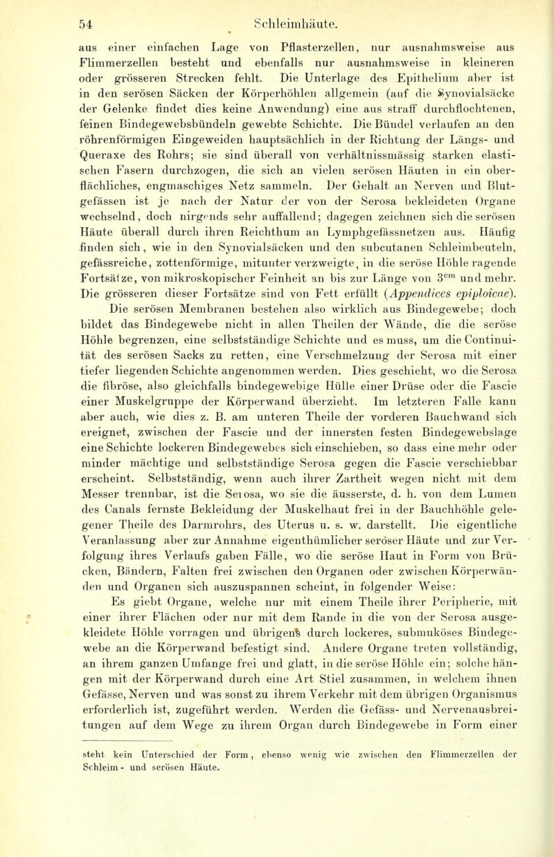 aus einer einfachen Lage von Pflasterzellen, nur ausnahmsweise aus Flimmerzellen besteht und ebenfalls nur ausnahmsweise in kleineren oder grösseren Strecken fehlt. Die Unterlage des Epithelium aber ist in den serösen Säcken der Körperhöhlen allgemein (auf die Synovialsäeke der Gelenke findet dies keine Anwendung) eine aus straff durchflochtenen, feinen Bindegewebsbündeln gewebte Schichte. Die Bündel verlaufen an den röhrenförmigen Eingeweiden hauptsächlich in der Richtung der Längs- und Queraxe des Rohrs; sie sind überall von verhältnissmässig starken elasti- schen Fasern durchzogen, die sich an vielen serösen Häuten in ein ober- flächliches, engmaschiges Netz sammeln. Der Gehalt an Nerven und Blut- gefässen ist je nach der Natur der von der Serosa bekleideten Organe wechselnd, doch nirgends sehr auffallend; dagegen zeichnen sich die serösen Häute überall durch ihren Reichthum an Lymphgefässnetzen aus. Häufig finden sich, wie in den Synovialsäcken und den subcutanen Schleimbeuteln, gefässreiche, zottenförmige, mitunter verzweigte, in die seröse Höhle ragende Fortsätze, von mikroskopischer Feinheit an bis zur Länge von 3cm und mehr. Die grösseren dieser Fortsätze sind von Fett erfüllt (Appendices epiploicae). Die serösen Membranen bestehen also wirklich aus Bindegewebe; doch bildet das Bindegewebe nicht in allen Theilen der Wände, die die seröse Höhle begrenzen, eine selbstständige Schichte und es muss, um die Continui- tät des serösen Sacks zu retten, eine Verschmelzung der Serosa mit einer tiefer liegenden Schichte angenommen werden. Dies geschieht, wo die Serosa die fibröse, also gleichfalls bindegewebige Hülle einer Drüse oder die Fascie einer Muskelgruppe der Körperwand überzieht. Im letzteren Falle kann aber auch, wie dies z. B. am unteren Theile der vorderen Bauchwand sich ereignet, zwischen der Fascie und der innersten festen Bindegewebslage eine Schichte lockeren Bindegewebes sich einschieben, so dass eine mehr oder minder mächtige und selbstständige Serosa gegen die Fascie verschiebbar erscheint. Selbstständig, wenn auch ihrer Zartheit wegen nicht mit dem Messer trennbar, ist die Serosa, wo sie die äusserste, d. h. von dem Lumen des Canals fernste Bekleidung der Muskelhaut frei in der Bauchhöhle gele- gener Theile des Darmrohrs, des Uterus u. s. w. darstellt. Die eigentliche Veranlassung aber zur Annahme eigenthümlicher seröser Häute und zur Ver- folgung ihres Verlaufs gaben Fälle, wo die seröse Haut in Form von Brü- cken, Bändern, Falten frei zwischen den Organen oder zwischen Körperwän- den und Organen sich auszuspannen scheint, in folgender Weise: Es giebt Organe, welche nur mit einem Theile ihrer Peripherie, mit einer ihrer Flächen oder nur mit dem Rande in die von der Serosa ausge- kleidete Höhle vorragen und übrigen^ durch lockeres, submuköses Bindege- webe an die Körperwand befestigt sind. Andere Organe treten vollständig, an ihrem ganzen Umfange frei und glatt, in die seröse Höhle ein; solche hän- gen mit der Körperwand durch eine Art Stiel zusammen, in welchem ihnen Gefässe, Nerven und was sonst zu ihrem Verkehr mit dem übrigen Organismus erforderlich ist, zugeführt werden. Werden die Gefäss- und Nervenausbrei- tungen auf dem Wege zu ihrem Organ durch Bindegewebe in Form einer steht kein Unterschied der Form, ebenso wenig wie zwischen den Flimmerzellen der Schleim - und serösen Häute.