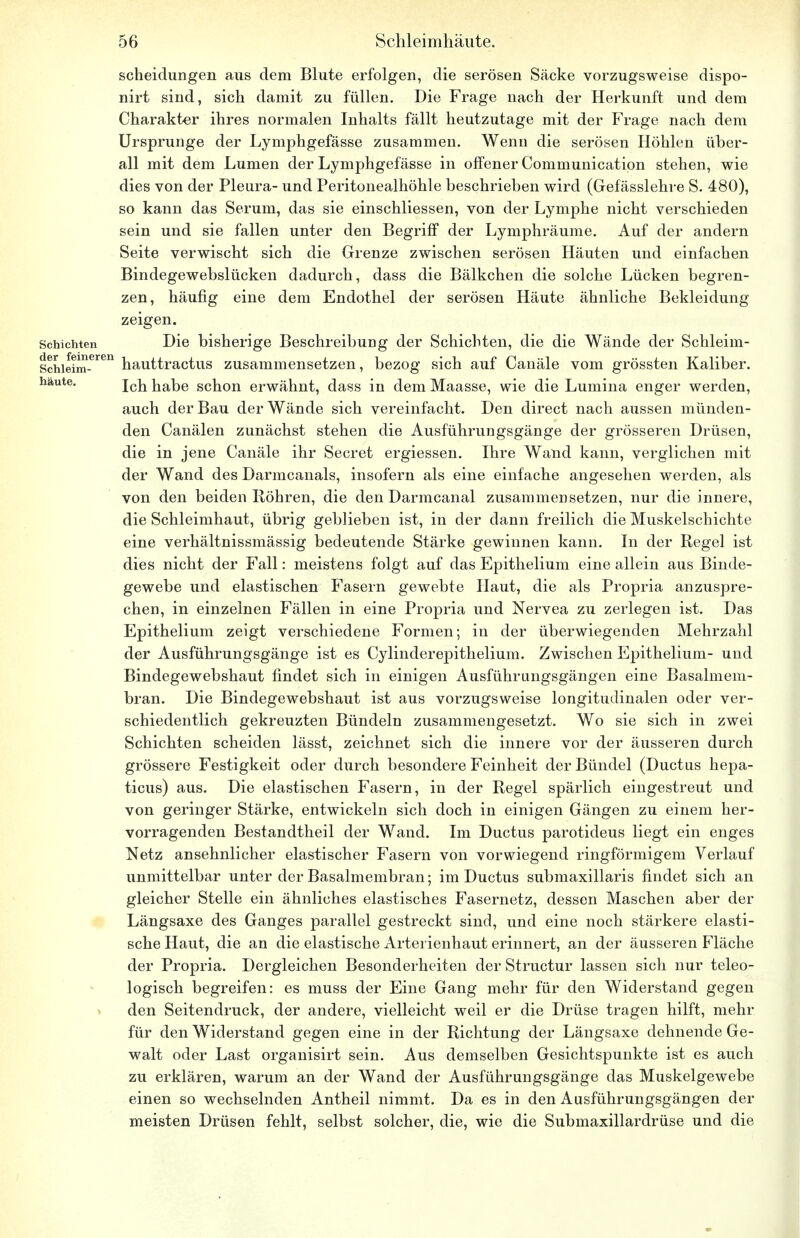 Scheidungen aus dem Blute erfolgen, die serösen Säcke vorzugsweise dispo- nirt sind, sich damit zu füllen. Die Frage nach der Herkunft und dem Charakter ihres normalen Inhalts fällt heutzutage mit der Frage nach dem Ursprünge der Lymphgefässe zusammen. Wenn die serösen Höhlen über- all mit dem Lumen der Lymphgefässe in offener Communication stehen, wie dies von der Pleura- und Peritonealhöhle beschriehen wird (Gefässlehre S. 480), so kann das Serum, das sie einschliessen, von der Lymphe nicht verschieden sein und sie fallen unter den Begriff der Lymphräume. Auf der andern Seite verwischt sich die Grenze zwischen serösen Häuten und einfachen Bindegewebslücken dadurch, dass die Bälkchen die solche Lücken begren- zen, häufig eine dem Endothel der serösen Häute ähnliche Bekleidung zeigen. Schichten Die bisherige Beschreibung der Schichten, die die Wände der Schleim- Schieim-eren hauttractus zusammensetzen, bezog sich auf Canäle vom grössten Kaliber, haute. jc]1 habe schon erwähnt, dass in dem Maasse, wie die Lumina enger werden, auch der Bau der Wände sich vereinfacht. Den direct nach aussen münden- den Canälen zunächst stehen die Ausführungsgänge der grösseren Drüsen, die in jene Canäle ihr Secret ergiessen. Ihre Wand kann, verglichen mit der Wand des Darmcanals, insofern als eine einfache angesehen werden, als von den beiden Röhren, die den Darmcanal zusammensetzen, nur die innere, die Schleimhaut, übrig geblieben ist, in der dann freilich die Muskelschichte eine verhältnissmässig bedeutende Stärke gewinnen kann. In der Regel ist dies nicht der Fall: meistens folgt auf das Epithelium eine allein aus Binde- gewebe und elastischen Fasern gewebte Haut, die als Propria anzuspre- chen, in einzelnen Fällen in eine Propria und Nervea zu zerlegen ist. Das Epithelium zeigt verschiedene Formen; in der überwiegenden Mehrzahl der Ausführungsgänge ist es Cylinderepithelium. Zwischen Epithelium- und Bindegewebshaut findet sich in einigen Ausführungsgängen eine Basalmem- bran. Die Bindegewebshaut ist aus vorzugsweise longitudinalen oder ver- schiedentlich gekreuzten Bündeln zusammengesetzt. Wo sie sich in zwei Schichten scheiden lässt, zeichnet sich die innere vor der äusseren durch grössere Festigkeit oder durch besondere Feinheit der Bündel (Ductus hepa- ticus) aus. Die elastischen Fasern, in der Regel spärlich eingestreut und von geringer Stärke, entwickeln sich doch in einigen Gängen zu einem her- vorragenden Bestandtheil der Wand. Im Ductus parotideus liegt ein enges Netz ansehnlicher elastischer Fasern von vorwiegend ringförmigem Verlauf unmittelbar unter der Basalmembran; im Ductus submaxillaris findet sich an gleicher Stelle ein ähnliches elastisches Fasernetz, dessen Maschen aber der Längsaxe des Ganges parallel gestreckt sind, und eine noch stärkere elasti- sche Haut, die an die elastische Arterienhaut erinnert, an der äusseren Fläche der Propria. Dergleichen Besonderheiten der Structur lassen sich nur teleo- logisch begreifen: es muss der Eine Gang mehr für den Widerstand gegen den Seitendruck, der andere, vielleicht weil er die Drüse tragen hilft, mehr für den Widerstand gegen eine in der Richtung der Längsaxe dehnende Ge- walt oder Last organisirt sein. Aus demselben Gesichtspunkte ist es auch zu erklären, warum an der Wand der Ausführungsgänge das Muskelgewebe einen so wechselnden Antheil nimmt. Da es in den Ausführungsgängen der meisten Drüsen fehlt, selbst solcher, die, wie die Submaxillardrüse und die