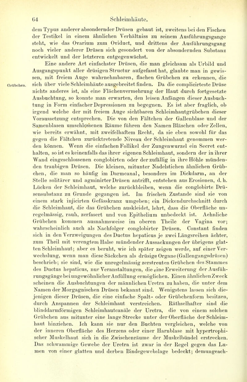 dem Typus anderer absondernder Drüsen gebaut ist, zweitens bei den Fischen der Testikel in einem ähnlichen Verhältniss zu seinem Ausführungsgange steht, wie das Ovarium zum Oviduct, und drittens der Ausführungsgang noch vieler anderer Drüsen sich gesondert von der absondernden Substanz entwickelt und der letzteren entgegenwächst. Eine andere Art einfachster Drüsen, die man gleichsam als Urbild und Ausgangspunkt aller drüsigen Structur aufgefasst hat, glaubte man in gewis- sen, mit freiem Auge wahrnehmbaren, flachen Grübchen zu erkennen, die Grübchen, sich über viele Schleimhäute ausgebreitet finden. Da die complicirteste Drüse nichts anderes ist, als eine Flächenvermehrung der Haut durch fortgesetzte Ausbuchtung, so konnte man erwarten, den leisen Anfängen dieser Ausbuch- tung in Form einfacher Depressionen zu begegnen. Es ist aber fraglich, ob irgend welche der mit freiem Auge sichtbaren Schleimhautgrübchen dieser Voraussetzung entsprechen. Die von den Fältchen der Gallenblase und der Samenblasen umschlossenen Räume führen den Namen Bläschen oder Zellen, wie bereits erwähnt, mit zweifelhaftem Recht, da sie eben sowohl für das gegen die Fältchen zurücktretende Niveau der Schleimhaut genommen wer- den können. Wenn die einfachen Follikel der Zungenwurzel ein Secret ent- halten, so ist es keinenfalls das ihrer eigenen Schleimhaut, sondern der in ihrer Wand eingeschlossenen conglobirten oder der zufällig in ihre Höhle münden- den traubigen Drüsen. Die kleinen, mitunter Nadelstichen ähnlichen Grüb- chen, die man so häufig im Darmcanal, besonders im Dickdarm, an der Stelle solitärer und agminirter Drüsen antrifft, entstehen aus Erosionen, d. h. Lücken der Schleimhaut, welche zurückbleiben, wenn die conglobirte Drü- sensubstanz zu Grunde gegangen ist. Im frischen Zustande sind sie von einem stark injicirten Gefässkranz umgeben; ein Dickendurchschnitt durch die Schleimhaut, die das Grübchen auskleidet, lehrt, dass die Oberfläche un- regelmässig, rauh, zerfasert und von Epithelium unbedeckt ist. Aehnliche Grübchen kommen ausnahmsweise im oberen Theile der Vagina vor; wahrscheinlich auch als Nachfolger conglobirter Drüsen. Constant finden sich in den Verzweigungen des Ductus hepaticus je zwei Längsreihen ächter, zum Theil mit verengtem Halse mündender Aussackungen der übrigens glat- ten Schleimhaut; aber es beruht, wie ich später zeigen werde, auf einer Ver- wechslung, wenn man diese Säckchen als drüsige Organe (Gallengangsdrüsen) beschrieb; sie sind, wie die unregelmässig zerstreuten Grübchen des Stammes des Ductus hepaticus, nur Veranstaltungen, die eine Erweiterung der Ausfüh- rungsgänge bei ungewöhnlicher Anfüllung ermöglichen. Einen ähnlichen Zweck scheinen die Ausbuchtungen der männlichen Uretra zu haben, die unter dem Namen der Morgagnischen Drüsen bekannt sind. Wenigstens lassen sich die- jenigen dieser Drüsen, die eine einfache Spalt- oder Grübchenform besitzen, durch Anspannen der Schleimhaut verstreichen. Räthselhafter sind die blinddarmförmigen Schleimhautcanäle der Uretra, die von einem solchen Grübchen aus mitunter eine lange Strecke unter der Oberfläche der Schleim- haut hinziehen. Ich kann sie nur den Buchten vergleichen, welche von der inneren Oberfläche des Herzens oder einer Harnblase mit hypertrophi- scher Muskelhaut sich in die Zwischenräume der Muskelbündel erstrecken. Das schwammige Gewebe der Uretra ist zwar in der Regel gegen das Lu- men von einer glatten und derben Bindegewebslage bedeckt; demungeacb-
