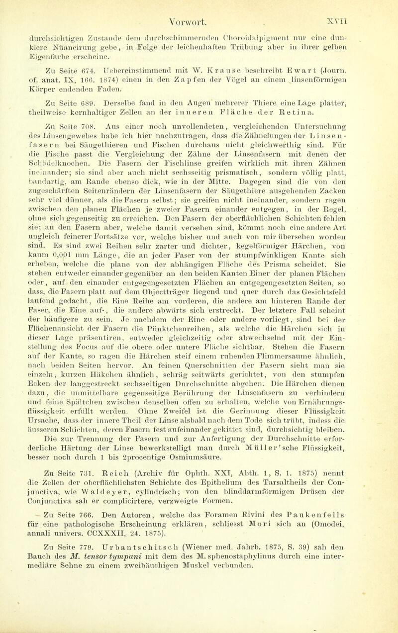 durchsichtigen Zustande dem durchschimmernden Choroidalpigment nur eine dun- klere Nüancirung gebe, in Folge der leichenhaften Trübung aber in ihrer gelben Eigenfarbe erscheine. Zu Seite 674. U ebereinstimmend mit W. Krause beschreibt Ewart (Journ. of. anat. IX, 166. 1874) einen in den Zapfen der Vögel an einem linsenförmigen Körper endenden Faden. Zu Seite 689. Derselbe fand in den Augen mehrerer Thiere eine Lage platter, theihveise kernhaltiger Zellen an der inneren Fläche der Eetina. Zu Seite 708. Aus einer noch unvollendeten, vergleichenden Untersuchung des Linsengewebes habe ich hier nachzutragen, dass die Zähnelungen der Linsen- fasern bei Säugethieren und Fischen durchaus nicht gleichwerthig sind. Für die Fische passt die Vergleichung der Zähne der Linsenfasern mit denen der Schädelknochen. Die Fasern der Fischlinse greifen wirklich mit ihren Zähnen ineinander; sie sind aber auch nicht sechsseitig pi'ismatisch, sondern völlig platt, bandartig, am Rande ebenso dick, wie in der Mitte. Dagegen sind die von den zugeschärften Seitenrändern der Linsenfasern der Säugethiere ausgehenden Zacken sehr viel dünner, als die Fasern selbst; sie greifen nicht ineinander, sondern ragen zwischen den planen Flächen je zweier Fasern einander entgegen, in der Regel, ohne sich gegenseitig zu erreichen. Den Fasern der oberflächlichen Schichten fehlen sie; an den Fasern aber, welche damit versehen sind, kömmt noch eine andere Art ungleich feinerer Fortsätze vor, welche bisher und auch von mir übersehen worden sind. Es sind zwei Reihen sehr zarter und dichter, kegelförmiger Härchen, von kaum 0,001 mm Länge, die an jeder Faser von der stumpfwinkligen Kante sich erheben, welche die plane von der abhängigen Fläche des Prisma scheidet. Sie stehen entweder einander gegenüber an den beiden Kanten Einer der planen Flächen oder, auf den einander entgegengesetzten Flächen an entgegengesetzten Seiten, so dass, die Fasern platt auf dem Objectträger liegend und quer durch das Gesichtsfeld laufend gedacht, die Eine Reihe am vorderen, die andere am hinteren Rande der Faser, die Eine auf-, die andere abwärts sich erstreckt. Der letztere Fall scheint der häufigere zu sein. Je nachdem der Eine oder andere vorliegt, sind bei der Flächenansicht der Fasern die Pünktchenreihen, als welche die Härchen sich in dieser Lage präsentiren, entweder gleichzeitig oder abwechselnd mit der Ein- stellung des Focus auf die obere oder untere Fläche sichtbar. Stehen die Fasern auf der Kante, so ragen die Härchen steif einem ruhenden Flimmersaume ähnlich, nach beiden Seiten hervor. An feinen Querschnitten der Fasern sieht man sie einzeln, kurzen Häkchen ähnlich, schräg seitwärts gerichtet, von den stumpfen Ecken der langgestreckt sechsseitigen Durchschnitte abgehen. Die Härchen dienen dazu, die unmittelbare gegenseitige Berührung der Linsenfasern zu verhindern und feine Spältchen zwischen denselben offen zu erhalten, welche von Ernährungs- fiüssigkeit erfüllt werden. Ohne Zweifel ist die Gerinnung dieser Flüssigkeit Ursache, dass der innere Theil der Linse alsbald nach dem Tode sich trübt, indess die äusseren Schichten, deren Fasern fest aufeinander gekittet sind, durchsichtig bleiben. Die zur Trennung der Fasern und zur Anfertigung der Durchschnitte erfor- derliche Härtung der Linse bewerkstelligt man durch Müll er' sehe Flüssigkeit, besser noch durch 1 bis 2procentige Osmiumsäure. Zu Seite 731. Reich (Archiv für Ophth. XXI, Abth. 1, S. 1. 1875) nennt die Zellen der oberflächlichsten Schichte des Epithel]um des Tarsaltheils der Con- junetiva, wie Wald ey er, cylindrisch; von den blinddarmförmigen Drüsen der Conjunctiva sah er complicirtere, verzweigte Formen. Zu Seite 766. Den Autoren, welche das Foramen Rivini des Pauken felis für eine pathologische Erscheinung erklären, schliesst Mori sich an (Omodei, annali univers. CCXXXII, 24. 1875). Zu Seite 779. Urbantschitsch (Wiener med. Jahrb. 1875, S. 39) sah den Bauch des M. tensor tympani mit dem des M. sphenostaphylinus durch eine inter- mediäre Sehne zu einem zweibäuchigen Muskel verbunden.