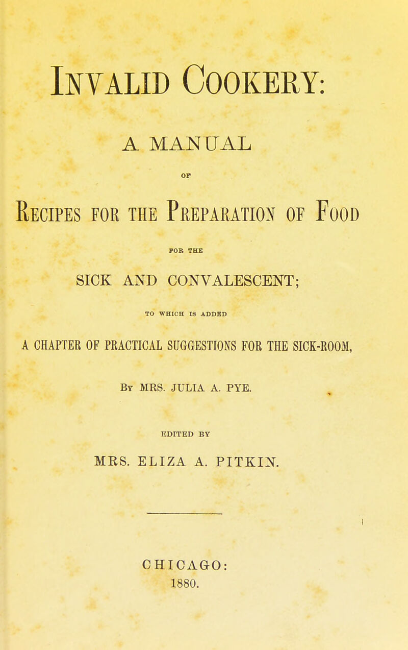 Invalid Cookery: A MANUAL Recipes for the Preparation of Food FOR THE SICK AND CONVALESCENT; TO WHICH 19 ADDED A CHAPTER OF PRACTICAL SUGGESTIONS FOR THE SICK-ROOM, By MRS. JULIA A. PYE. EDITED BY MKS. ELIZA A. PITKIN. CHICAGO: 1880.