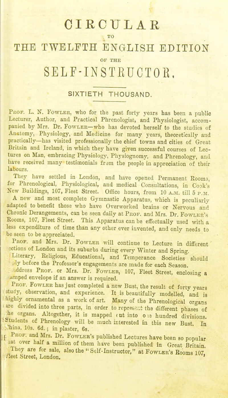 CIRCULAR TO THE TWELFTH ENGLISH EDITION OF THE SELF-INSTRUCTOB, SIXTIETH THOUSAND. Peof. L. N. Fowler, who for the past forty years has been a public Lecturer, Author, and Practical Phrenologist, and Physiologist, accom- panied by Mrs. Dr. Fowler—who has devoted herself to the studies of Anatomy, Physiology, and Medicine for many years, theoretically and practically—has visited professionally the chief towns and cities of Great Britain and Ireland, in which they have given successful courses of Lec- tures on Man, embracing Physiology, Physiognomy, and Phrenology, and have received many testimonials from the people in appreciation of their labours. They have settled in London, and have opened Permanent Room3, for Phrenological, Physiological, and medical Consultations, in Cook's New Buildings, 107, Fleet Street. Office hours, from 10 a.m. till 5 p.m. A new and most complete Gymnastic Apparatus, which is peculiarly adapted to benefit those who have Overworked brains or Nervous and Chronic Derangements, can be seen daily at Prof, and Mrs. Dr. Fowler's Rooms, 107, Fleet Street. This Apparatus can be effectually used with a less expenditure of time than any other ever invented, and only needs to be seen to be appreciated. Prof, and Mrs. Dr. Fowler will continue to Lecture in different ictions of London and its suburbs during every Winter and Spring. Literary, Religious, Educational, and Temperance Societies should . ly before the Professor's engagements are made for each Season, .ddress Prof, or Mrs. Dr. Fowler, 107, Fleet Street, enclosing a amped envelope if an answer is required. Prof. Fowler has just completed a new Bust, the result of forty years ^ study, observation, and experience. It is beautifully modelled, and is highly ornamental as a work of art. Many of the Phrenological organs i axe divided into three parts, in order to represent the different phases of •he organs. Altogether, it is mapped cut into o ia hundred divisions, students of Phrenology will be much interested in this new Bust In /huia, 10s. 6d.; in plaster, 6s. E Pkof- a°d Mrs- Dr- Fowler's published Lectures have been so popular wt over half a million of them have been published in Great Britain lhey are for sale, also the  Self-Instructor, at Fowler's Rooms 107 .'leet Street, London. '