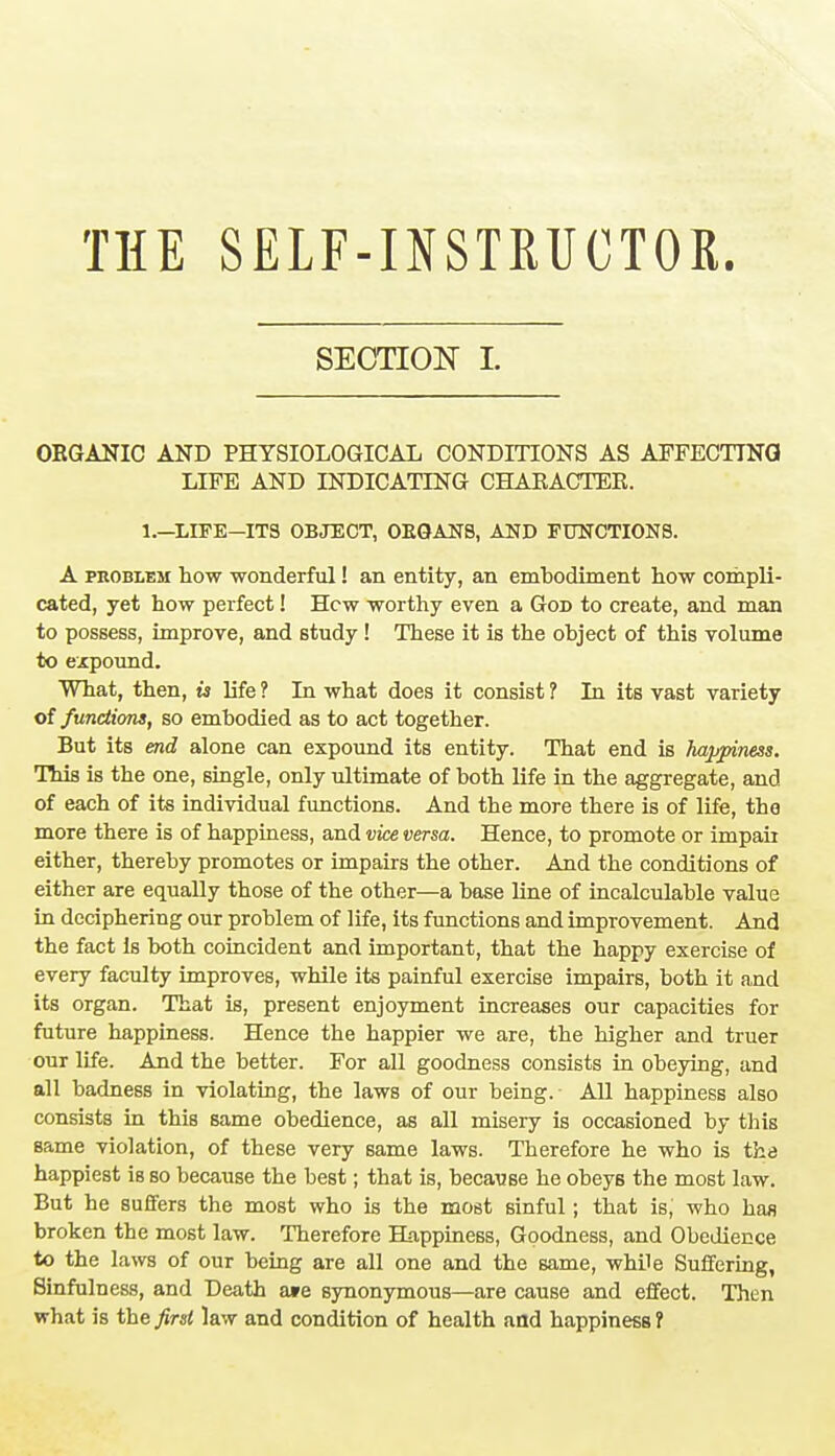 THE SELF-INSTRUCTOR. SECTION L ORGANIC AND PHYSIOLOGICAL CONDITIONS AS AFFECTING LIFE AND INDICATING CHARACTER. 1.—LIFE-ITS OBJECT, OEGAN8, AND FUNCTIONS. A problem how wonderful! an entity, an embodiment how compli- cated, yet how perfect! Hew worthy even a God to create, and man to possess, improve, and 6tudy! These it is the object of this volume to expound. What, then, is life ? In what does it consist ? In its vast variety of functions, so embodied as to act together. But its end alone can expound its entity. That end is happiness. This is the one, single, only ultimate of both life in the aggregate, and of each of its individual functions. And the more there is of life, the more there is of happiness, and vice versa. Hence, to promote or impair either, thereby promotes or impairs the other. And the conditions of either are equally those of the other—a base line of incalculable value in deciphering our problem of life, its functions and improvement. And the fact is both coincident and important, that the happy exercise of every faculty improves, while its painful exercise impairs, both it and its organ. That is, present enjoyment increases our capacities for future happiness. Hence the happier we are, the higher and truer our life. And the better. For all goodness consists in obeying, and all badness in violating, the laws of our being. All happiness also consists in this same obedience, as all misery is occasioned by this same violation, of these very same laws. Therefore he who is the happiest is so because the best; that is, because he obeys the most law. But he suffers the most who is the most sinful; that is,' who has broken the most law. Therefore Happiness, Goodness, and Obedience to the laws of our being are all one and the same, while Suffering, Sinfulness, and Death a»e synonymous—are cause and effect. Then what is the first law and condition of health and happiness?