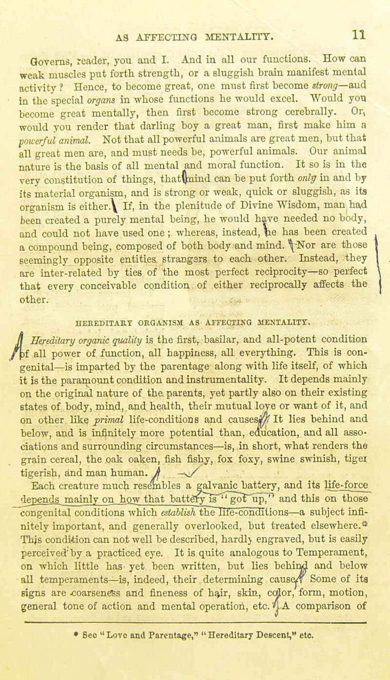 Governs, reader, you and I. And in all our functions. How can weak muscles put forth strength, or a sluggish brain manifest mental activity ? Hence, to become great, one must first become strong—and in the special organs in whose functions he would excel. Would yon become great mentally, then first become strong cerebrally. Or, would you render that darling boy a great man, first make him a powerful animal. Not that all powerful animals are great men, but that all great men are, and must needs be, powerful animals. Our animal nature is the basis of all mental and moral function. It so is in the very constitution of things, thatftnind can be put forth only in and by its material organism, and is strong or weak, quick or sluggish, as its organism is either\ If, in the plenitude of Divine Wisdom, man had been created a purely mental being, he would have needed no body, and could not have used one ; whereas, instead, \e has been created a compound being, composed of both body and mind. ^-Nor are those seemingly opposite entities strangers to each other. Instead, they are inter-related by ties of the most perfect reciprocity—so perfect that every conceivable condition of either reciprocally affects the other. HEREDITARY ORGANISM AS AFFECTING MENTALITY. H Hereditary organic quality is the first, basilar, and all-potent condition %i all power of function, all happiness, all everything. This is con- genital—is imparted by the parentage along with life itself, of which it is the paramount condition and instrumentality. It depends mainly on the original nature of the parents, yet partly also on their existing states of body, mind, and health, their mutual loye or want of it, and on other like primal life-conditions and causes^ It lies behind and below, and is infinitely more potential than, education, and all asso- ciations and surrounding circumstances—is, in short, what renders the grain cereal, the oak oaken, fish fishy, fox foxy, swine swinish, tigei tigerish, and man human, ft Each creature much resembles a galvanic battery, and its life-force depends mainly on_hgw that battefyliTgoT^p71 and this on those congenital conditions which establish the lile-conditions—a subject infi- nitely important, and generally overlooked, but treated elsewhere.ss Thjs condition can not well be described, hardlj engraved, but is easily perceived'by a practiced eye. It is quite analogous to Temperament, on which little has' yet been written, but lies behind and below all temperaments—is, indeed, their determining causep Some of its Bigns are .coarseness and fineness of hair, skin, cojjor, form, motion, general tone of action and mental operation, etc. '*lA comparison of * Beo  Love and Parentage,  Hereditary Descent, etc.