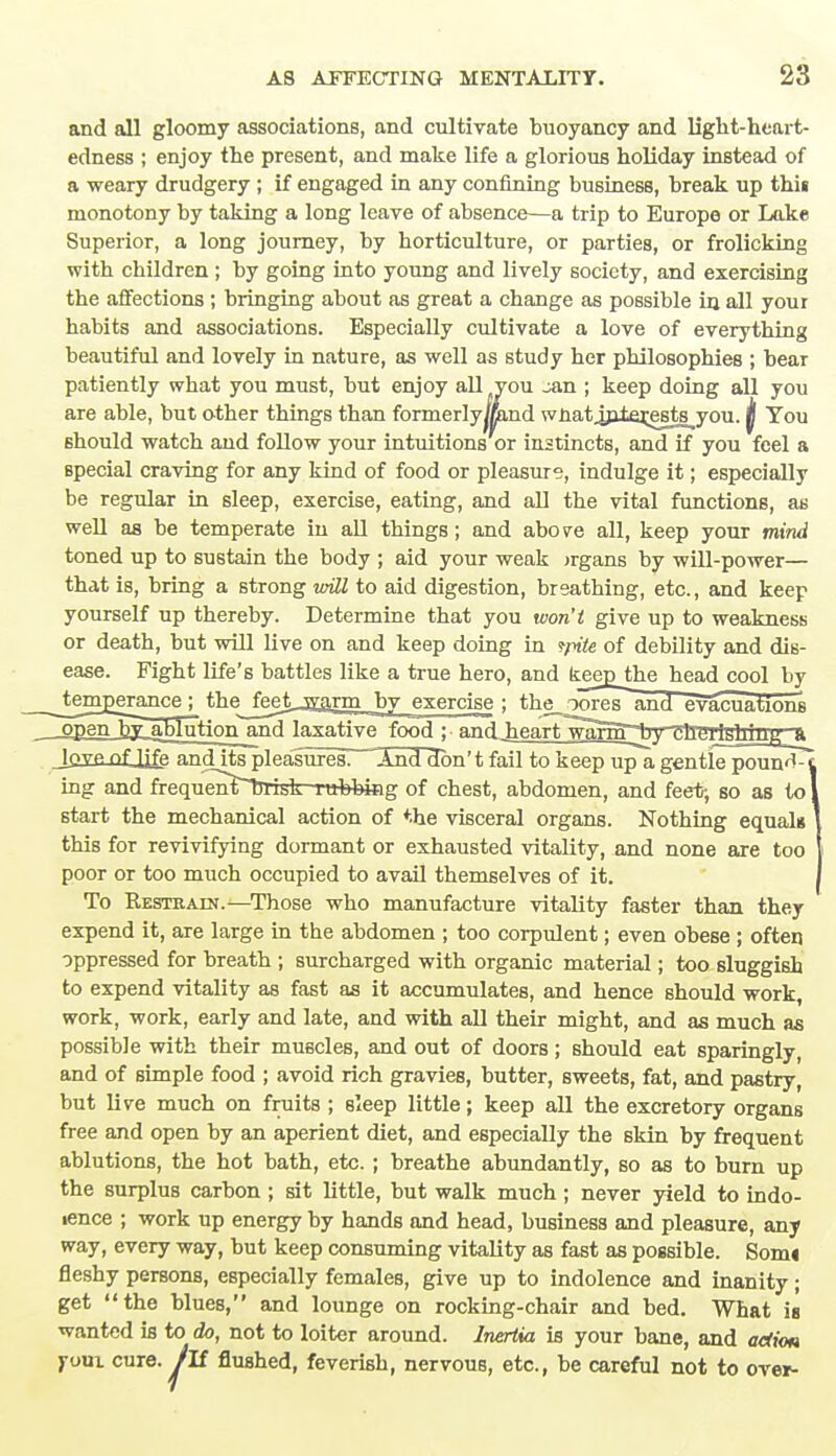 and all gloomy associations, and cultivate buoyancy and ligb.t-h.eart- edness ; enjoy the present, and make life a glorious holiday instead of a weary drudgery ; if engaged in any confining business, break up thii monotony by taking a long leave of absence—a trip to Europe or Lake Superior, a long journey, by horticulture, or parties, or frolicking with children ; by going into young and lively society, and exercising the affections ; bringing about as great a change as possible in all your habits and associations. Especially cultivate a love of everything beautiful and lovely in nature, as well as study her philosophies ; bear patiently what you must, but enjoy all you jan ; keep doing all you are able, but other things than formerlyjmnd wnatjnlerests^you. jj You should watch and follow your intuitions or instincts, and if you feel a special craving for any kind of food or pleasure, indulge it; especially be regular in sleep, exercise, eating, and all the vital functions, as well as be temperate in all things; and above all, keep your mind toned up to sustain the body ; aid your weak irgans by will-power— that is, bring a strong will to aid digestion, breathing, etc., and keep yourself up thereby. Determine that you won't give up to weakness or death, but will live on and keep doing in tpite of debility and dis- ease. Fight life's battles like a true hero, and tejD_thehead cool by __temrjerance; thejeet -warm by exercise ; the_ ooresand evacuations openby ablution and laxative food ; and_heart warnT^by^hdiji^ijrrg^a lovp of ijfe and its pleasures. And don't fail to keep up a gentle poun^-t ing and frequen^*bTisk nibbing of chest, abdomen, and feet; so as to I start the mechanical action of the visceral organs. Nothing equal* 1 this for revivifying dormant or exhausted vitality, and none are too { poor or too much occupied to avail themselves of it. { To Kesteain.—Those who manufacture vitality faster than they expend it, are large in the abdomen ; too corpulent; even obese ; often oppressed for breath ; surcharged with organic material; too sluggish to expend vitality as fast as it accumulates, and hence should work, work, work, early and late, and with all their might, and as much as possible with their muscles, and out of doors; should eat sparingly, and of simple food ; avoid rich gravies, butter, sweets, fat, and pastry, but live much on fruits ; sleep little; keep all the excretory organs free and open by an aperient diet, and especially the skin by frequent ablutions, the hot bath, etc. ; breathe abundantly, so as to burn up the surplus carbon ; sit little, but walk much ; never yield to indo- lence ; work up energy by hands and head, business and pleasure, any way, every way, but keep consuming vitality as fast as possible. Sonu fleshy persons, especially females, give up to indolence and inanity; get the blues, and lounge on rocking-chair and bed. What is wanted is to do, not to loiter around. Inertia is your bane, and adiott j-oui cure, /if flushed, feverish, nervous, etc., be careful not to over-