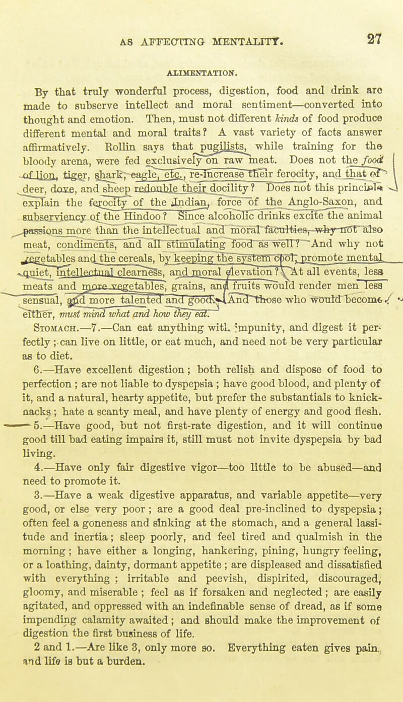 ALIMENTATION. By that truly wonderful process, digestion, food and drink arc made to subserve intellect and moral sentiment—converted into thought and emotion. Then, must not different kinds of food produce different mental and moral traits? A vast variety of facts answer affirmatively. Rollin says that^pugih^sts^ while training for tha bloody arena, were fed exclusively on raw meat. Does not the foodt I -^f-Ufifl, tiger, shark; eagle7e^i7rg;jncreas^n*eir ferocity, and that oT^ \ deer, dose, and sheep r£double_their docility? Does not this princu?l<« -J explain the fe^ociW^of_the_^dian; forciTof the Anglo-Saxon, and subserviency of^the'Hindoo ? Smce alcohollc~drinks excite the animal ^passions more than the intellectual and moral facultiesT-why-noT also meat, condiments, aM^n~sli!minatmg^fobcr^s*weTIT~And why not jegetebles and, the cereals^by keeping the systgffl^ECT; promote mental. ^quiet^ intellectual rleameaa, andmoral eAe vation? \ At all events, less meats and msysf ^qgetables, grains, anjl fruits would render men less . sensual, ajTd^more talented and goocb.*4An*d^those who would become J, either, must mind what and howlfwy eat. Stomach.—7.—Can eat anything witL :mpunity, and digest it per- fectly ; can live on little, or eat much, and need not be very particular as to diet. 6.—Have excellent digestion; both relish and dispose of food to perfection; are not liable to dyspepsia; have good blood, and plenty of it, and a natural, hearty appetite, but prefer the substantials to knick- aacks ; hate a scanty meal, and have plenty of energy and good flesh. - 5.—Have good, but not first-rate digestion, and it will continue good till bad eating impairs it, still must not invite dyspepsia by bad living. 4.—Have only fair digestive vigor—too little to be abused—and need to promote it. 3.—Have a weak digestive apparatus, and variable appetite—very good, or else very poor ; are a good deal pre-inclined to dyspepsia; often feel a goneness and sinking at the stomach, and a general lassi- tude and inertia; sleep poorly, and feel tired and qualmish in the morning; have either a longing, hankering, pining, hungry feeling, or a loathing, dainty, dormant appetite ; are displeased and dissatisfied with everything : irritable and peevish, dispirited, discouraged, gloomy, and miserable ; feel as if forsaken and neglected; are easily agitated, and oppressed with an indefinable sense of dread, as if some impending calamity awaited ; and should make the improvement of digestion the first business of life. 2 and 1.—Are like 3, only more so. Everything eaten gives pain, and life is but a burden.