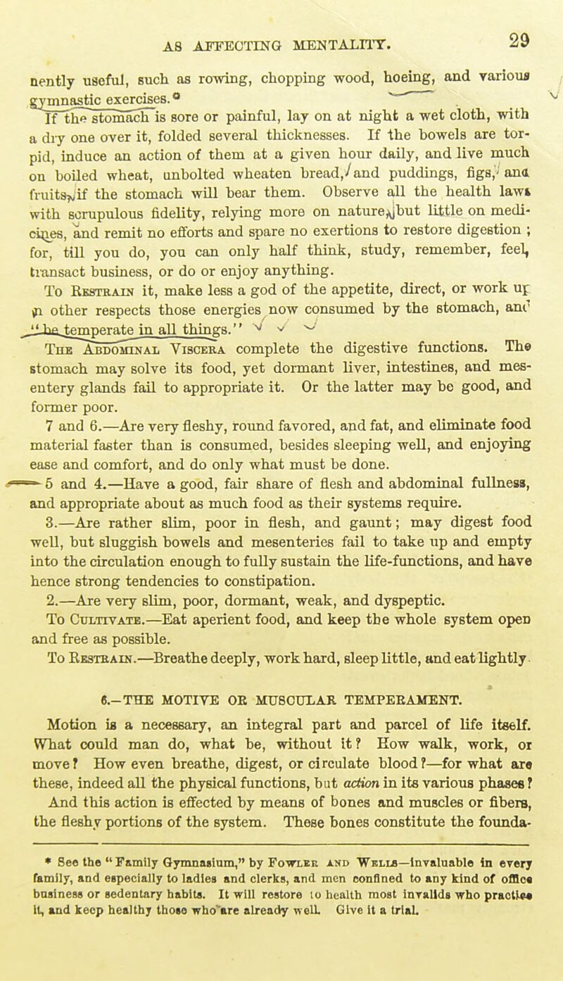 nently useful, such as rowing, chopping wood, hoeing, and various gvnmastic_e^ercises.a ^ If the stomach is sore or painful, lay on at night a wet cloth, with a dry one over it, folded several thicknesses. If the bowels are tor- pid, induce an action of them at a given hour daily, and live much on boiled wheat, unbolted wheaten bread,/and puddings, figs,'-' ana fruits^if the stomach will bear them. Observe all the health lawi with scrupulous fidelity, relying more on nature^jbut little on medi- cines, and remit no efforts and spare no exertions to restore digestion ; for, till you do, you can only half think, study, remember, feeL transact business, or do or enjoy anything. To Kkstrain it, make less a god of the appetite, direct, or work up in other respects those energies now consumed by the stomach, ant1 liIntemperate in all things. v v ° The Abdominal Viscera complete the digestive functions. The stomach may solve its food, yet dormant liver, intestineB, and mes- entery glands fail to appropriate it. Or the latter may be good, and former poor. 7 and 6.—Are very fleshy, round favored, and fat, and eliminate food material faster than is consumed, besides sleeping well, and enjoying ease and comfort, and do only what must be done. ■— 5 and 4.—Have a good, fair share of flesh and abdominal fullness, and appropriate about as much food as their systems require. 3.—Are rather slim, poor in flesh, and gaunt; may digest food well, but sluggish bowels and mesenteries fail to take up and empty into the circulation enough to fully sustain the life-functions, and have hence strong tendencies to constipation. 2.—Are very slim, poor, dormant, weak, and dyspeptic. To Cultivate.—Eat aperient food, and keep the whole system opeD and free as possible. To Kkstbain.—Breathe deeply, work hard, sleep little, and eat lightly * 6.-THE MOTIVE OE MUSCULAR TEMPERAMENT. Motion is a necessary, an integral part and parcel of life itself. What could man do, what be, without it ? How walk, work, or move? How even breathe, digest, or circulate blood?—for what ars these, indeed all the physical functions, but action in its various phases ? And this action is effected by means of bones and muscles or fibers, the fleshy portions of the system. These bones constitute the founda- * See the  Family Gymnasium, by Fowler and 'Wells—invaluable in every family, and especially to ladies and clerks, and men confined to any kind of offlca business or sedentary habits. It will restore to health most invalids who practVw It, and keep healthy thoso who'are already well. Give it a trial.