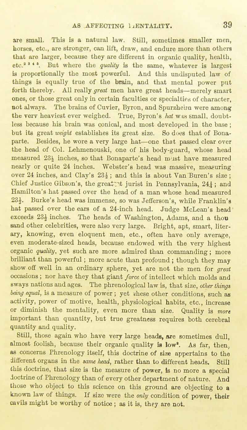are small. This is a natural law. Still, sometimes smaller men, horses, etc., are stronger, can lift, draw, and endure more than others that are larger, because they are different in organic quality, health, etc.3 8 *6. But where the quality is the same, whatever is largest is proportionally the most powerful. And this undisputed law of things is equally true of the brain, and that mental power put forth thereby. All really great men have great heads—merely smart ones, or those great only in certain faculties or specialties of character, not always. The brains of Cuvier, Byron, and Spurzhe'un were among the verv heaviest ever weighed. True, Byron's hat w;is small, doubt- less because his brain was conical, and most developed in the base; but its great weight establishes its great size. So does that of Bona- parte. Besides, he wore a very large hat—one that passed clear over the head of Col. Lehmenouski, one of his body-guard, whose head measured 23£ inches, so that Bonaparte's head mast have measured nearly or quite 24 inches. Webster's head was massive, measuring over 24 inches, and Clay's 23£ ; and this is about Van'Buren's size ; Chief Justice Gibson's, the greatest jurist in Pennsylvania, 24£ ; and Hamilton's hat passed over the head of a man whose head measured 23£. Burke's head was immense, so was Jefferson's, while Franklin's hat passed over the ears of a 24-inch head. Judge McLean's head exceeds 23£ inches. The heads of Washington, Adams, and a thou Band other celebrities, were also very large. Bright, apt, smart, liter- ary, knowing, even eloquent men, etc., often have only average, even moderate-sized heads, because endowed with the very highest organic quality, yet such are more admired than commanding; more brilliant than powerful; more acute than profound; though they may show off well in an ordinary sphere, yet are not the men for great occasions ; nor have they that giant force of intellect which molds and sways nations and ages. The phrenological law is, that size, other things being equal, is a measure of power ; yet shese other conditions, such as activity, power of motive, health, physiological habits, etc., increase or diminish the mentality, even more than size. Quality is more important than quantity, but true greatness requires both cerebral quantity and quality. Still, those again who have very large heads, are sometimes dull, almost foolish, because their organic quality is low*. As far, then, as concerns Phrenology itself, this doctrine of Bize appertains to the different organs in the same head, rather than to different heads. Still this doctrine, that 6ize is the measure of power, Is no more a special doctrine of Phrenology than of every other department of nature. And those who object to this science on this ground are objecting to a known law of things. If size were the only condition of power, their cavils might be worthy of notice ; as it is, they are not.