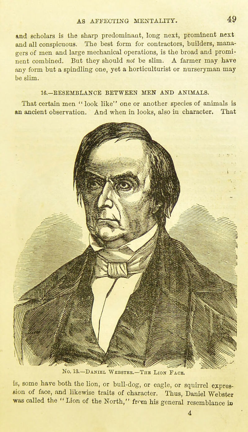 and scholars is the sharp predominant, long next, prominent next and all conspicuous. The hest form for contractors, builders, mana- gers of men and large mechanical operations, is the broad and promi- nent combined. But they should not be slim. A farmer may have any form but a spindling one, yet a horticulturist or nurseryman may be slim. 16.—BESEMBLANCE BETWEEN MEN AND ANIMALS. That certain men look like one or another species of animals is an ancient observation. And when in looks, also in character. That No. 18—Daniel Webster.—The Lion Face. is, some have both the lion, or bull-dog, or eagle, or squirrel expres- sion of face, and likewise traits of character. Thus, Daniel Webster was called the  Lion of the North, fmn his general resemblance i» 4