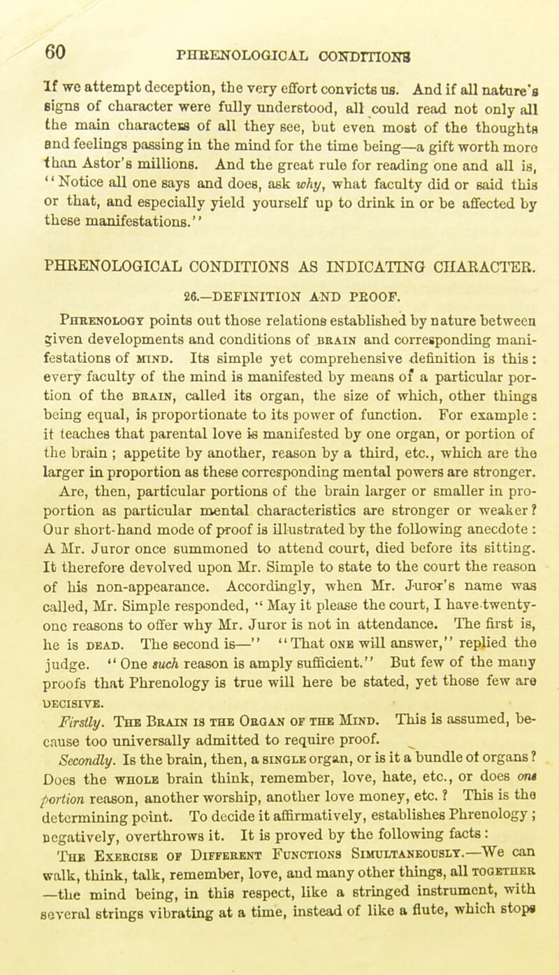 If we attempt deception, the very effort convicts us. And if all nature's signs of character were fully understood, all could read not only all the main characteis of all they see, but even most of the thoughts and feelings passing in the mind for the time being—a gift worth more than Astor's millions. And the great rule for reading one and all is, '' Notice all one says and does, ask why, what faculty did or said this or that, and especially yield yourself up to drink in or be affected by these manifestations. PHRENOLOGICAL CONDITIONS AS INDICATING CHARACTER. 26.—DEFINITION AND PEOOF. Phrenology points out those relations established by nature between ?iven developments and conditions of brain and corresponding mani- festations of mind. Its simple yet comprehensive definition is this: every faculty of the mind is manifested by means of a particular por- tion of the brain, called its organ, the size of which, other things being equal, is proportionate to its power of function. For example : it teaches that parental love is manifested by one organ, or portion of the brain ; appetite by another, reason by a third, etc., which are the larger in proportion as these corresponding mental powers are stronger. Are, then, particular portions of the brain larger or smaller in pro- portion as particular mental characteristics are stronger or weaker? Our short-hand mode of proof is illustrated by the following anecdote : A Mr. Juror once summoned to attend court, died before its sitting. It therefore devolved upon Mr. Simple to state to the court the reason of his non-appearance. Accordingly, when Mr. Juror's name was called, Mr. Simple responded,  May it please the court, I havetwenty- onc reasons to offer why Mr. Juror is not in attendance. The first is, he is dead. The second is—  That one will answer, replied the judge.  One such reason is amply sufficient. But few of the many proofs that Phrenology is true will here be stated, yet those few are DECISIVE. Firstly. The Brain is the Organ of the Mind. This is assumed, be- cause too universally admitted to require proof. Secondly. Is the brain, then, a single organ, or is it a bundle ot organs ? Does the whole brain think, remember, love, hate, etc., or does oni portion reason, another worship, another love money, etc. ? This is the determining point. To decide it affirmatively, establishes Phrenology ; negatively, overthrows it. It is proved by the following facts : The Exercise of Different Functions Simultaneously.—We can walk, think, talk, remember, love, and many other things, all together —the mind being, in this respect, like a stringed instrument, with several strings vibrating at a time, instead of like a flute, which stops