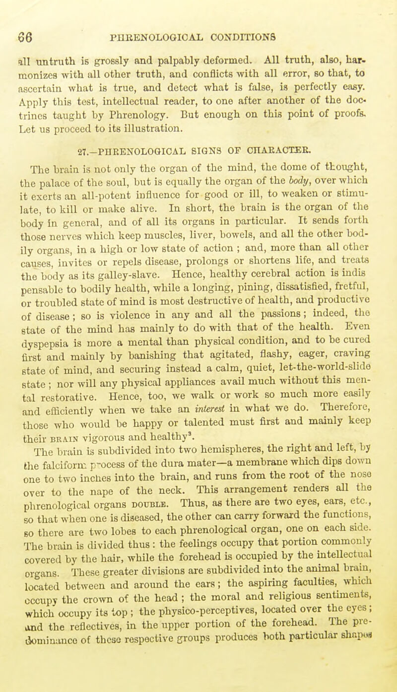 all untruth is grossly and palpably deformed. All truth, also, har- monizes with all other truth, and conflicts with all error, so that, to ascertain what is true, and detect what is false, is perfectly easy. Apply this test, intellectual reader, to one after another of the doc trines taught by Phrenology. But enough on this point of proofs. Let us proceed to its illustration. 27.—PHRENOLOGICAL SIGNS OF CHARACTER. The brain is not only the organ of the mind, the dome of thought, the palace of the soul, but is equally the organ of the body, over which it exerts an all-potent influence for good or ill, to weaken or stimu- late, to kill or make alive. In short, the brain is the organ of the body in general, and of all its organs in particular. It sends forth those nerves which keep muscles, liver, bowels, and all the other bod- ily organs, in a high or low state of action ; and, more than all other causes, invites or repels disease, prolongs or shortens life, and treats the body as its galley-slave. Hence, healthy cerebral action is indis pensable to bodily health, while a longing, pining, dissatisfied, fretful, or troubled state of mind is most destructive of health, and productive of disease; so is violence in any and all the passions; indeed, the state of the mind has mainly to do with that of the health. Even dyspepsia is more a mental than physical condition, and to be cured first and mainly by banishing that agitated, flashy, eager, craving state of mind, and securing instead a calm, quiet, let-the-world-slide state ; nor will any physical appliances avail much without this men- tal restorative. Hence, too, we walk or work so much more easily and efficiently when we take an interest in what we do. Therefore, those who would be happy or talented must first and mainly keep their brain vigorous and healthy3. The brain is subdivided into two hemispheres, the right and left, by Hie falciform process of the dura mater—a membrane which dips down one to two inches into the brain, and runs from the root of the nose over to the nape of the neck. This arrangement renders all the phrenological organs double. Thus, as there are two eyes, ears, etc., so that when one is diseased, the other can carry forward the functions, so there are two lobes to each phrenological organ, one on each side. The brain is divided thus : the feelings occupy that portion commonly covered by the hair, while the forehead is occupied by the intellectual organs. These greater divisions are subdivided into the animal brain, located between and around the ears; the aspiring faculties, which occupy the crown of the head ; the moral and religious sentiments, which occupy its top ; the physico-perceptives, located over the eyes; and the reflectives, in the upper portion of the forehead. The pre- dominance of these respective groups produces both particular shapt*