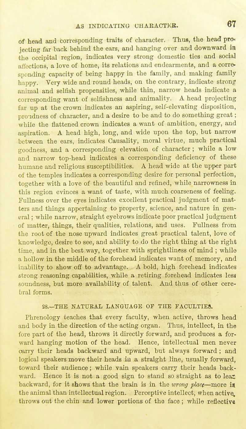 of head and corresponding traits of character. Thus, the head pro. jecting far back behind the ears, and hanging over and downward in the occipital region, indicates very strong domestic ties and socia] affections, a love of home, its relations and endearments, and a corre- sponding capacity of being happy in the family, and making family happy. Very wide and round heads, on the contrary, indicate strong animal and selfish propensities, while thin, narrow heads indicate a corresponding want of selfishness and animality. A head projecting far np at the crown indicates an aspiring, self-elevating disposition, proudness of character, and a desire to be and to do something great; while the flattened crown indicates a want of ambition, energy, and aspiration. A head high, long, and wide upon the top, but narrow between the ears, indicates Causality, moral virtue, much practical goodness, and a corresponding elevation of character; while a low and narrow top-head indicates a corresponding deficiency of these humane and religious susceptibilities. A head wide at the upper part of the temples indicates a corresponding desire for personal perfection, together with a love of the beautiful and refined, while narrowness in this region evinces a want of taste, with much coarseness of feeling. Fullness over the eyes indicates excellent practical judgment of mat- ters and things appertaining to property, science, and nature in gen- eral ; while narrow, straight eyebrows indicate poor practical judgment of matter, things, their qualities, relations, and uses. Fullness from the root of the nose upward indicates great practical talent, love of knowledge, desire to see, and ability to do the right thing at the right time, and in the best way, together with sprightliness of mind ; while a hollow in the middle of the forehead inchoates want of memory, and inability to show off to advantage. A bold, high forehead indicates strong reasoning capabilities, while a retiring forehead indicates less soundness, but more availability of talent. And thus of other cere- bral forms. 28.—THE NATURAL LANGUAGE OF THE FACULTIES. Phrenology teaches that every faculty, when active, throws head and body in the direction of the acting organ. Thus, intellect, in the fore part of the head, throws it directly forward, and produces a for- ward hanging motion of the head. Hence, intellectual men never carry their heads backward and upward, but always forward ; and logical speakers move their heads iu a straight line, usually forward, toward their audience; while vain speakers carry their heads back- ward. Hence it is not a good sign to stand so straight as to leas backward, for it shows that the brain is in the ■wrong place—more in the animal than intellectual region. Perceptive intellect, when active, throws out the chin and lower portions of tho face ; whilo reflective