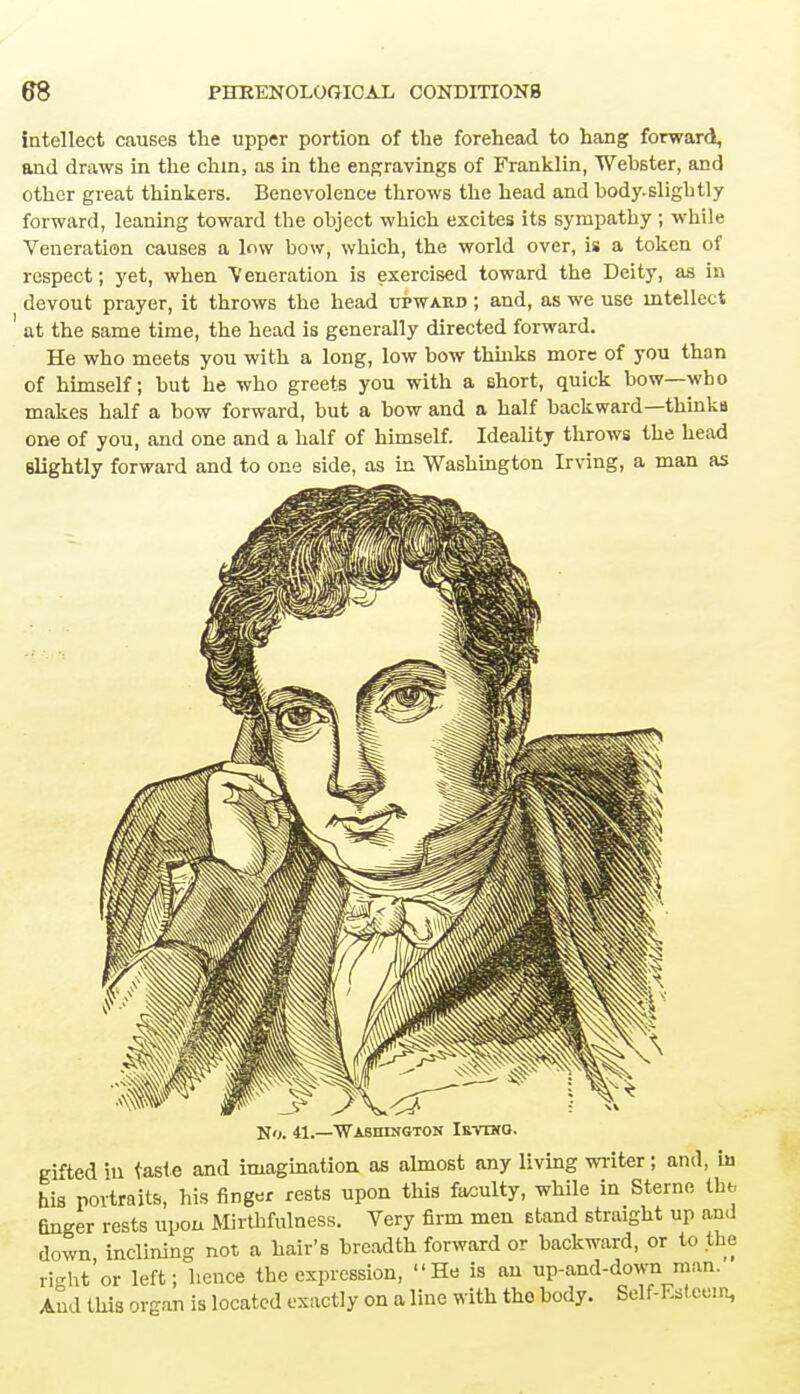 intellect causes the upper portion of the forehead to hang forward, and draws in the chin, as in the engravings of Franklin, Webster, and other great thinkers. Benevolence throws the head and body.sligbtly forward, leaning toward the object which excites its sympathy ; while Veneration causes a low bow, which, the world over, is a token of respect; yet, when Veneration is exercised toward the Deity, as in devout prayer, it throws the head upward ; and, as we use intellect ' at the same time, the head is generally directed forward. He who meets you with a long, low bow thinks more of you than of himself; but he who greets you with a short, quick bow—who makes half a bow forward, but a bow and a half backward—thinkij one of you, and one and a half of himself. Ideality throws the head slightly forward and to one side, as in Washington Irving, a man as No. 41.—Washington Irvuco. gifted ill taste and imagination as almost any living writer; and, ia his portraits, his finger rests upon this faculty, while in Sterne the Gnger rests upon Mirthfulness. Very firm men stand straight up and down inclining not a hair's breadth forward or backward, or to the right'or left; hence the expression, He is an up-and-down man. And this organ is located exactly on a line with the body. Self-Ksteem,