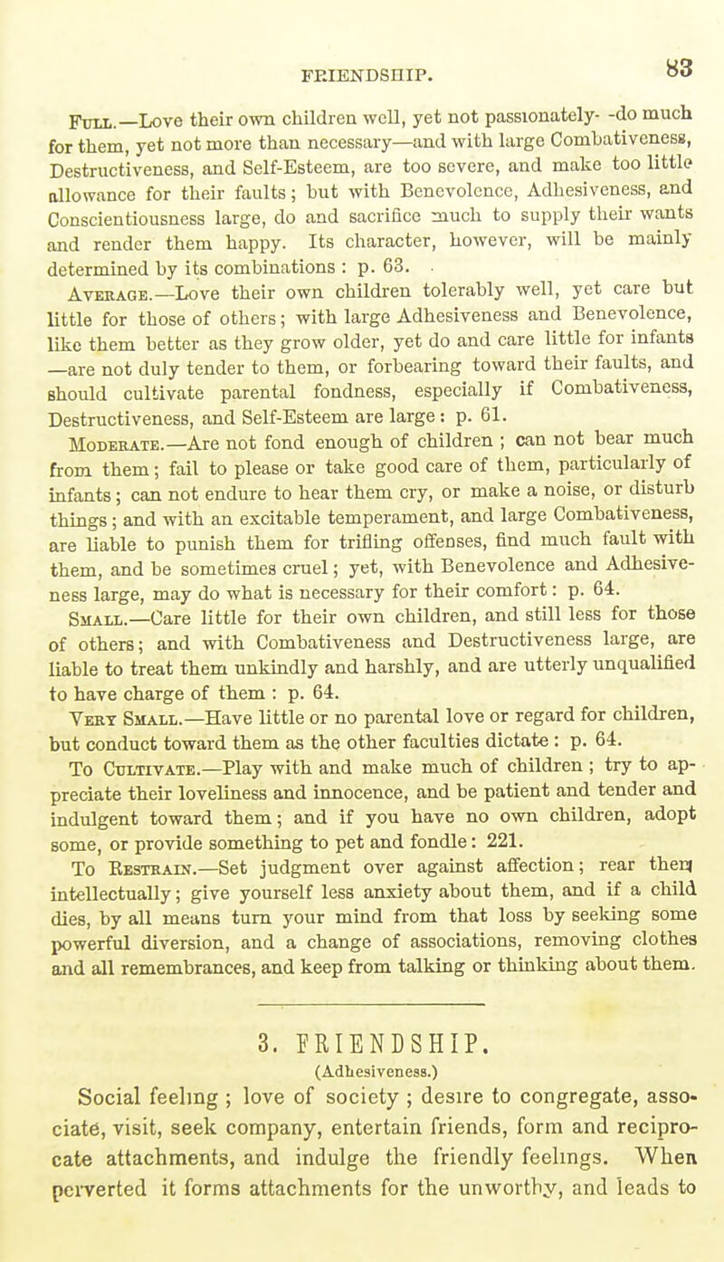 Full.— Love their own children well, yet not passionately- -do much for them, yet not more than necessary—and with large Combativeness, Destructiveness, and Self-Esteem, are too severe, and make too little allowance for their faults; hut with Benevolence, Adhesiveness, and Conscientiousness large, do and sacrifice much to supply their wants and render them happy. Its character, however, will be mainly determined by its combinations : p. 63. . Average.—Love their own children tolerably well, yet care but little for those of others; with large Adhesiveness and Benevolence, like them better as they grow older, yet do and care little for infants —are not duly tender to them, or forbearing toward their faults, and should cultivate parental fondness, especially if Combativeness, Destructiveness, and Self-Esteem are large: p. 61. Moderate.—Are not fond enough of children ; can not bear much from them; fail to please or take good care of them, particularly of infants; can not endure to hear them cry, or make a noise, or disturb things; and with an excitable temperament, and large Combativeness, are liable to punish them for trifling offenses, find much fault with them, and be sometimes cruel; yet, with Benevolence and Adhesive- ness large, may do what is necessary for their comfort: p. 64. Small.—Care little for their own children, and still less for those of others; and with Combativeness and Destructiveness large, are liable to treat them unkindly and harshly, and are utterly unqualified to have charge of them : p. 64. Vert Small.—Have little or no parental love or regard for children, but conduct toward them as the other faculties dictate : p. 64. To Cultivate.—Play with and make much of children ; try to ap- preciate their loveliness and innocence, and be patient and tender and indulgent toward them; and if you have no own children, adopt some, or provide something to pet and fondle: 221. To Restrain.—Set judgment over against affection; rear then) intellectually; give yourself less anxiety about them, and if a child dies, by all means turn your mind from that loss by seeking some powerful diversion, and a change of associations, removing clothes and all remembrances, and keep from talking or thinking about them. 3. FRIENDSHIP. (Adhesiveness.) Social feeling ; love of society ; desire to congregate, asso- ciate, visit, seek company, entertain friends, form and recipro- cate attachments, and indulge the friendly feelings. When perverted it forms attachments for the unworthy, and leads to