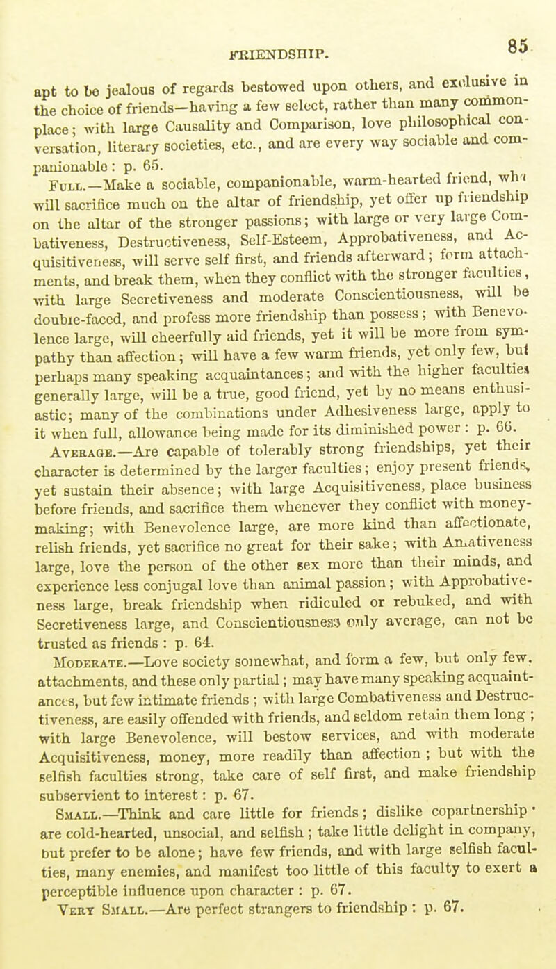 apt to be jealous of regards bestowed upon others, and exclusive in the choice of friends-having a few select, rather than many common- place ; with large Causality and Comparison, love philosophical con- versation, literary societies, etc., and are every way sociable and com- panionable : p. 65. Full.—Make a sociable, companionable, warm-hearted friend, win will sacrifice much on the altar of friendship, yet offer up friendship on tbe altar of the stronger passions; with large or very large Com- bativeness, Destructiveness, Self-Esteem, Approbativeness, and Ac- quisitiveness, will serve self first, and friends afterward; form attach- ments, and break them, when they conflict with the stronger faculties, with large Secretiveness and moderate Conscientiousness, will be doubie-faccd, and profess more friendship than possess ; with Benevo- lence large, will cheerfully aid friends, yet it will be more from sym- pathy than affection; will have a few warm friends, yet only few, but perhaps many speaking acquaintances; and with the higher faculties generally large, will be a true, good friend, yet by no means enthusi- astic; many of the combinations under Adhesiveness large, apply to it when full, allowance being made for its diminished power : p. 66. ^ Average.—Are capable of tolerably strong friendships, yet their character is determined by the larger faculties; enjoy present friends, yet sustain their absence; with large Acquisitiveness, place business before friends, and sacrifice them whenever they conflict with money- making; with Benevolence large, are more kind than affectionate, relish friends, yet sacrifice no great for their sake; with Amativeness large, love the person of the other sex more than their minds, and experience less conjugal love than animal passion; with Approbative- ness large, break friendship when ridiculed or rebuked, and with Secretiveness large, and Conscientiousness only average, can not be trusted as friends : p. 64. Moderate.—Love society somewhat, and form a few, but only few. attachments, and these only partial; may have many speaking acquaint- ances, but few intimate friends ; with large Combativeness and Destruc- tiveness, are easily offended with friends, and seldom retain them long ; with large Benevolence, will bestow services, and with moderate Acquisitiveness, money, more readily than affection ; but with the selfish faculties strong, take care of self first, and make friendship subservient to interest: p. 67. Small.—Think and care little for friends; dislike copartnership • are cold-hearted, unsocial, and selfish ; take little delight in company, but prefer to be alone; have few friends, and with large selfish facul- ties, many enemies, and manifest too little of this faculty to exert a perceptible influence upon character : p. 67. Very Small.—Are perfect strangers to friendship : p. 67.