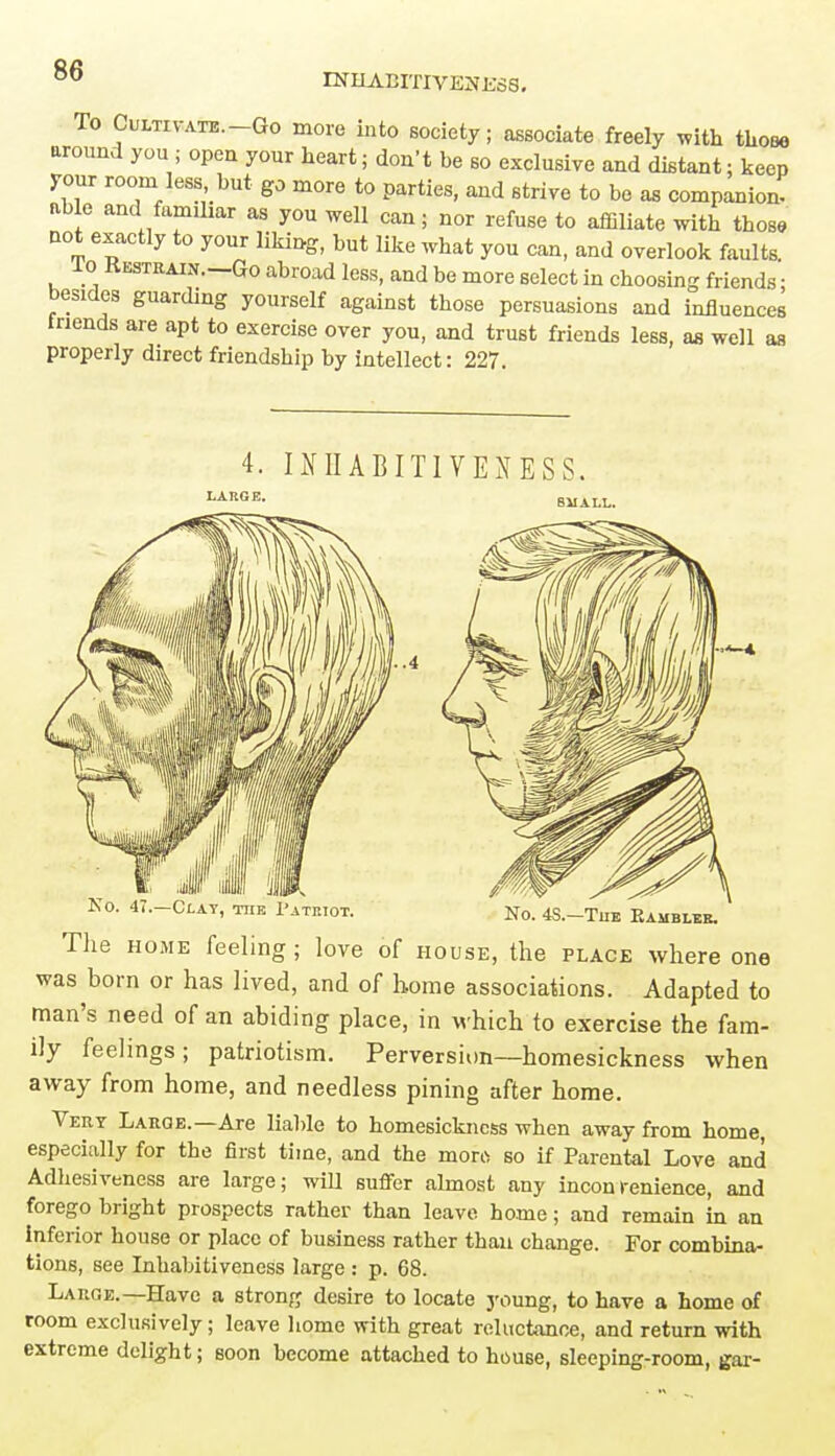 INIIABITIVEUKSS. To Cultivate—Go more into society; associate freely with those around you; open your heart; don't be so exclusive and distant: keep your room less but go more to parties, and strive to be as companion- able and familiar as you well can; nor refuse to affiliate with those not exactly to your liking, but like what you can, and overlook faults lo Restrain.—Go abroad less, and be more select in choosing friends; besides guarding yourself against those persuasions and influences tnends are apt to exercise over you, and trust friends less, as well as properly direct friendship by intellect: 227. 4. IHIIABITIVENESS. The home feeling; love of house, the place where one was born or has lived, and of home associations. Adapted to man's need of an abiding place, in which to exercise the fam- ily feelings; patriotism. Perversion—homesickness when away from home, and needless pining after home. Very Large.—Are liable to homesickness when away from home especially for the first time, and the more so if Parental Love and Adhesiveness are large; will suffer almost any inconrenience, and forego bright prospects rather than leave home; and remain in an inferior house or place of business rather than change. For combina- tions, see Inhabitiveness large : p. 68. Large.—Have a strong desire to locate young, to have a home of room exclusively; leave home with great reluctance, and return with extreme delight; soon become attached to house, sleeping-room, gar-