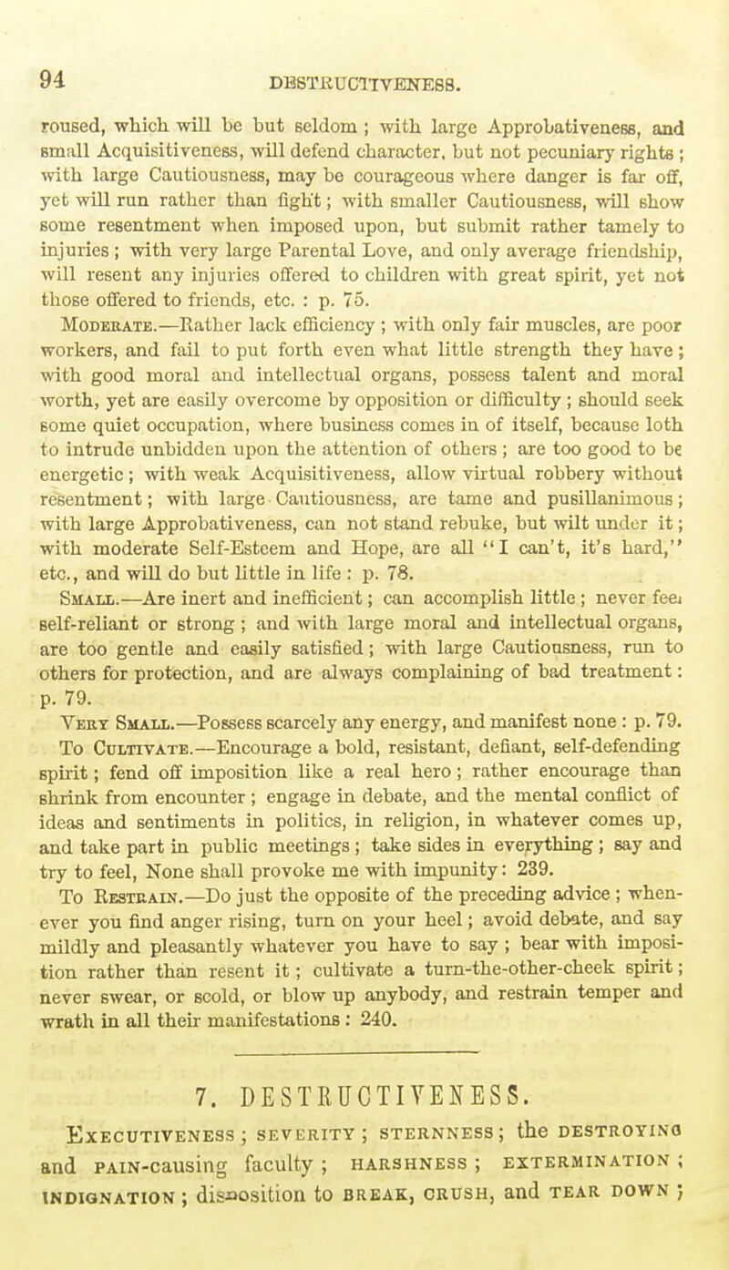 DBSTRUC1TVENES8. roused, which will be but seldom; with large Approbativeness, and small Acquisitiveness, will defend character, but not pecuniary rights ; with large Cautiousness, may be courageous where danger is far off, yet will run rather than fight; with smaller Cautiousness, will show some resentment when imposed upon, but submit rather tamely to injuries ; with very large Parental Love, and only average friendship, will resent any injuries offered to children with great spirit, yet not those offered to friends, etc. : p. 75. Moderate.—Rather lack efficiency ; with only fair muscles, are poor workers, and fail to put forth even what little strength they have; with good moral and intellectual organs, possess talent and moral worth, yet are easily overcome by opposition or difficulty ; should seek some quiet occupation, where business comes in of itself, because loth to intrude unbidden upon the attention of others ; are too good to be energetic ; with weak Acquisitiveness, allow virtual robbery without resentment; with large Cautiousness, are tame and pusillanimous; with large Approbativeness, can not stand rebuke, but wilt under it; with moderate Self-Esteem and Hope, are all I can't, it's hard, etc., and will do but little in life : p. 78. Small.—Are inert and inefficient; can accomplish little; never fe& self-reliant or strong ; and with large moral and intellectual organs, are too gentle and easily satisfied; with large Cautiousness, run to others for protection, and are always complaining of bad treatment: p. 79. Very Small.—Possess scarcely any energy, and manifest none : p. 79. To Cultivate.—Encourage a bold, resistant, defiant, self-defending spirit; fend off imposition like a real hero; rather encourage than shrink from encounter ; engage in debate, and the mental conflict of ideas and sentiments in politics, in religion, in whatever comes up, and take part in public meetings ; take sides in everything ; say and try to feel, None shall provoke me with impunity: 239. To Kesteain.—Do just the opposite of the preceding advice ; when- ever you find anger rising, turn on your heel; avoid debate, and say mildly and pleasantly whatever you have to say ; bear with imposi- tion rather than resent it; cultivate a turn-the-other-cheek spirit; never swear, or scold, or blow up anybody, and restrain temper and wrath in all then- manifestations : 240. 7. DESTRUCTIYEOSS. EXECUTIVENESS ; SEVERITY; STERNNESS J the DESTROYING and PAiN-causing faculty ; harshness ; extermination ; indignation ; disposition to break, crush, and tear down ;