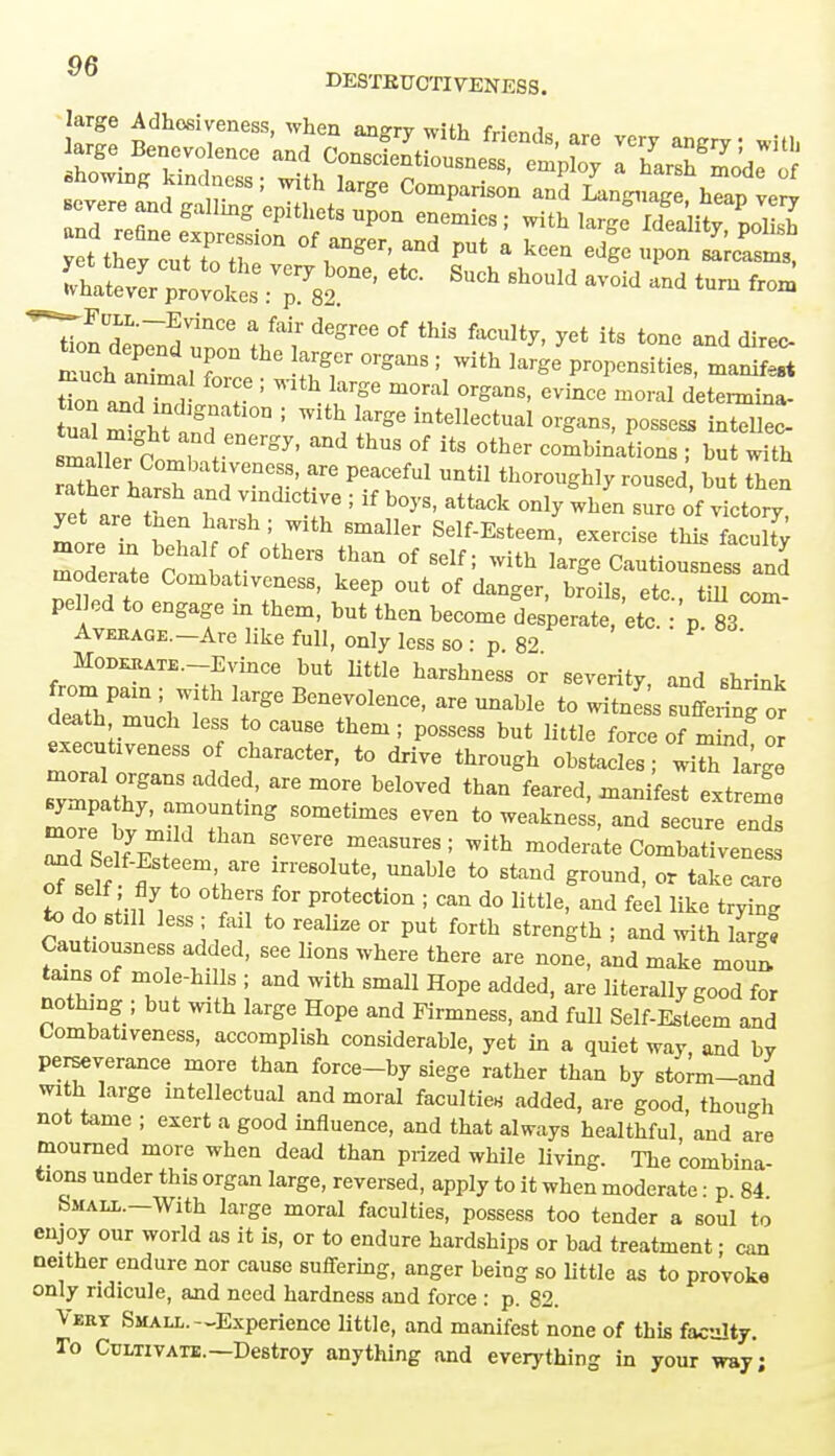 DESTEUCTIVENESS. IZll £dh™ess' angry with friends, are very angry witl, large Benevolence and Conscientiousness, employ a harsh mod^ . f showing kmdncss; with large Comparison anS in™ hTap verv and galImg GPithets W enemies; with large Idealitnol2 yet tSv cnUoT°n °f rg6r' PUt a keeQ ^ »P» —t jffi^^jiretc-Such shouM avoid and tum ^ ^FcLL.-Evince a fair degree of this faculty, yet its tone and direr zt^7z:he ser °rsans: with ^~*s Ln anrHn r T ! * ^ m°ral °rgaDS' evince moral determina- nt mi^ n'gr 1 ^ IaTge inteIlectual <W Possess intellec- mallTr^ Com,^ eDergy' ^ thUS °f * 0ther ; but with rTtheharsh1are Peac<^ until thoroughly roused, but then rather harsh and Vlndlctlve . if boyS; attack on ^ moreT th Smaller Self-Esteem exercise thislcu ty moderate Combat  ^ °* ^ ^ Cautiousness and moderate Combativeness, keep out of danger, broils, etc., till com- pelled to engage m them, but then become desperate, etc. : p 83 Average. Are like full, only less so : p 82 MoDKKATE.-Evince but little harshness or severity, and shrink death much less to cause them; possess but little force of mind or executiveness of character, to drive through obstacles . ISTtZ ZvZTZ df ^ mT b6l0Ved thaD feared> -t em Td Se?f E^t e measures • moderate Combativeness L 3? ;-i?7, , r protection ! can d« little, and feel like trying to do still less; fail to realize or put forth strength ; and with larg^ Cautiousness added, see lions where there are none, and make mou» tains of mole-hills ; and with small Hope added, are literally good for nothing ; but with large Hope and Firmness, and full Self-Esteem and Combativeness, accomplish considerable, yet in a quiet way and bv perseverance more than force-by siege rather than by storm-and with large intellectual and moral faculties added, are good, thou-h not tame ; exert a good influence, and that always healthful, and ale mourned more when dead than prized while living. The combina- tions under this organ large, reversed, apply to it when moderate • p 84 Small. With large moral faculties, possess too tender a soul to enjoy our world as it is, or to endure hardships or bad treatment; can neither endure nor cause suffering, anger being so little as to provoke only ridicule, and need hardness and force : p. 82. Vert Small.—Experience little, and manifest none of this faculty. To Cultivate.—Destroy anything and everything in your way;