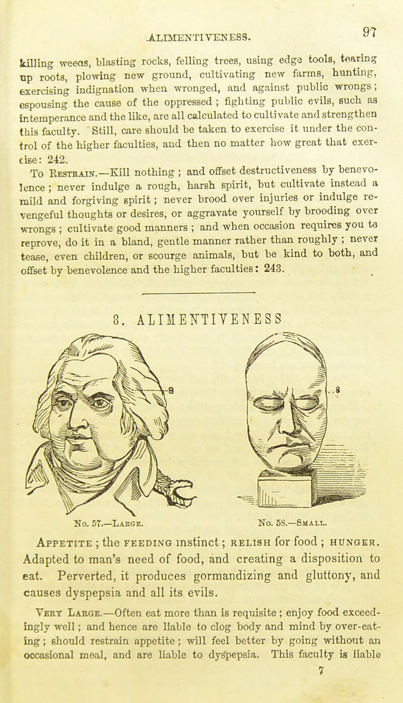 .ALIMENTIVEN ESS. killing weeas, blasting rocks, felling trees, using edge tools, tearing up roots, plowing new ground, cultivating new farms, hunting, exercising indignation when wronged, and against public wrongs; espousing the cause of the oppressed ; fighting public evils, such as intemperance and the like, are all calculated to cultivate and strengthen this faculty. Still, care should be taken to exercise it under the con- trol of the higher faculties, and then no matter how great that exer- cise: 242. To Kesthain.—Kill nothing ; and offset destructiveness by benevo- lence ; never indulge a rough, harsh spirit, but cultivate instead a mild and forgiving spirit; never brood over injuries or indulge re- vengeful thoughts or desires, or aggravate yourself by brooding over wrongs ; cultivate good manners ; and when occasion requires you to reprove, do it in a bland, gentle manner rather than roughly ; never tease, even children, or scourge animals, but be kind to both, and offset by benevolence and the higher faculties: 243. 8. ALIMEFTIYENESS No. 57.—Laege. No. 5S.—Small. Appetite ; the feeding instinct; relish for food ; hunger. Adapted to man's need of food, and creating a disposition to eat. Perverted, it produces gormandizing and gluttony, and causes dyspepsia and all its evils. Vert Large.—Often eat more than is requisite; enjoy food exceed- ingly well; and hence are liable to clog body and mind by over-eat- ing ; should restrain appetite; will feel better by going without an occasional meal, and are liable to dyspepsia. This faculty is liable 7