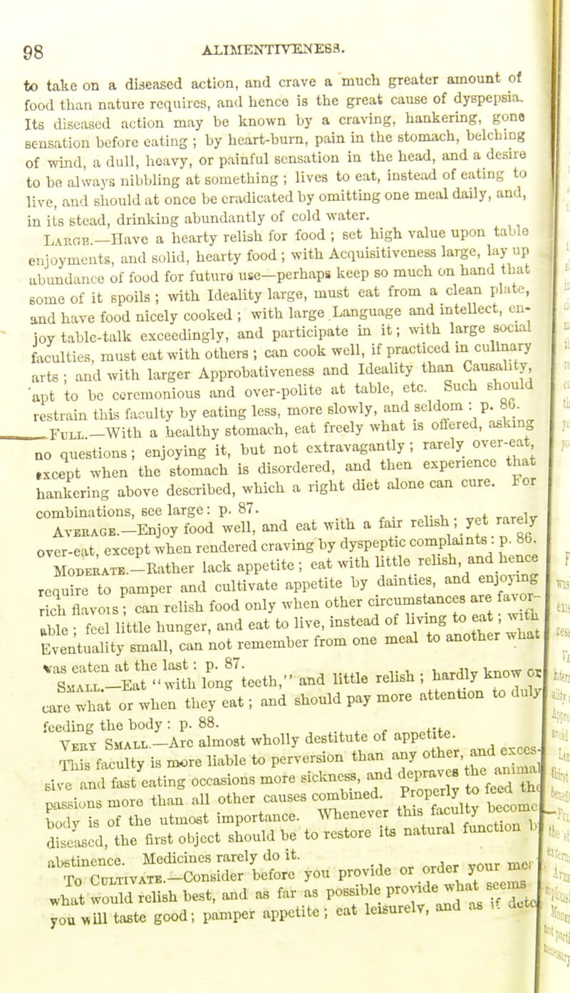 to take on a diseased action, and crave a much greater amount of food than nature requires, and hence is the great cause of dyspepsia. Its diseased action may be known by a craving, hankering, gone sensation before eating ; by heart-burn, pain in the stomach, belching of wind, a dull, heavy, or painful sensation in the head, and a desire to be always nibbling at something ; lives to eat, instead of eating to live, and should at once be eradicated by omitting one meal daily, and, in its stead, drinking abundantly of cold water. Laroe —Have a hearty relish for food ; set high value upon table enjoyments, and solid, hearty food ; with Acquisitiveness large, lay up abundance of food for future use-perhaps keep so much on hand that some of it spoils ; with Ideality large, must eat from a clean plate, and have food nicely cooked ; with large Language and intellect, en- joy table-talk exceedingly, and participate in it; with large social faculties, must eat with others ; can cook well, if practiced in culinary arts ; and with larger Approbativeness and Ideality than Causality apt to be ceremonious and over-polite at table, etc. Such should restrain this faculty by eating less, more slowly, and seldom :: p. 86. Full -With a healthy stomach, eat freely what is offered, asking no questions; enjoying it, but not extravagantly; rarely over-eat txcept when the stomach is disordered, and then experience that hankering above described, which a right diet alone can cure. For combinations, see large: p. 87. , Average.—Enjoy food well, and eat with a fair relish; yet rarely over-eat, except when rendered craving by dyspeptic complamts. p^86 Moderate.—Rather lack appetite ; eat with little relish, and hence requ re to pamper and cultivate appetite by dainties, and enjoying rich flavois ; can relish food only when other circumstonces are favor- able ' feel little hunger, and eat to live, instead of living to eat; with Eventuality small, can 'not remember from one meal to another what lPonf teeth,- and little relish ; ha„ . care what or when they eat; and should pay more attention to duly feeding the body : p. 88. Vert Small.-Atc almost wholly destitute of appetite This faculty is more liable to perversion than any other, and exce occasions more sicknes, and depraves t~ passions more than all other causes combined. 0 body is of the utmost importance. Whenever this faculty oeco Zi the first object should be to restore its natural function b abstinence. Medicines rarely do it. To CULTIVATE.-Consider before you provide or order your me what would relish best, and as far as possible you m taste good; pamper appetite; eat leisurely, and as if detc