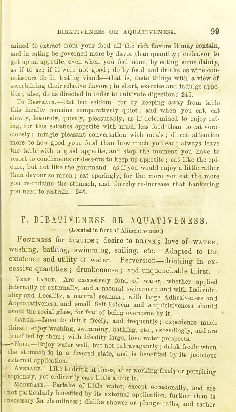 mined to extract from your food all the rich flavors it may contain, and in eating be governed more by flavor than quantity ; endeavor to get up an appetite, even when you feel none, by eating some dainty, as if to see if it were not good; do by food and drinks as wine con- noisseurs do in testing viands—that is, taste things with a view of ascertaining their relative flavors ; in short, exercise and indulge appe- tite ; also, do as directed in order to cultivate digestion: 245. To Kestraln.—Eat but seldom—for by keeping away from table this faculty remains comparatively quiet; and when you eat, eat slowly, leisurely, quietly, pleasurably, as if determined to enjoy eat- ing, for this satisfies appetite with much less food than to eat vora • ciously; mingle pleasant conversation with meals ; direct attention more to how good your food than how much you eat; always leave the table with a good appetite, and stop the moment you have to resort to condiments or desserts to keep up appetite ; eat like the epi- cure, but not like the gourmand—as if you would enjoy a little rather than devour so much ; eat sparingly, for the more you eat the more you re-inflame the stomach, and thereby re-increase that hankering you need to restrain: 246. F. BIBATIYENESS OR AQUATIVENESS. (Located in front of Alimentivcness.) Fondness for liquids ; desire to drink ; love of water, washing, bathing, swimming, sailing, etc. Adapted to the existence and utility of water. Perversion—drinking in ex- cessive quantities ; drunkenness ; and unquenchable thirst. Vert Large.—Are excessively fond of water, whether applied internally or externally, and a natural swimmer ; and with Individu- ality and Locality, a natural seaman ; with large Adhesiveness and Approbativeness, and small Self-Esteem and Acquisitiveness, should avoid the social glass, for fear of being overcome by it. Large.—Love to drink freely, and frequently; experience much thirst; enjoy washing, swimming, bathing, etc., exceedingly, and are benefited by them ; with Ideality large, love water prospects. Full.—Enjoy water well, but not extravagantly ; drink freely when the stomach is in a fevered state, and. is benefited by its judicious external application. Average.—Like to drink at times, after working freely or perspiring Copiously, yet ordinarily care little about it. Moderate.—Partake of littb water, except occasionally, and are not particularly benefited by its external application, further than is necessary for cleanliness; dislike shower or plunge-baths, and rather