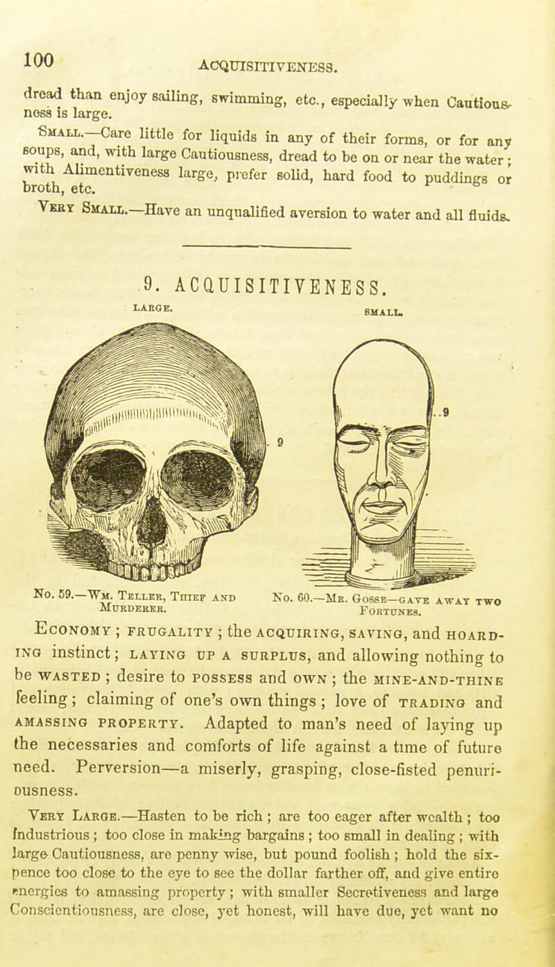 ACQUISITIVENESS. dread than enjoy sailing, summing, etc., especially when Cautious- noss is large. Small.—Care little for liquids in any of their forms, or for any soups, and, with large Cautiousness, dread to be on or near the water • with Alimentiveness large, prefer solid, hard food to puddings or broth, etc. Vehy Smalt,.—Have an unqualified aversion to water and all fluids. 9. ACQUISITIVENESS. Economy ; frugality ; the acquiring, saving, and hoard- ing instinct; laying up a surplus, and allowing nothing to be wasted ; desire to possess and own ; the mine-and-thine feeling; claiming of one's own things ; love of trading and amassing property. Adapted to man's need of laying up (he necessaries and comforts of life against a time of future need. Perversion—a miserly, grasping, close-fisted penuri- ousness. Vert Large.—Hasten to be rich; are too eager after wealth ; too Industrious ; too close in making bargains ; too small in dealing; with large Cautiousness, are penny wise, but pound foolish; hold the six- pence too close to the eye to see the dollar farther off, and give entire energies to amassing property; with smaller Secretiveness and large Conscientiousness, are close, yet honest, will have due, yet want no