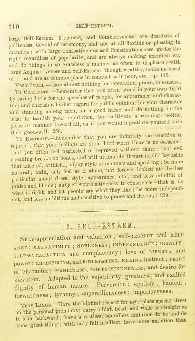 XI0 SELF-ESTEEM. large Self-Esteem, Firmness, and Combativeness, are destitute of politeness, devoid of ceremony, and not at all flexible or pleasing in manners ; with large Combativeness and Conscientiousness, go for the right regardless of popularity, and- are always making enemies; say and do things in so graceless a manner as often to displease; with large Acquisitiveness and Self-Esteem, though wealthy, make noboast of it and are as commonplace in conduct as if poor, etc. : p. 112. Very Small.—Care almost nothing for reputation, praise, or censure. t0 Cultivate.-Kemember that you often stand in your own light by caring little for the speeches of people, for appearance and charac- ter ; and cherish a higher regard for public opinion, for your character and standing among men, for a good name, and do nothmg in the ■east to tarnish your reputation, but cultivate a winning, politic, pleasant manner toward all, as if you would ingratiate yourself into their good-will: 258. To RESTiiAiN.-Eemember that you are infinitely too sensitive to reproof; that your feelings are often hurt when there is no occasion ; that you often feel neglected or reproved without cause; that evil speaking breaks no bones, and will ultimately thwart itself; lay aside that affected, artificial, nippy style Of manners and speaking ; be more natural; walk, act, feel as if alone, not forever looked at; be less particular about dress, style, appearance, etc., and less mindful of praise and blame; subject Approbativeness to commence-that is do what is right, and let people say what they like ; be more independ- ent, and less ambitious and sensitive to praise and flattery: .59. 13. SELF-ESTEEM. SELF-appreciation and valuation ; self-RESPECT and reli- ance ; MAGNANIMITY J NOBLENESS J INDEPENDENCE J DIGNITY, sslf-satisfaction and complacency; love of liberty and power j an aspiring, self-elevating, ruling instinct j pride of character ; manliness ; xofty-mindedness, and desire for elevation. Adapted to the superiority, greatness, and exalted dienitv of human nature. Perversion: egotism; hauteur; forwardness ; tyranny ; superciliousness ; impenousness. Vtatt Large.—Have the highest respect for sdf; place special stress onX personal pronouns; carry a high head, and walk so straight as to lean bSkwarS; have a restless, boundless ambition to be and do ^me grea thing with only full intellect, have more ambition than