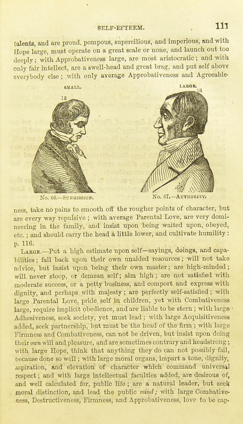 talents, and are proud, pompous, supercilious, and imperious, and with Hope large, must operate on a great scale or none, and launch out too deeply; with Approbativeness large, are most aristocratic; and with only fair intellect, are a swell-head and great brag, and put self above everybody else ; with only average Approbativeness and Agreeable- No. 66.—Submission. No. 67.—Autiioeity. ness, take no pains to smooth off the rougher points of character, but are every way repulsive ; with average Parental Love, are very domi- neering in the family, and insist upon being waited upon, obeyed, etc. ; and should carry the head a little lower, and cultivate humility : p. 116. Lakge.—Put a high estimate upon self—sayings, doings, and capa- bilities ; fall back upon their own unaided resources; will not take advice, but insist upon being their own master; are high-minded; will never stoop, or demean self; aim high; are not satisfied with moderate success, or a petty business, and comport and express with dignity, and perhaps with majesty; are perfectly self-satisfied; with large Parental Love, pride self in children, yet with Combativeness large, require implicit obedience, and are liable to be stern ; with large Adhesiveness, seek society, yet must lead ; with large Acquisitiveness added, seek partnership, but must be the head of the firm ; with large Firmness; and Combativeness, can not be driven, but insist upon doing their own will and pleasure, and are sometimes contrary and headstrong •, with large Hope, think that anything they do can not possibly fail, because done so well; with large moral organs, impart a tone, dignity, aspiration, and elevation of character which command universal respect; and with large intellectual faculties added, are desirous of, and well calculated for, public life ; are a natural leader, but seek moral distinction, and lead the public mind; with large Combative- aess, Destructiveness, Firmness, and Approbativeness, love to be cap-