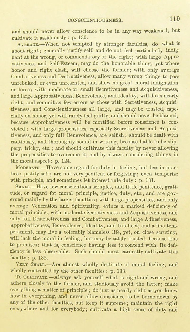 and should never allow conscience to be in any way weakened, but cultivate it assiduously : p. 130. Average.—When not tempted by stronger faculties, do what is about right; generally justify self, and do not feel particularly indig- nant at the wrong, or commendatory of the right; with large Appro- Dativeness and Self-Esteem, may do the honorable thing, yet where honor and right clash, will choose the former; with only average Combativeness and Destructiveness, allow many wrong things to pass unrebuked, or even unresented, and show no great moral indignation or force; with moderate or small Secretiveness and Acquisitiveness, and large Approbativeness, Benevolence, and Ideality, will do as nearly right, and commit as few errors as those with Secretiveness, Acquisi tiveness, and Conscientiousness all large, and may be trusted, espe- cially on honor, yet will rarely feel guilty, and should never be blamed, because Approbativeness will be mortified before conscience is con- victed ; with large propensities, especially Secretiveness and Acquisi- tiveness, and only full Benevolence, are selfish ; should be dealt with cautiously, and thoroughly bound in writing, because liable to be slip- pery, tricky, etc.; and should cultivate this faculty by never allowing the propensities to overcome it, and by always considering things in the moral aspect: p. 124. Moderate.—Have some regard for duty in feeling, but less in prac- tice ; justify self; are not very penitent or forgiving; even temporize with principle, and sometimes let interest rule duty : p. 131. Smaxl.—Have few conscientious scruples, and little penitence, grati- tude, or regard for moral principle, justice, duty, etc., and are gov- erned mainly by the larger faculties; with large propensities, and only average Yeneration and Spirituality, evince a marked deficiency of moral principle; with moderate Secretiveness and Acquisitiveness, and only full Destructiveness and Combativeness, and large Adhesiveness, Approbativeness, Benevolence, Ideality, and Intellect, and a fine tem- perament, may live a tolerably blameless life, yet, on close scrutiny, will lack the moral in feeling, but may be safely trusted, because true to promises; that is, conscience having less to contend with, its defi- ciency is less observable. Such should most earnestly cultivate this faculty : p. 132. Very Small.—Are almost wholly destitute of moral feeling, and wholly controlled by the other faculties : p. 133. To Cultivate.—Always ask yourself what is right and wrong, and adhere closely to the former, and studiously avoid the latter; make everything a matter of principle; do just as nearly right as you know how in everything, and never allow conscience to be borne down by any of the other faculties, but keep it supreme; maintain the right everywhere and for everybody; cultivate a high sense of duty and